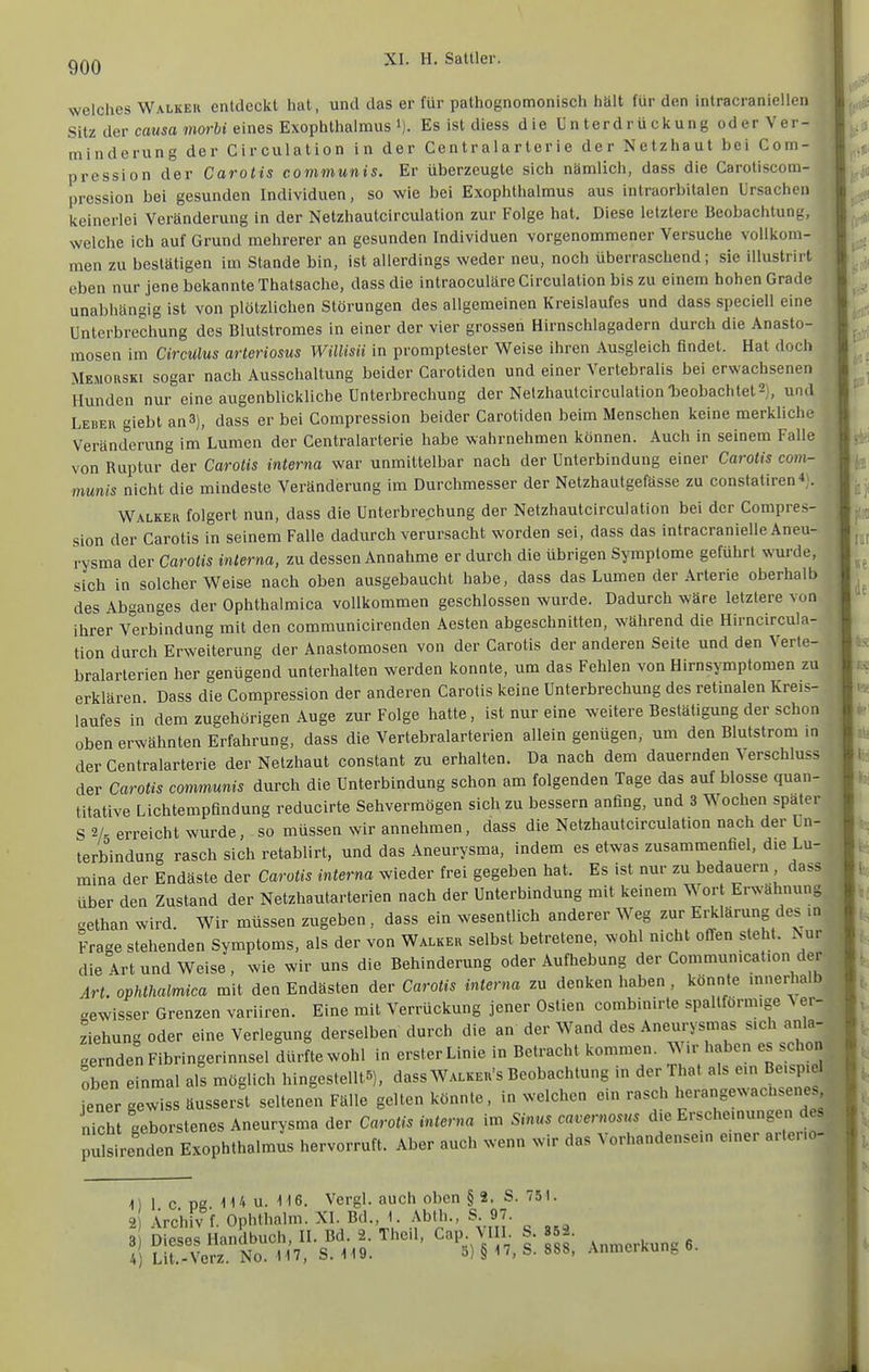 welches Walkeu entdeckt hat, und das er für pathognomonisch hält für den intracraniellen Sitz der cawsa mortt eines Exophthalmus 1). Es ist diess die Unterdrückung oderVer- minderung der Circulation in der Centraiarterie der Netzhaut bei Com- pression der Carotis communis. Er überzeugte sich nämlich, dass die Caroliscom- pression bei gesunden Individuen, so wie bei Exophthalmus aus inlraorbitalen Ursachen keinerlei Veränderung in der Netzhautcirculation zur Folge hat. Diese letztere Beobachtun;:, welche ich auf Grund mehrerer an gesunden Individuen vorgenommener Versuche vollkom- men zu bestätigen im Stande bin, ist allerdings weder neu, noch überraschend; sie illustrirt eben nur jene bekannte Thatsache, dass die intraoculäre Circulation bis zu einem hohen Grade unabhängig ist von plötzlichen Störungen des allgemeinen Kreislaufes und dass speciell eine Unterbrechung des Blutstroraes in einer der vier grossen Hirnschlagadern durch die Anasto- mosen im Circulus arteriosus Willisii in promptester Weise ihren Ausgleich findet. Hat doch Memorski sogar nach Ausschaltung beider Carotiden und einer Vertebralis bei erwachsenen Hunden nur eine augenblickliche Unterbrechung der Netzhautcirculation beobachtet 2), und Leber giebt an3), dass er bei Compression beider Carotiden beim Menschen keine merklich.- Veränderung im Lumen der Centraiarterie habe wahrnehmen können. Auch in seinem Falle j von Ruptur der Carotis interna war unmittelbar nach der Unterbindung einer Carotis com- munis nicht die mindeste Veränderung im Durchmesser der Netzhautgefässe zu constatiren«;. Walker folgert nun, dass die Unterbrechung der Netzhautcirculation bei der Compres- sion der Carotis in seinem Falle dadurch verursacht worden sei, dass das intracranielle Aneu- rysma der Carotis interna, zu dessen Annahme er durch die übrigen Symptome geführt svuväe, sich in solcherweise nach oben ausgebaucht habe, dass das Lumen der Arterie oberhalb des Abganges der Ophthalmica vollkommen geschlossen wurde. Dadurch wäre letztere von ihrer Verbindung mit den communicirenden Aesten abgeschnitten, während die Hirncircula- tion durch Erweiterung der Anastomosen von der Carotis der anderen Seite und den Verte- bralarterien her genügend unterhalten werden konnte, um das Fehlen von Hirnsymptomen zu erklären Dass die Compression der anderen Carotis keine Unterbrechung des retinalen Kreis- laufes in dem zugehörigen Auge zur Folge hatte, ist nur eine weitere Bestätigung der schon oben erwähnten Erfahrung, dass die Vertebralarterien allein genügen, um den Blutstrom m f der Centraiarterie der Netzhaut constant zu erhalten. Da nach dem dauernden Verschluss der Carotis communis durch die Unterbindung schon am folgenden Tage das auf blosse quan- titative Lichtempflndung reducirte Sehvermögen sich zu bessern anfing, und 3 Wochen spater S 2/- erreicht wurde, so müssen wir annehmen, dass die Netzhautcirculation nach der Un- terbindung rasch sich retablirt, und das Aneurysma, indem es etwas zusammenfiel, die Lu- mina der Endäste der Carotis interna wieder frei gegeben hat. Es ist nur zu bedauern dass über den Zustand der Netzhautarterien nach der Unterbindung mit keinem Wort Erwähnung gethan wird. Wir müssen zugeben , dass ein wesentlich anderer Weg zur Erklärung des in Frage stehenden Symptoms, als der von Walker selbst betretene, wohl nicht ofTen steht. Isur die Art und Weise, wie wir uns die Behinderung oder Aufhebung der Commumcaüon der Art. ophthalmica mit den Endästen der Carotis interna zu denken haben , könnte mnerhalb «ewisser Grenzen variiren. Eine mit Verrückung jener Ostien combinirte spallförm.ge Ver- ziehung oder eine Verlegung derselben durch die an der Wand des Aneurysmas sich anla- gernden Fibringerinnsel durfte wohl in erster Linie in Betracht kommen. Wir haben es schon oben einmal als möglich hingestellt5). dass Walkeu's Beobachtung in der That als ein Beispiel Teuer gewiss äusserst seltenen Fälle gelten könnte, in welchen ein rasch herangewachsenes n?cht geborstenes Aneurysma der Carotis interna im Sinus cavernosus die Erscheinungen des pulsenden Exophthalmus hervorruft. Aber auch wenn wir das Vorhandensein einer arleno- 1)1 c pg lUu. M6. Vergl. auch oben § 2, S. 751. 2 Archiv f. Ophthalm. XI Bd.,J Abih., S 97. 3 Dieses Handbuch, II. Bd. 2. Thc.l, Cap \I I. S. 852.