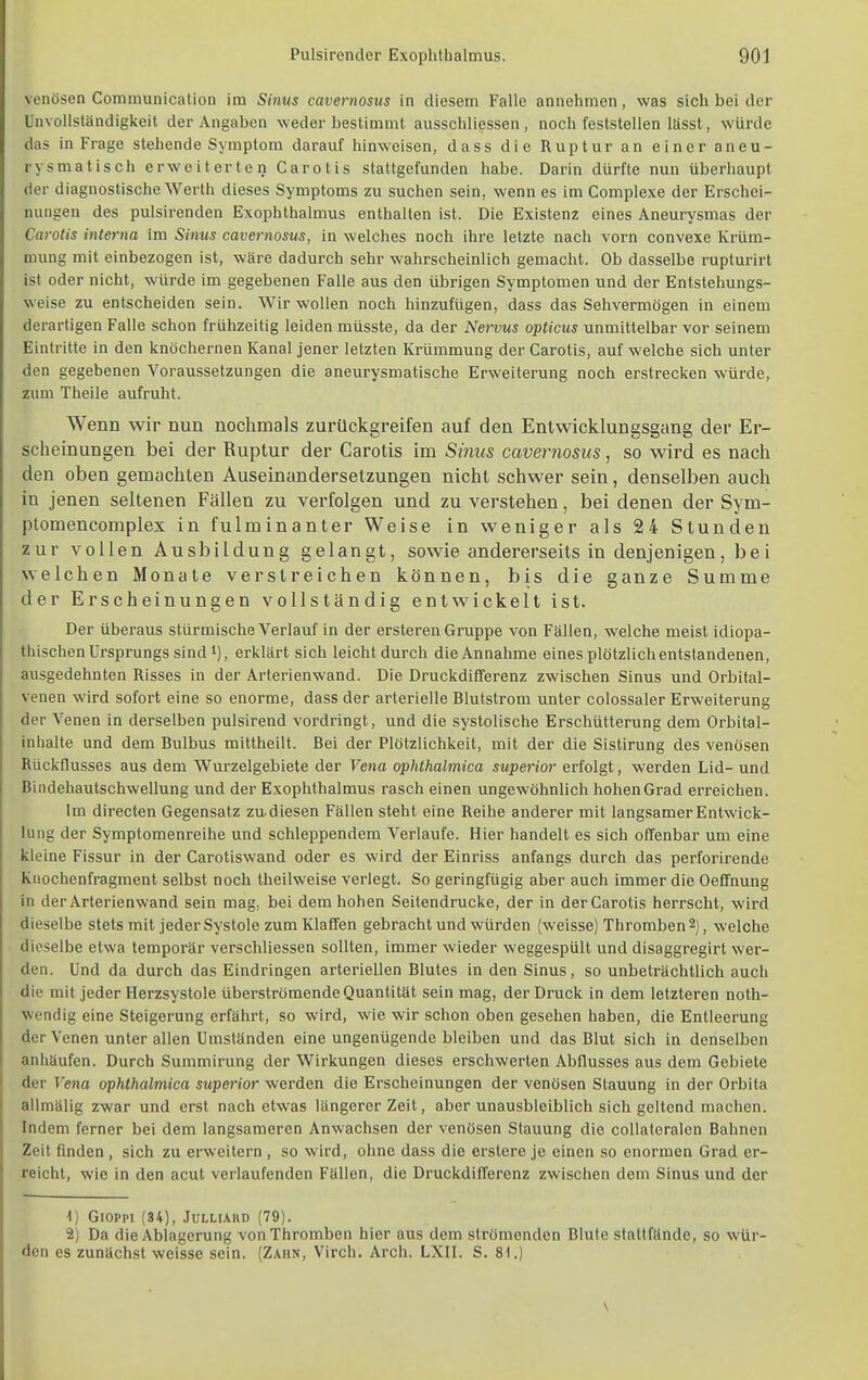 venösen Communication im Sinus cavernosus in diesem Falle annehmen, was sich bei der Unvollsländigkeit der Angaben weder bestimmt ausschliessen , noch feststellen lässt, würde das in Frage stehende Symptom darauf hinweisen, dass die Ruptur an einer aneu- rysmatisch erweiterten Carotis stattgefunden habe. Darin dürfte nun überhaupt der diagnostische Werth dieses Symptoms zu suchen sein, wenn es im Complexe der Erschei- nungen des pulsirenden Exophthalmus enthalten ist. Die Existenz eines Aneurysmas der Carotis interna im Sinus cavernosus, in welches noch ihre letzte nach vorn convexe Krüm- mung mit einbezogen ist, wäre dadurch sehr wahrscheinlich gemacht. Ob dasselbe rupturirt ist oder nicht, würde im gegebenen Falle aus den übrigen Symptomen und der Entstehungs- weise zu entscheiden sein. Wir wollen noch hinzufügen, dass das Sehvermögen in einem derartigen Falle schon frühzeitig leiden müsste, da der Nervus opticus unmittelbar vor seinem Eintritte in den knöchernen Kanal jener letzten Krümmung der Carotis, auf welche sich unter den gegebenen Voraussetzungen die aneurysmatische Erweiterung noch erstrecken würde, zum Theile aufruht. Wenn wir nun nochmals zurückgreifen auf den Entwicklungsgang der Er- scheinungen bei der Ruptur der Carotis im Sinus cavernosus, so wird es nach den oben gemachten Auseinandersetzungen nicht schwer sein, denselben auch in jenen seltenen Fällen zu verfolgen und zu verstehen, bei denen der Sym- ptomencomplex in fulminanter Weise in weniger als 24 Stunden zur vollen Ausbildung gelangt, sowie andererseits in denjenigen, bei welchen Monate verstreichen können, bis die ganze Summe der Erscheinungen vollständig entwickelt ist. Der überaus stürmische Verlauf in der ersteren Gruppe von Fällen, welche meist idiopa- thischen Ursprungs sind i), erklärt sich leicht durch die Annahme eines plötzlich entstandenen, ausgedehnten Risses in der Arterienwand. Die Druckdifferenz zwischen Sinus und Orbital- venen wird sofort eine so enorme, dass der arterielle Blutstrom unter colossaler Erweiterung der Venen in derselben pulsirend vordringt, und die systolische Erschütterung dem Orbital- inhalte und dem Bulbus mittheilt. Bei der Plötzlichkeit, mit der die Sistirung des venösen Rückflusses aus dem Wurzelgebiete der Vena ophthalmica superior erfolgt, werden Lid- und Bindehautschwellung und der Exophthalmus rasch einen ungewöhnlich hohen Grad erreichen. Im directen Gegensatz zu diesen Fällen steht eine Reihe anderer mit langsamer Entwick- lung der Symptomenreihe und schleppendem Verlaufe. Hier handelt es sich offenbar um eine kleine Fissur in der Carotiswand oder es wird der Einriss anfangs durch das perforirende Knochenfragment selbst noch theilweise verlegt. So geringfügig aber auch immer die Oefifnung in der Arterienwand sein mag, bei dem hohen Seitendrucke, der in der Carotis herrscht, wird dieselbe stets mit jeder Systole zumKlafifen gebracht und würden (weisse) Thromben 2), welche dieselbe etwa temporär verschliessen sollten, immer wieder weggespült und disaggregirt wer- den. Und da durch das Eindringen arteriellen Blutes in den Sinus, so unbeträchtlich auch die mit jeder Herzsystole überströmende Quantität sein mag, der Druck in dem letzteren noth- wendig eine Steigerung erfährt, so wird, wie wir schon oben gesehen haben, die Entleerung der Venen unter allen Umständen eine ungenügende bleiben und das Blut sich in denselben anhäufen. Durch Summirung der Wirkungen dieses erschwerten Abflusses aus dem Gebiete der Vena ophthalmica superior werden die Erscheinungen der venösen Stauung in der Orbita allmälig zwar und erst nach etwas längerer Zeit, aber unausbleiblich sich geltend machen. Indem ferner bei dem langsameren Anwachsen der venösen Stauung die collateralen Bahnen Zeit finden, sich zu erweitern , so wird, ohne dass die erstere je einen so enormen Grad er- reicht, wie in den acut verlaufenden Fällen, die Druckdifferenz zwischen dem Sinus und der 1) GlOPPI (34), JULLIARD (79). 2) Da die Ablagerung von Thromben hier aus dem strömenden Blute stattfände, so wür- den es zunächst weisse sein. (Zahn, Virch. Arch. LXII. S. 81.)