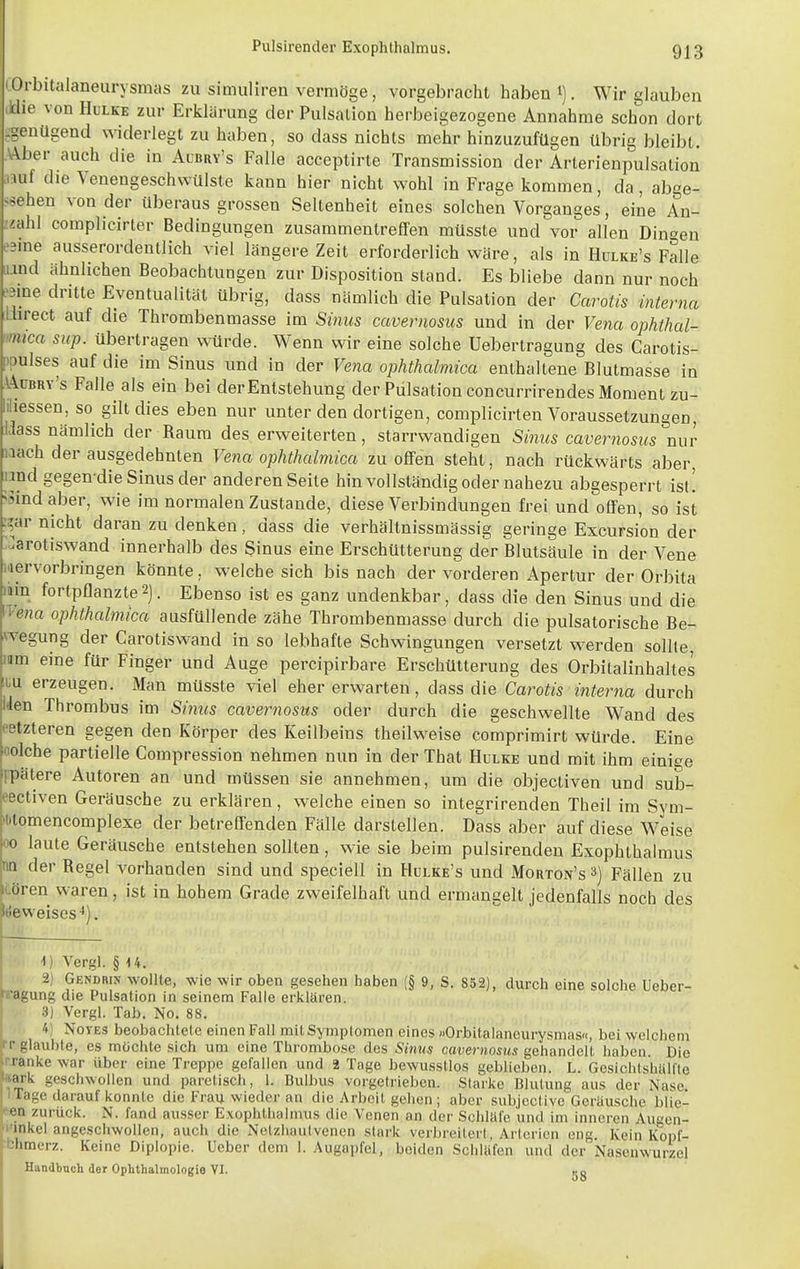 'Orbitalaneurysnias zu simulireii vermöge, vorgebracht haben i). Wir glauben die von Hulke zur Erklärung der Pulsalion herbeigezogene Annahme schon dort -genügend widerlegt zu haben, so dass nichts mehr hinzuzufügen übrig bleibt. V\ber auch die in Albry's Falle acceptirte Transmission der Arterienpulsation mii die VeneugeschwUlste kann hier nicht wohl in Frage kommen, da, abge- ssehen von der überaus grossen Seltenheit eines solchen Vorganges, eine An- Uähl complicirter Bedingungen zusammentreffen müsste und vor allen Din-^eu esme ausserordentlich viel längere Zeit erforderlich wäre, als in Hulke's Falle lund ähnlichen Beobachtungen zur Disposition stand. Es bliebe dann nur noch ^ime dritte Eventualität übrig, dass nämlich die Pulsalion der Carotis interna I-iirect auf die Thrombenmasse im Sinus cavernosus und in der Vena ophthal- mtca sup. übertragen würde. Wenn wir eine solche Uebertragung des Carotis- ipulses auf die im Sinus und in der Fena ophthalmica enthaltene Blutmasse in \kvmY's Falle als ein bei derEntstehung der Pulsation concurrirendes Moment zu- iliessen, so gilt dies eben nur unter den dortigen, complicirten Voraussetzungen, klass nämlich der Raum des erweiterten, starrwandigen Sinus cavernosus nur laach der ausgedehnten Vena ophthalmica zu offen steht, nach rückwärts aber, nnd gegen-die Sinus der anderen Seite hin vollständig oder nahezu abgesperrt isl! ^Sindaber, wie im normalen Zustande, diese Verbindungen frei und offen, so ist :?ar nicht daran zu denken, dass die verhältnissmässig geringe Excursi'on der :]arotiswand innerhalb des Sinus eine Erschütterung der Blutsäule in der Vene Hervorbringen könnte, welche sich bis nach der vorderen Apertur der Orbita min fortpflanzte2]. Ebenso ist es ganz undenkbar, dass die den Sinus und die II- e?ia ophthalmica ausfüllende zähe Thrombenmasse durch die pulsatorische Be- wegung der Carotiswand in so lebhafte Schwingungen versetzt werden sollte, mm eine für Finger und Auge percipirbare Erschütterung des Orbitalinhaltes luu erzeugen. Man müsste viel eher erwarten, dass die Carotis interna durch iden Thrombus im Sintis cavernosus oder durch die geschwellte Wand des eetzteren gegen den Körper des ICeilbeius theilweise comprimirt würde. Eine oolche partielle Gompression nehmen nun in der That Hulke und mit ihm einige rpätere Autoren an und müssen sie annehmen, um die objectiven und sub- eectiven Geräusche zu erklären, welche einen so integrirenden Theil im Sym- il>tomencomplexe der betreffenden Fälle darstellen. Dass aber auf diese Weise oo laute Geräusche entstehen sollten, wie sie beim pulsirenden Exophthalmus QQ der Regel vorhanden sind und speciell in Hulke's und Morton's 3) Fällen zu ilören waren, ist in hohem Grade zweifelhaft und ermangelt jedenfalls noch des Meweises-). \) Vergl. § U. I 2) Gendrin wollte, wie wir oben gesehen haben (§ 9, S. 852), durch eine solche Ueber- »^agung die Pulsation in seinem Falle erklären. 3) Vergl. Tab. No. 88. 4) NoYES beobachtete einen Fall mit Symptomen eines »Orbitalancurysmas«, bei welchem IT glaubte, es möchte sich um eine Thrombose des Sinus cavernosus gehandelt haben Die irranke war über eine Treppe gefallen und 2 Tage bewussllos geblieben. L. Gesichtshaifte laark geschwollen und paretisch, 1. Bulbus vorgetrieben. Starke Blutung aus der Nase |1 Tage darauf konnte die iM-au wieder an die Arbeit gehen ; aber subjoctive Geräusche blie- • en zurück. N. fand ausser Exophthalmus die Venen an der Schläfe und im inneren Augen- ■i'inke! angeschwollen, auch die Nelzhaulvenen stark verbreitert, Arterien eng. Kein Kopf- bhmerz. Keine Diplopie, üeber dem 1. Augapfel, beiden Schläfen und der Nasenwurzel