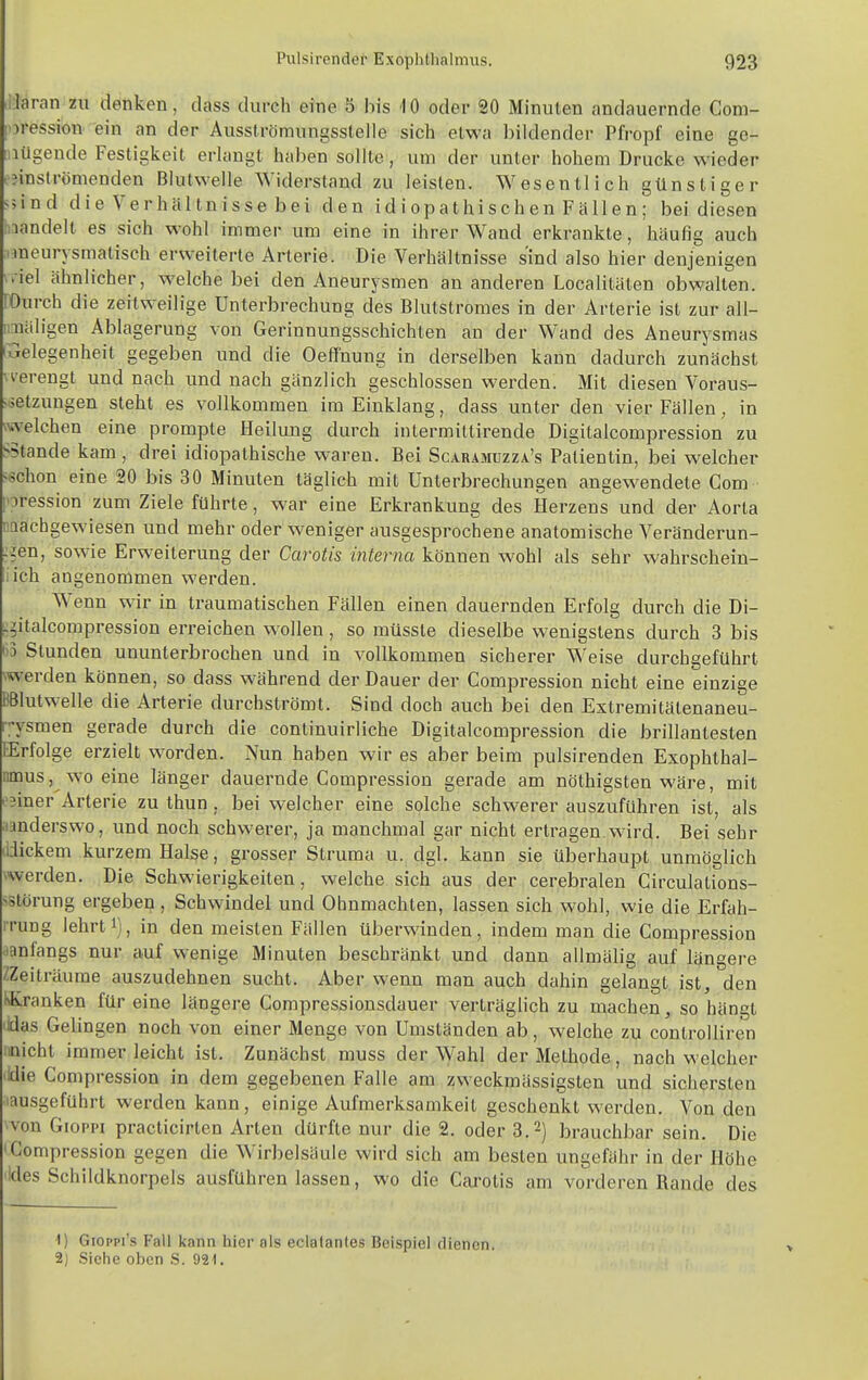 ilaran zu denken, dass durch eine 5 bis 10 oder 20 Minuten andauernde Com- |oression ein an der Ausslrömungsstelle sich etwa bildender Pfropf eine ge- mügende Festigkeit erhingt haben sollte, um der unter hohem Drucke wieder ,-inströmenden Blutwelle Widerstand zu leisten. Wesentlich günstiger sjind die Verhaltnisse bei den idiopathischen Fallen; bei diesen Inandelt es sich wohl immer um eine in ihrer Wand erkrankte, häufig auch i^neurysmatisch erweiterte Arterie. Die Verhältnisse sind also hier denjenigen wiel ähnlicher, welche bei den Aneurysmen an anderen Localitäten obwalten. rOurch die zeitweilige Unterbrechung des Blutstromes in der Arterie ist zur all- imäligen Ablagerung von Gerinnungsschichten an der Wand des Aneurysmas fGelegenheit gegeben und die Oeffnung in derselben kann dadurch zunächst M'erengt und nach und nach gänzlich geschlossen werden. Mit diesen Voraus- -äetzungen steht es vollkommen im Einklang, dass unter den vier Fällen, in welchen eine prompte Heilung durch intermiltirende Digitalcompression zu ^Stande kam, drei idiopathische waren. Bei Scaramuzza's Patientin, bei w^elcher H^chon eine 20 bis 30 Minuten täglich mit Unterbrechungen angewendete Com [oression zum Ziele führte, war eine Erkrankung des Herzens und der Aorta iiQachgewiesen und mehr oder weniger ausgesprochene anatomische Veränderun- :jen, sowie Erweiterung der Carotis interna können wohl als sehr wahrschein- lich angenommen werden. Wenn wir in traumatischen Fällen einen dauernden Erfolg durch die Di- :gitalcompression erreichen wollen, so müssle dieselbe wenigstens durch 3 bis 6 Stunden ununterbrochen und in vollkommen sicherer Weise durchgeführt \werden können, so dass während der Dauer der Compression nicht eine einzige BBlutwelle die Arterie durchströmt. Sind doch auch bei den Extremitälenaneu- rysmen gerade durch die continuirliche Digitalcompression die brillantesten EErfolge erzielt worden. Nun haben wir es aber beim pulsirenden Exophthal- nmus, wo eine länger dauernde Compression gerade am nöthigsten wäre, mit -';iner Arterie zu thun . bei welcher eine solche schwerer auszuführen ist, als .landerswo, und noch schwerer, ja manchmal gar nicht ertragen, wird. Bei sehr dJickem kurzem Halse, grosser Struma u. dgl. kann sie überhaupt unmöglich werden. Die Schwierigkeiten, welche sich aus der cerebralen Circulations- >störung ergebep , Schwindel und Ohnmächten, lassen sich wohl, wie die Erfah- iTung lehrt 1), in den meisten Fällen überwinden, indem man die Compression .lanfangs nur auf wenige Minuten beschränkt und dann allmälig auf längere ZZeiträume auszudehnen sucht. Aber wenn man auch dahin gelangt ist, den KKranken für eine längere Compressionsdauer verträglich zu machen, so hängt lidas Gelingen noch von einer Menge von Umständen ab, welche zu controUiren :inicht immer leicht ist. Zunächst muss der Wahl der Methode, nach welcher lidie Compression in dem gegebenen Falle am zweckmässigsten und sichersten ■lausgefUhrt werden kann, einige Aufmerksamkeit geschenkt werden. Von den von Gioppi practicirten Arten dürfte nur die 2. oder 3.2) brauchbar sein. Die •Compression gegen die Wirbelsäule wird sich am besten ungefähr in der Höhe 'Ides Schildknorpels ausfüh ren lassen, wo die Carotis am vorderen Rande des 1) Gioppi's Fall kann hier als eclatantes Beispiel dienen. 2) Siehe oben S. 921. >
