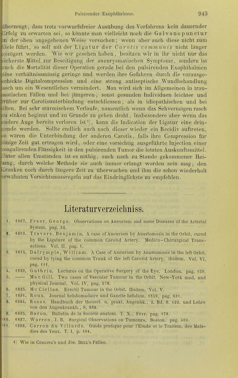 ' erzeugt, dass trotz vorwurfsfreier Ausübung des Vorfahrens kein dauernder folg zu erwarten sei, so könnte mau vielleicht noch die Galvanopunctur der oben angegebenen Weise versuchen; wenn aber auch diese nicht zum le führt, so soll mit der Ligatur der Carotis communis nicht länger zögert werden. Wie wir gesehen haben, besitzen wir in ihr nicht nur das u berste j\HtteLzur Beseitigung der aneurysmatischen Symptome, sondern ist uch die Mortalität dieser Operation gerade bei den pulsirenden Exophthalmen line verhältnissmässig geringe und werden ihre Gefahren durch die vorausge- icchickte Digitalcompression und eine streng antiseptische Wundbehandlung woch um ein Wesentliches vermindert. Man wird sich im Allgemeinen in trau- matischen Fällen und bei jüngeren, sonst gesunden Individuen leichter und früher zur Carotisunterbindung entschliessen, als in idiopathischen und bei illten. Bei sehr stürmischem Verlaufe, namentlich wenn das Sehvermögen rasch :iu sinken beginnt und zu Grunde zu gehen droht, insbesondere aber wenn das itndere Auge bereits verloren ist^), kann die Indication der Ligatur eine drin- i^ende werden. Sollte endlich auch nach dieser wieder ein Recidiv auftreten, CO wären die Unterbindung der anderen Carotis, falls ihre Compression für lidnige Zeit gut ertragen wird, oder eine vorsichtig ausgeführte Injection einer ■coagulirenden Flüssigkeit in den pulsirenden Tumor die letzten Auskunftsmittel. .'•Jnter allen Umständen ist es nöthig, auch nach zu Stande gekommener Hei- lung, durch welche Methode sie auch immer erlangt worden sein mag, den iCranken noch durch längere Zeit zu überwachen und ihm die schon wiederholt 'erwähnten Vorsichtsmassregeln auf das Eindringlichste zu empfehlen. Literatiirverzeicliniss. 1. 1807. Freer, George. Observations on Aneurism and some Diseases of the Arterial System, pag. 32. 2. 1813. Travers, Benjamin. A case of Aneurism by Anastomosis in the Orbit, cured by the Ligature of the common Carotid Artery. Medico-Chirurgical Trans- actions. Vol. II, pag. 1. 3. 1815. Dalrymple, William. A Case of Aneurism by Anastomosis in the left Orbit, cured by tying the common Trunk of the left Carotid Artery. ibidem. Vol. VI, pag. III. 4. 1823. Guthrie. Lectures on the Operative Surgery of the Eye. London, pag. 158. 5. Mac Gill. Two cases of Vascular Tumour in the Orbit. New-Yol'k med. and physical Journal. Vol. IV, pag. 576. 6. 1825. Mc Clellan. Erectil Tumour in the Orbit. Ibidem.'Vol. V. 7. 1831. Roux. Journal hebdomadaire und Gazette hebdom. 1859, pag. 631. 8. 1834. Rosas. Handbuch der theoret. u. prakt, Augenhk., 2. Bd. S. 422. und Lehre von den Augenkrankh., S. 362. 9. 1835. Baron. Bulletin de la Sociötö anatom. T. X., F6vr. pag. 178. MO. 1837. Warren, J.B. Surgical Observations on Tumours. Boston, pag. 400. MI. 1838. Carron du ViUards. Guide pratique pour l'Etude et le Traitem. des iVIala- dies des Yeux. T. I, p. 484. 1) Wie in Cürling's und Jos. Bell's Fallen.