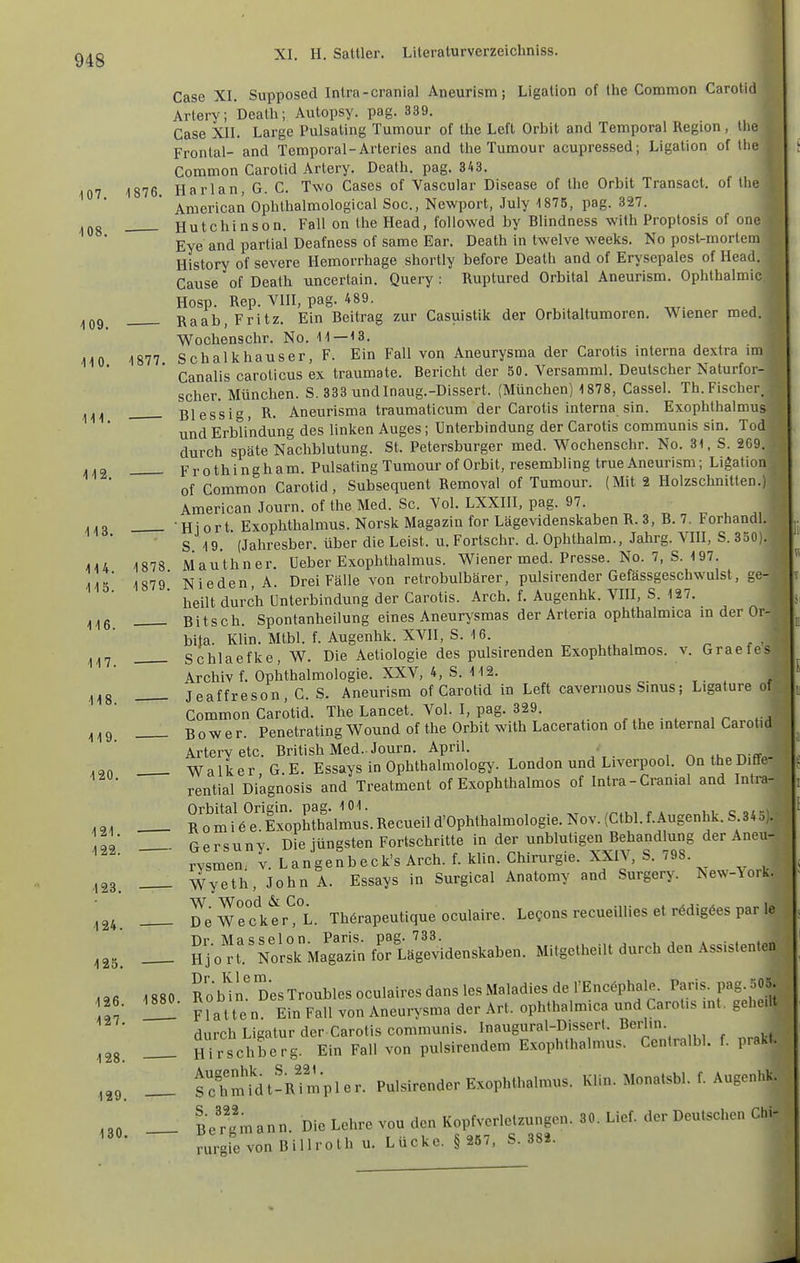 XI. H. Sattler. Literaturverzeichniss. 108 109. III. Gase XI. Supposecl Inlra-cranial Aneurism; Ligation of Ihe Common Carotid Arlery ; Dealh; Autopsy. pag. 339. Gase XII. Large Pulsating Tumour of llie Left Orbit and Temporal Region , llie Frontal- and Temporal-Arteries and tlie Tumour acupressed; Ligation of the Gommon Carotid Artery. Death. pag. 343. 107 1876. Harlan, G. C. Two Gases of Vascular Disease of the Orbit Transact. of the^ American Ophthalmological Soc, Newport, July 1875, pag. 327. V Hutchinson. Fall on the Head, followed by Blindness with Proptosis of one f Eye and partial Deafness of same Ear. Death in Iwelve weeks. No post^morlem History of severe Hemorrhage shortly before Death and of Erysepales of Head. Cause of Death uncertain. Query : Ruptured Orbital Aneurism. Ophthalmie Hosp. Rep. VIII, pag. 489. Raab, Fritz. Ein Beitrag zur Casuistik der Orbitaltumoren. Wiener med. Wochenschr. No. 11—13. 110 1877 Schalkhauser, F. Ein Fall von Aneurysma der Garotis interna dextra im Canalis caroticus ex traumate. Bericht der 50. Versamml. Deutscher Naturfor- scher. München. S. 333 undlnaug.-Dissert. (München) 1878, Cassel. Th.Fischer, Bles'sig, R. Aneurisma traumaticum der Carotis interna sin. Exophthalmus und Erblindung des linken Auges; Unterbindung der Carotis communis sin. Tod durch späte Nachblutung. St. Petersburger med. Wochenschr. No. 31, S. 269. .,2 Frothingham. Pulsating Tumour of Orbit, resembling true Aneurism; Ligation of Gommon Carotid, Subsequent Removal of Tumour. (Mit 2 Holzschnitten.) American Journ. of the Med. Sc. Vol. LXXIII, pag. 97. ,,o -Hiort. Exophthalmus. Norsk Magazin forLägevidenskabenR. 3, B.7. ForhandL S 19 (Jahresber. über die Leist, u. Fortschr. d. Ophthalm., Jahrg. VHI, S. 350). 414 1878 Mauthner. üeber Exophthalmus. Wiener med. Presse. No. 7, S.197. Iis' 1879* Nieden.A. Drei Fälle von retrobulbärer, pulsirender Gefässgeschwulst, heilt durch Unterbindung der Carotis. Arch. f. Augenhk. VIII, S. 127. Bitsch. Spontanheilung eines Aneurysmas der Arteria ophthalmica in der Or bita. Klin. Mtbl. f. Augenhk. XVII, S. 16. ^ ^ ^^r, Schlaefke, W. Die Aetiologie des pulsirenden Exophthalmos. v. Graefe Archiv f. Ophthalmologie. XXV, 4, S. 112. Jeaffreson, C. S. Aneurism of Carotid in Left cavenious Sinus; Ligature of Common Carotid. The Lancet. Vol. I, pag. 329. , , . , , ^ Bower. Penetrating Wound of the Orbit with Laceration of the internal Garoti Artervetc. British Med.. Journ. April. • , ,n W a 1 k e r, G. E. Essays in Ophthalmology. London und Liverpool. On the Diffe rential Diagnosis and Treatment of Exophthalmos of Intra-Cranial and Intra- ,0. _ R^omtö^-ExopEt^^^^ Nov. (Ctbl.f.Augenhk. S 345). '22 — Gersuny. Die jüngsten Fortschritte in der unblutigen Behand ung der A^^^^^ rysmen. v. Langenbeck's Arch. f. klin. Chirurgie. XXIV, S. 798. _ Wyeth, John A. Essays in Surgical Anatomy and Surgery. New-\or _ ü'e W e clitr^^L. Thörapeutique oculaire. LeQons recueiUies et r6dig6es par le _ Hjon'. orsk Ma'gajn fortägevidenskaben. Mitgetheilt durch den Assistenten :e- ■128. 124. 125. „fi 1880 Robin. DesTroublesoculaircsdanslesMaladiesdel'Enc^phale. Paris, pag.oO \Tn üü Platten. Ein Fall von Aneurysma der Art. ophthalmica und Carotis int, geheilt durch Ligatur der Carotis communis, ^«g^'-^l-^'f'fr Hirschberg. Ein Fall von pulsirendem Exophthalmus. Centralbl. f. prakt. fc'hmtdt-Rimpler. Pulsirender Exophthalmus. Klin. Monatsbl. f. Augen ,30. — Be'r'gmann. Die Lehre vou den Kopfverletzun^^^^ rurgievon Billroth u. Lücke. § 257, S. 382. 128 129