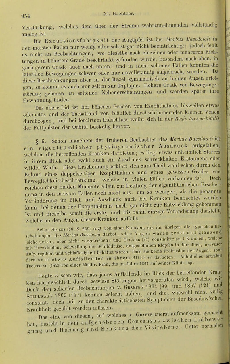 Verstärkung, welches dem über der Struma wahrzunehmenden vollständiu analog ist. Die Excursionsfähigkeit der Augüpfel ist bei Morbus Basedowii in den meisten Fallen nur wenig oder selbst gar nicht beeinträchtigt; jedoch fehlt es nicht an Beobachtungen, wo dieselbe nach einzelnen oder mehreren Rich- tungen in höherem Grade beschränkt gefunden wurde, besonders nach oben, in geringerem Grade auch nach unten; und in nicht seltenen Fällen konnten die lateralen Bewegungen schwer oder nur unvollständig aufgebracht werden. Da diese Beschränkungen aber in der Regel symmetrisch an beiden Augen erfol- gen, so kommt es auch nur selten zur Diplopie. Höhere Grade von Bewegungs- störung gehören zu seltenen Nebenerscheinungen und werden später ihre. Erwähnung finden. Das obere Lid ist bei höheren Graden von Exophthalmus bisweilen etwas ödematös und der Tarsalrand von bläulich durchschimmernden kleinen Venen durchzogen , und bei forcirtem Lidschluss wölbt sich in der Regio tarsoorbitalis der Fettpolster der Orbita buckelig hervor. II § 6. Schon manchem der früheren Beobachter des Morbus Basedowii ist^ ein eigenthümlicher physiognomischer Ausdruck aufgefallen, welchen die betreffenden Kranken darbieten; es liegt etwas unheimlich Starres in ihrem Blick oder wohl auch ein Ausdruck schreckhaften Erstaunens oder wilder Wuth. Diese Erscheinung erklärt sich zum Theil wohl schon durch den Befund eines doppelseitigen Exophthalmus und eines gewissen Grades von Beweglichkeitsbeschränkung, welche in vielen Fällen vorhanden ist. Doch reichen diese beiden Momente allein zur Deutung der eigenthümlichen Erschei- nung in den meisten Fällen noch nicht aus, um so weniger, als die genannte Veränderung im Blick und Ausdruck auch bei Kranken beobachtet werden kann bei denen der Exophthalmus noch gar nicht zur Entwicklung gekommen ist und dieselbe somit die erste, und bis dahin einzige Veränderung darstellt, welche an den Augen dieser Kranken auffällt. Schon Stokes (38, S. 239) sagt von einer Kranken, die im übrigen die typischen Er- scheinungen des Morbus Basedowii darbot, »die Augen waren gross und glänzend (siehe unten) aber nicht vorgetrieben« und Teissier (97) constatirte an 4 Kranken, welche mit Herzklopfen, Schwellung der Schilddrüse, ausgedehntem Klopfen in derselben, nervöser Aufgeregtheit und Schlaflosigkeit behaftet waren, dass sie keine Protrusion der Augen, son- dern »nur etwas Auffallendes in ihrem Blicke« darboten. Aehnhches erwähnt Troüsseaü (U2) von einer 29jähr. Frau, die im Jahre 1861 auf seiner Khnik lag. Heute wissen wir, dass jenes Auffallende im Blick der betreflenden Kran- ken hauptsächlich durch gewisse Störungen hervorgerufen 'f^j T'fjf'^ Dank den scharfen Beobachtungen v. Graefe's 1864 (99) und 1867 (121) un^ Stellwag's 1869 (147) kennen gelernt haben, und die, wiewohl nicht voUig consent? doch mit zu den charakteristischsten Symptomen der Basedow'schen Krankheit gezählt werden müssen. Das eine von diesen, auf welches v. Guaefe zuerst aufmerksam gemacht hat besteht in dem aufgehobenen Consensus zwischen L^dbewe- Su;g und Hebung und Senkung der Visirebene. Lnter normalen