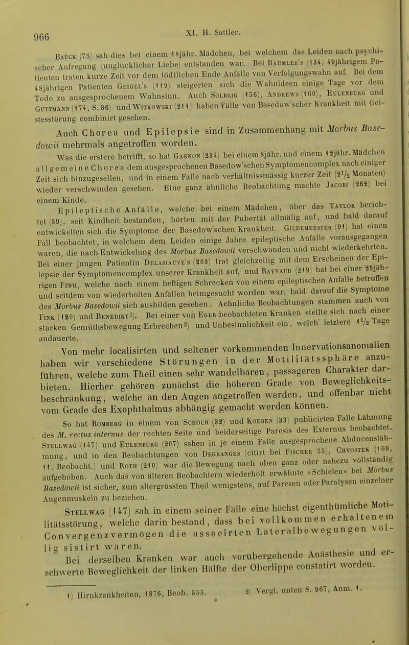 Brück (75) sah dies bei einem 1 Sjähr. Mädchen, bei welchem das Leiden nach psychi- scher Aufregung (unglücklicher Liebe) entstanden war. Bei Baumler's (134; 49jähngem Pa- tienten traten kurze Zeit vor dem lödtlichen Ende Anfälle von Verfolgungswahn auf. Bei dem 48jährigen Patienten Geigel's (1t9) steigerten sich die Wahnideen einige Tage vor dem Tode zu ausgesprochenem Wahnsinn. Auch Solbrig (156), Andrews (t 60), Eulenborg und GüTTMANN(174, S.36) undWiTKOwsKi (211) haben Fälle von Basedow'scher Krankheit mit Gei- stesstörung combinirt gesehen. Auch Chorea und Epilepsie sind in Zusammenhang mit Morbus Base- dowii mehrmals angetroffen w^orden. Was die erstere betrifft, so hat Gagnon (234) bei einem Sjähr. und einem 12jähr. Mädchen a 11 g e m e i n e C h 0 r e a dem ausgesprochenen Basedow'schen Symptomencomplex nach einiger Zeit sich hinzugesellen, und in einem Falle nach verhältnissmässig kurzer Zeit (21/2 Monaten) wieder verschwinden gesehen. Eine ganz ähnliclie Beobachtung machte Jacobi (262) bei einem Kinde. Ko-i^-Vi Epileptische Anfälle, welche bei einem Mädchen, über das Tatlor bencn- tet(89>, seit Kindheit bestanden, hörten mit der Pubertät allmälig auf, und bald daraut entwickelten sich die Symptome der Basedow'schen Krankheit. Gildemeester (91) hat einen Fall beobachtet-, in welchem dem Leiden einige Jahre epileptische Anfälle vorausgegangen waren die nach Entwickelung des Morbus Basedowü verschwanden und nicht wiederkehrten. Bei einer jungen Patientin Delasiauve's (203) trat gleichzeitig mit dem Erscheinen der Epi- lepsie der Svmptomencomplex unserer Krankheit auf, und Raynaud (219) hat bei einer 25jäü- rigen Frau, welche nach einem heftigen Schrecken von einem epileptisclien Anfalle betronen und seitdem von wiederholten Anfällenlieimgesucht worden war, bald darauf die Symptome des Morbus Basedowü sich ausbilden gesehen . Aehnliche Beobachtungen stammen auch ^on Fink (120) und Benedikt!). Bei einer von Eger beobachteten Kranken stellte sich nacli einer starken Gemüthsbewegung Erbrechen2) und Unbesinnlichkeit ein, welch' letztere l I2 läge clIlCiäUGrtG Von mehr localisirten und sellener vorkommenden Innervationsanomalien haben wir verschiedene Störungen in der Motilitätssphare anzu- führen, welche zum Theil einen sehr wandelbaren, passageren Charakter dar- bieten. Hierher gehören zunächst die höheren Grade von Beweg ichkeits- beschränkung, welche an den Augen angetroffen werden, und offenbar nicht vom Grade des Exophthalmus abhängig gemacht werden können. So hat Romberg in einem von Schock (32) und Koeben (33) publicirten Falle Lähmung des M. rectus internus der rechten Seite und beiderseitige Paresis des Externus beobacmet.  Stellwag (147) und Eülenbürg (207) sahen in je einem Falle ausgesprochene Abducen. äli- mung, und in den Beobachtungen von Degranges (cilirt bei Fischer ^ä), Chvostek ( b 11. Beobacht.) und Roth (210) war die Bewegung nach oben ganz ;'''^f^^,f^ aufgehoben. Auch das von älteren Beobachtern wiederholt erwähnte »Schielen« l^^i i/o,6«s Basedowü ist sicher, zum allergrössten Theil wenigstens, auf Paresen oder Paralysen emzemer Augenmuskeln zu beziehen. Stell wag (147) sah in einem seiner Fälle eine höchst eigenthümliche Moti- litätsstörung, welche darin bestand, dass bei vollkoinmen erhaltenem Convergenzvermögen die associrten Lateralbewegungen vol- lief s i s t i r t w a r e n. . Bei derselben Kranken war auch vorübergehende Anästhesie und er- schwerte Beweglichkeit der linken Hälfte der Oberlippe conslat.rt worden.