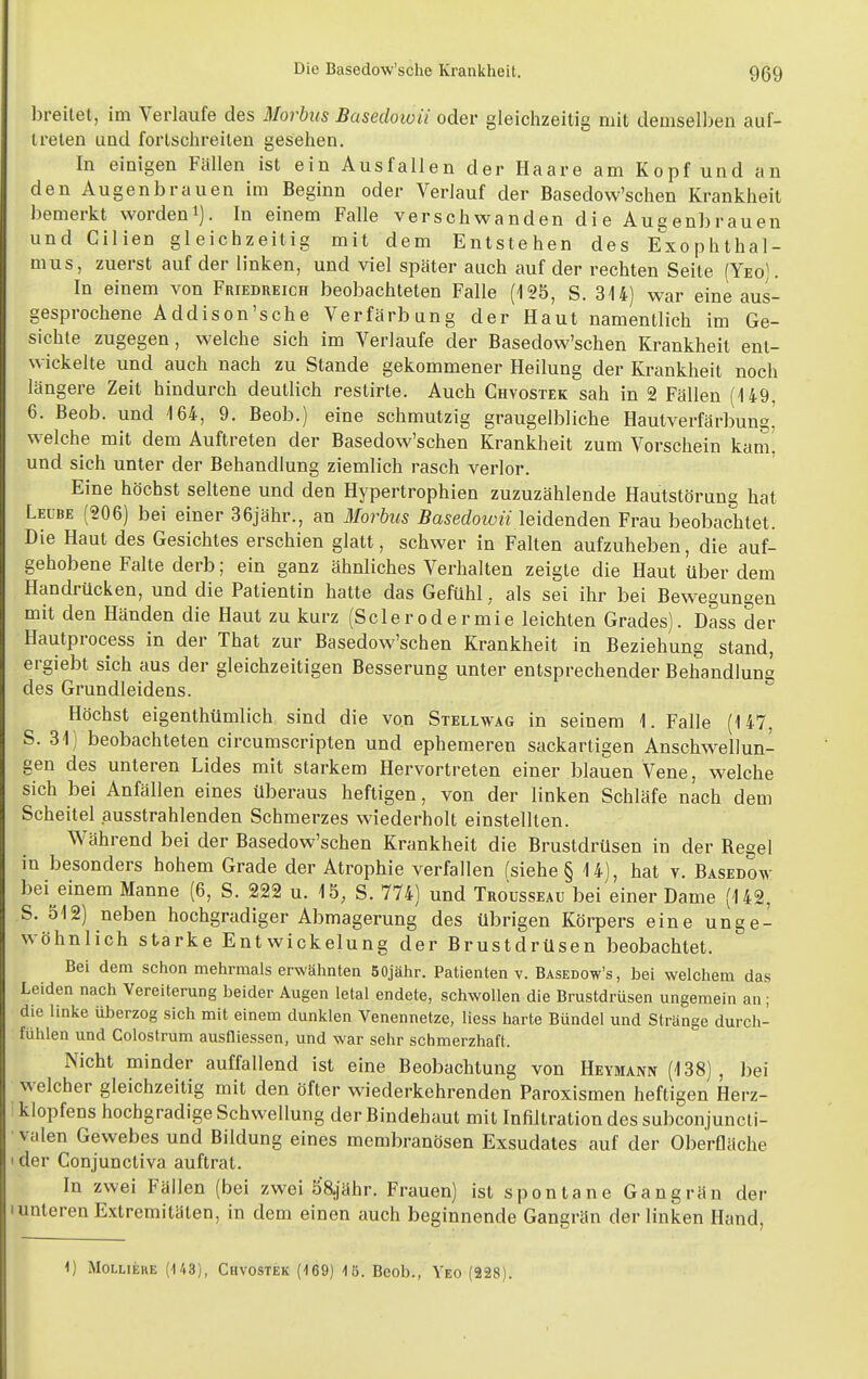 breitet, im Verlaufe des Morbus Basedoioii oder gleichzeitig mit demselben auf- treten und fortschreiten gesehen. In einigen Fällen ist ein Ausfallen der Haare am Kopf und an den Augenbrauen im Beginn oder Verlauf der Basedow'schen Krankheit bemerkt worden^). In einem Falle verschwanden die Augenbrauen und Cilien gleichzeitig mit dem Entstehen des Exophthal- mus, zuerst auf der linken, und viel später auch auf der rechten Seite (Yeo). In einem von Friedreich beobachteten Falle (125, S. 314) war eine aus- gesprochene Addison'sche Verfärbung der Haut namentlich im Ge- sichte zugegen , welche sich im Verlaufe der Basedow'schen Krankheit ent- wickelte und auch nach zu Stande gekommener Heilung der Krankheit noch längere Zeit hindurch deutlich restirte. Auch Chvostek sah in 2 Fällen (149, 6. Beob. und 164, 9. Beob.) eine schmutzig graugelbliche Hautverfärbung,' welche mit dem Auftreten der Basedow'schen Krankheit zum Vorschein kam^ und sich unter der Behandlung ziemlich rasch verlor. Eine höchst seltene und den Hypertrophien zuzuzählende Hautstörung hat Leübe (206) bei einer 36jähr., an Morbus Basedowii leidenden Frau beobachtet. Die Haut des Gesichtes erschien glatt, schwer in Falten aufzuheben, die auf- gehobene Falte derb; ein ganz ähnliches Verhalten zeigte die Haut über dem Handrücken, und die Patientin hatte das Gefühl, als sei ihr bei Bewegungen mit den Händen die Haut zu kurz (Sclerodermie leichten Grades). Dass der Hautprocess in der That zur Basedow'schen Krankheit in Beziehung stand, ergiebt sich aus der gleichzeitigen Besserung unter entsprechender Behandlung des Grundleidens. Höchst eigenthümlich sind die von Stellwag in seinem 1. Falle (147, S. 31) beobachteten circumscripten und ephemeren sackartigen Anschwellun- gen des unteren Lides mit starkem Hervortreten einer blauen Vene, welche sich bei Anfällen eines überaus heftigen, von der linken Schläfe nach dem Scheitel ausstrahlenden Schmerzes wiederholt einstellten. Während bei der Basedow'schen Krankheit die Brustdrüsen in der Begel in besonders hohem Grade der Atrophie verfallen fsiehe § 14), hat v. Basedow bei einem Manne (6, S. 222 u. 15, S. 774) und Trousseau bei einer Dame (142, S. 512) neben hochgradiger Abmagerung des übrigen Körpers eine unge- wöhnlich starke Entwickelung der Brustdrüsen beobachtet. Bei dem schon mehrmals erwähnten 50jähr. Patienten v. Basedow's, bei welchem das Leiden nach Vereiterung beider Augen letal endete, schwollen die Brustdrüsen ungemein an; die linke überzog sich mit einem dunklen Venennetze, Hess harte Bündel und Stränge durch- fühlen und Colostrum ausfliessen, und war sehr schmerzhaft. Nicht minder auffallend ist eine Beobachtung von Heymann (138), bei welcher gleichzeitig mit den öfter wiederkehrenden Paroxismen heftigen Herz- klopfens hochgradige Schwellung der Bindehaut mit Infiltration des subconjuncti- valen Gewebes und Bildung eines membranösen Exsudates auf der Oberfläche der Conjunctiva auftrat. In zwei Fällen (bei zwei Sajähr. Frauen) ist spontane Gangrän der unteren Extremitäten, in dem einen auch beginnende Gangrän der linken Hand, 1) MoLLiERE (143), Chvostek (169) 1ö. Beob., Yeo (228).