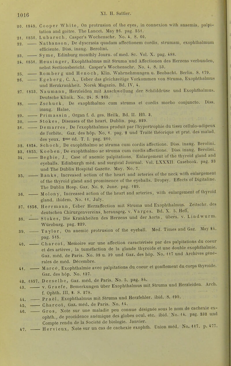 20. 1849. Cooper White, On protrusion of the eyes, ia connexion wilh anaetnia, palpi- tation and goitre. The Lancet. May 26. pag. Söl. 21. 1850. Lubarsch, Casper's Wochenschr. No. 4. S. CO. 22. Nathanson, De dyscrasia quadam affectionem cordis, stmmam, exophthalmum efficiente. Diss. inaug. Berolini. 23. Syrae, Edinburg monthly Journ. of med. Sc. Vol. X. pag. 488. 24. 1851. Heusinger, Exophthalmus mit Struma und Affectionen des Herzens verbunden, nebst Sectionsbericht. Casper's Wochenschr. No. 4. S. 53. 25. Rom borg und He noch, Klin. Wahrnehmungen u. Beobacht. Berlin. S. 179. 26. Egeberg, C. A., Ueber das gleichzeitige Vorkommen von Struma, Exophthalmus vmd Herzkrankheit. Norsk Magazin. Bd. IV, 4. 27. 1853. Naumann, Herzleiden mit Anschwellung der Schilddrüse und Exophthalmus. Deutsche Klinik. No. 24. S. 269. 28. Zschuck, De exophthalmo cum Struma et cordis morbo conjuncto. Diss. inaug. Halae. 29. Primassin , Organ f. d. ges. Heilk. Bd. II. Hft. 3. 30. Stokes, Diseases of the heart. Dublin, pag. 229. 31. D emarres , De l'exophthalmos produit par l'hypertrophie du tissu cellulo-adipeux de l'orbite. Gaz. des höp. No. 1. pag. 2 und Traite thöorique et prat. des malad, des yeux. 2me ^d. T. I. pag. 210. 32. 1854. Schoch, De exophthalmo ac Struma cum cordis affectione. Diss. inaug. Berolini. 33. 1855. Koeben, De exophthalmo ac Struma cum cordis affectione. Diss. inaug. Berolini. 34. Begbie, J., Gase of anemic palpitations. Enlargement of the thyroid gland and eyeballs. Edinburgh med. and surgical Journal. Vol. LXXXII. Gasebook, pag. 33 und The Dublin Hospital Gazette. May. No. 7. 35. Banks, Increased action of the heart and arteries of the neck with enlargement of the thyroid gland and prominence of the eyeballs. Dropsy. Effects of Digitaline. The Dublin Hosp. Gaz. No. 9. June. pag. 129. 36. Molony, Increased action of the heart and arteries, with enlargement of thyroid gland. ibidem. No. 11. July. 37. 1856. Herrmann, Ueber Herzaffection mit Struma und Exophthalmus. Zeitschr. des deutschen Ghirurgenverelns, herausgeg. V. Varges. Bd. X. 5. Heff. 38. Stokes, Die Krankheiten des Herzens und der Aorta, übers, v. Lindwurm. Würzburg. pag. 229. . 39. Taylor, On anemic protrusion of the eyeball. Med. Times and Gaz. May 24. pag. 515. 40. Charcot, Memoire sur une affection caractörisee par des palpitations du coeur et des arteres, la tumöfaction de la glande thyroide et une double exophthalmie. Gaz. m6d. de Paris. No. 38 u. 39 und Gaz. des höp. No. 117 und Archives g6ne- rales de med. Döcembre. 41. Marc6:, Exophthalmie avec palpitations du coeur et gonflement ducorps thyroide. Gaz. des höp. No. 137. 42. 1857. Derselbe, Gaz. möd. de Paris. No. 5. pag. 84. 43. _ V. G raefe, Bemerkungen über Exophthalmus mit Struma und Herzleiden. Arch. f. Ophth. m, 2. S. 278. 44. Prael, Exophthalmus mit Struma und Herzfehler, ibid. S. 199. 45 Charcot, Gaz. möd. de Paris. No. 14. 46 Gros, Note sur une maladie peu connue dösignöe sous le nom de cachexie ex- ophth.', de procidence anömique des globes ocul. etc. ibid. No. 14. pag. 232 und Compte rendu de la Soci6t6 de biologie. Janvier. 47. Hervieux, Note sur un cas de cachexie exophth. Union m6d. No. 117. p. 4/7.