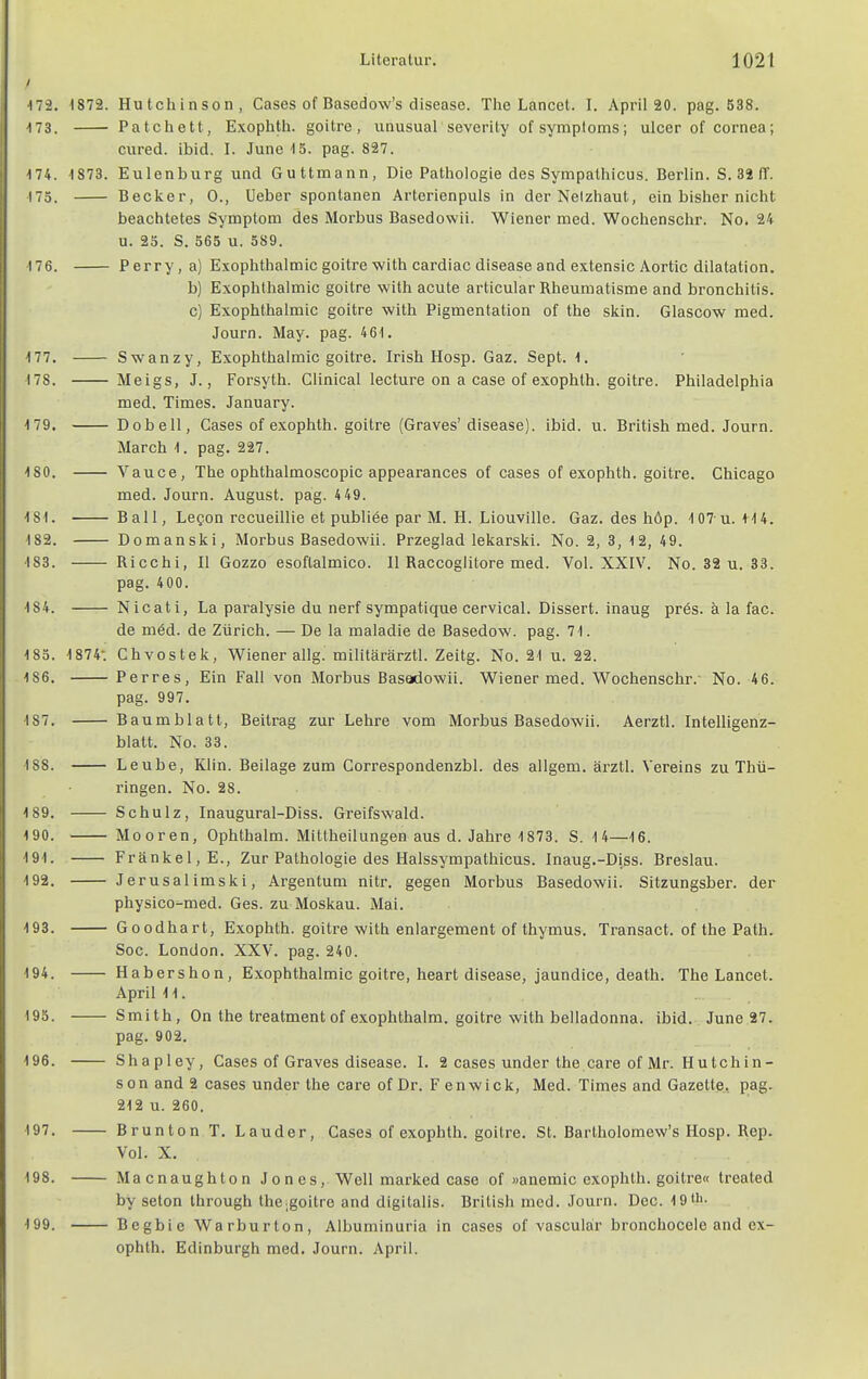 172. 1872. Hutchinson, Gases of Basedow's disease. Tlie Lancet. I. April 20. pag. 538. 173. Patchett, Exophtli. goitre, unusual severity of Symptoms; ulcer of Cornea; ciired. ibid. I. June 15. pag. 827. '74. 1873. Eulenburg und Guttmann, Die Pathologie des Sympalhicus. Berlin. S. 32 (T. 175. Becker, 0., Ueber spontanen Arterienpuls in der Nelzhaut, ein bisher nicht beachtetes Symptom des Morbus Basedowii. Wiener med. Wochenschr. No. 24 u. 25. S. 565 u. 589. 176. Perry,a) Exophthalmic goitre with cardiac disease and e.vtensic Aortic dilatation. b) Exophthalmic goitre with acute articular Rheumatisme and bronchitis. c) Exophthalmic goitre with Pigmentation of the skin. Glascow med. Journ. May. pag. 46i. 177. Swanzy, Exophthalmic goitre. Irish Hosp. Gaz. Sept. 1. 178. Meigs, J., Forsyth. Glinical lecture on a case of exophth. goitre. Philadelphia med. Times. January. 179. Dobell, Gases of exophth. goitre (Graves' disease). ibid. u. British med. Journ. March 1. pag. 227. 180. Vauce, The ophthalmoscopic appearances of cases of exophth. goitre. Ghicago med. Journ. August, pag. 4 49. 181. Bali, Legon recueillie et publiöe par M. H. Liouville. Gaz. des höp. 107 u. 114. 182. Domanski, Morbus Basedowii. Przeglad lekarski. No. 2, 3, 12, 49. 183. Ricchi, II Gozzo esoflalmico. II Raccoglitore med. Vol. XXIV. No. 32 u. 33. pag. 400. 184. Nicati, La paralysie du nerf sympatique cervical. Dissert. inaug pres. a la fac. de möd. de Zürich. — De la maladie de Basedow, pag. 71. 185. 1874: Chvostek, Wiener allg. militärärztl. Zeitg. No. 21 u. 22. 186. Perres, Ein Fall von Morbus Basodowii. Wiener med. Wochenschr.- No. 46. pag. 997. 187. Baumblatt, Beitrag zur Lehre vom Morbus Basedowii. Aerztl. Intelligenz- blatt. No. 33. 188. Leube, Klin. Beilage zum Correspondenzbl. des allgem. ärztl. Vereins zu Thü- ringen. No. 28. 189. Schulz, Inaugural-Diss. Greifswald. 190. Mooren, Ophthalm. Mittheilungen aus d. Jahre 1873. S. 14—16. 191. Frankel, E., Zur Pathologie des Halssympathicus. Inaug.-Diss. Breslau. 192. Jerusalimski, Argentum nitr. gegen Morbus Basedowii. Sitzungsber. der physico^med. Ges. zu Moskau. Mai. 193. Goodhart, E.xophth. goitre with enlargement of thymus. Transact. of the Path. Sog. London. XXV. pag. 240. 194. Habershon, Exophthalmic goitre, heart disease, jaundice, death. The Lancet. April 11. 195. Smith, On the treatmentof exophthalm. goitre with belladonna, ibid. June 27. pag. 902. 196. Shapley, Cases of Graves disease. I. 2 cases under the care of Mr. Hutchin- son and 2 cases under the care of Dr. Fenwick, Med. Times and Gazette, pag. 212 u. 260. 197. Brunton T. Lauder, Cases of exophth. goitre. St. Bartholomew's Hosp. Rep. Vol. X. 198. Macnaughton J o n e s, Well marked case of »anemic exophth. goitre« treated by seton through thejgoitre and digitalis. British med. Journ. Dec. 19tl'' 199. Begbie Warburton, Albuminuria in cases of vascular bronchocele and ex- ophth. Edinburgh med. Journ. April.