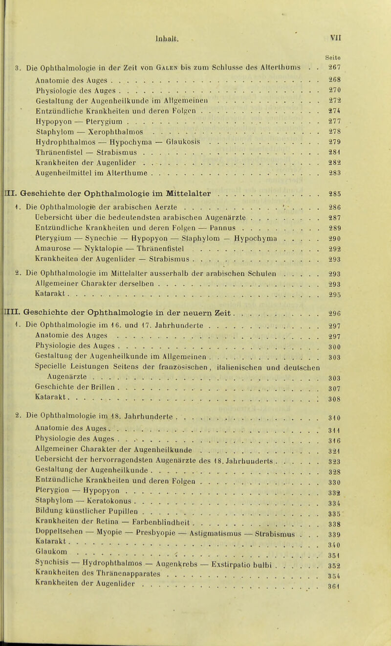 Seite 3. Die Ophthalmologie in der Zeit von Galen bis zum Schlüsse des Allerlhums . . 267 Anatomie des Auges 268 Physiologie des Auges 270 Gestaltung der Augenheilkunde im Allgemeinen 272 Entzündliche Krankheiten und deren Folgen 274 Hypopyon — Pterygium 277 Staphylom — Xerophthalmos 278 Hydrophthalmos — Hypochyma — Glaukosis 279 Thränenfistel — Strabismus 28t Krankheiten der Augenlider 282 Augenheilmittel im Alterthume 283 III. Geschichte der Ophthalmologie im Mittelalter 285 t. Die Ophthalmologie der arabischen Aerzte 286 Uebersicht über die bedeutendsten arabischen Augenärzte 287 Entzündliche Krankheiten und deren Folgen — Pannus 289 Pterygium — Synechie — Hypopyon — Staphylom — Hypochyma 290 Amaurose — Nyktalopie — Thränenfistel 292 Krankheiten der Augenlider — Strabismus 293 2. Die Ophthalmologie im Mittelalter ausserhalb der arabischen Schulen 293 Allgemeiner Charakter derselben 293 Katarakt 295 IIII. Geschichte der Ophthalmologie in der neuern Zeit 296 1. Die Ophthalmologie im 16. und 17, Jahrhunderte 297 Anatomie des Auges 297 Physiologie des Auges 300 Gestaltung der Augenheilkunde im Allgemeinen 303 Specielle Leistungen Seitens der französischen, italienischen und deutschen Augenärzte 303 Geschichte der Brillen 307 Katarakt 30g 2. Die Ophthalmologie im 18. Jahrhunderte 310 Anatomie des Auges Physiologie des Auges . . Allgemeiner Charakter der Augenheilkunde 321 Uebersicht der hervorragendsten Augenärzte des 18. Jahrhunderts 323 Gestaltung der Augenheilkunde 32g Entzündliche Krankheiten und deren Folgen 330 Pterygion — Hypopyon Staphylom — Keratokonus Bildung künstlicher Pupillen Krankheiten der Retina — Farbenblindheit 33g Doppeltsehen — Myopie — Presbyopie — Astigmatismus — Strabismus . . . 339 Katarakt Glaukom o», Synchisis — Hydrophthalmos — Augenkrebs — Exstirpatio bulbi 352 Krankheiten des Thränenapparates 334 Krankheiten der Augenlider 364