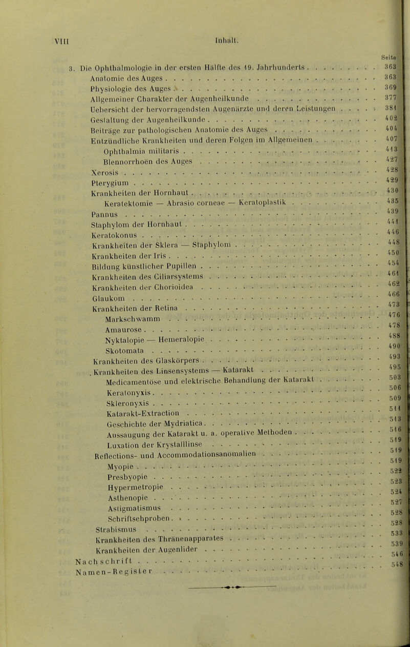 3. Die Ophthalmologie in (lor ersten Hälfte des IQ. Jahrliuiulerls . . . . Anatomie des Auges Physiologie des Auges Allgemeiner Charakter der Augenheilkunde üehersicht der hervorragendsten Augenärzte und deren Leistungen Gestaltung der Augenheilkunde Beiträge zur pathologischen Anatomie des Auges Entzündliche Krankheiten und deren Folgen im Allgemeinen . . . Ophthalmia militaris Blennorrhoen des Auges Xerosis Pterygium Krankheiten der Hornhaut Keratektomie — Abrasio corneae — Keratoplastik Pannus Staphylom der Hornhaut Keratokonus Krankheiten der Sklera — Staphylom Krankheiten der Iris Bildung künstlicher Pupillen Krankheiten des Ciliarsystems Krankheiten der Chorioidea Glaukom Krankheiten der Retina Markschwamm Amaurose Nyktalopie—Hemeralopie Skotomata Krankheiten des Glaskörpers . Krankheiten des Linsensystems — Katarakt Medicamentöse und elektrische Behandlung der Katarakt . Keralonyxis Skleronyxis Katarakt-Extraction Geschichte der Mydriatica Aussaugung der Katarakt u. a. operative Methoden Luxation der Krystalllinse Reflections- und Accommodationsanomalicn Myopie Presbyopie ' ' ' Hypermetropie Asthenopie Astigmatismus Schriftsehproben. Strabismus Krankheiten des Thränenapparates Krankheiten der Augenlider Nachschrift Namen-Register Seile 363 363 369 377 381 404 407 413 4:27 428 429 430 435 439 441 446 448 450 454 461 462 466 473 476 478 488 490 493 495 ’ 503 506 509 511 513 516 519 519 519 522 523 ! 524 , 527 , 528 528 1 . 533 J . 539 . 54 6 . 548 1