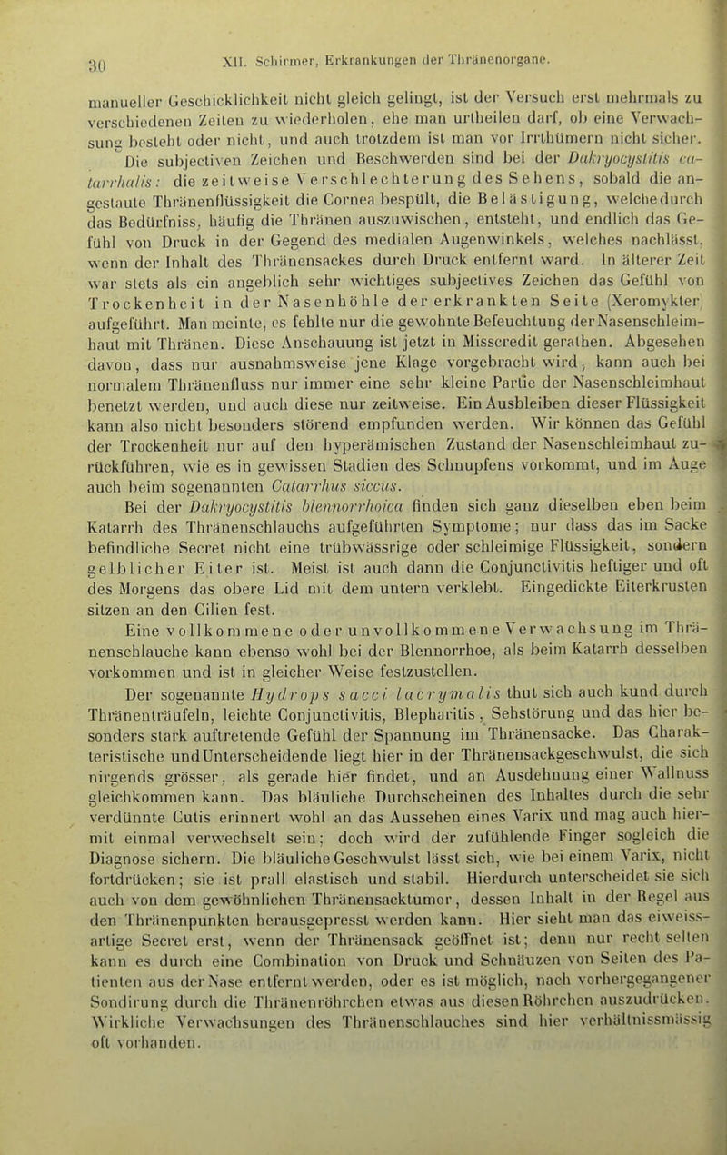 :u) manueller Geschicklichkeit nicht gleich gelingt, ist der Versuch erst melirmals zu verschiedenen Zeilen zu wiederholen, ehe man uriheilen darf, oh eine Verwach- sumj Ijosleht oder nicht, und auch trotzdem ist man vor Irrthümern nicht sicher. *^Die sul)jectiven Zeichen und Beschwerden sind hei der Dakryocyslitis ca- Utrr/ui/is : die zeitweise Verschlechterung des Sehens, sobald die an- gestaute Thränenflüssigkeit die Cornea bespült, die Belästigung, welchedurch das Bedilrfniss, häufig die Thränen auszuwischen, entsteht, und endlich das Ge- fühl von Druck in der Gegend des medialen Augenwinkels, welches nachlässt, wenn der Inhalt des Thränensackes durch Druck entfernt ward. In älterer Zeit war stets als ein angeblich sehr wichtiges subjectives Zeichen das Gefühl von Trockenheit i n d e r N a s e n h ö h 1 e d e r erk r a n k te n Seite (Xeromykter aufgeführt. Man meinte, cs fehlte nur die gewohnte Befeuchtung derNasenschleim- haut mit Thränen. Diese Anschauung ist jetzt in Misscredit gerathen. Abgesehen davon, dass tun- ausnahmsweise jene Klage vorgebracht wird, kann auch bei normalem Thränenfluss nur immer eine sehr kleine Partie der Nasenschleimhaut benetzt werden, und auch diese nur zeitweise. Ein Ausbleiben dieser Flüssigkeit kann also nicht besonders störend empfunden werden. Wir können das Gefühl der Trockenheit nur auf den hyperämischen Zustand der Nasenschleimhaut zu- rückführen, wie es in gewissen Stadien des Schnupfens vorkoramt, und im Auge auch beim sogenannten Catarrhus sicciis. Bei der Dakryocyslitis btennorrhoica finden sich ganz dieselben eben beim Katarrh des Thränenschlauchs aufgeführten Symptome; nur dass das im Sacke befindliche Secret nicht eine trübwässrige oder schleimige Flüssigkeit, sondern gelblicher Eiter ist. Meist ist auch dann die Conjunctivitis heftiger und oft des Morgens das obere Lid mit dem untern verklebt. Eingedickte Eiterkrusten sitzen an den Cilien fest. Eine vollkommene oder unvollkomm e n e V e r w a c h s u u g im Thrä- nenschlauche kann ebenso w’ohl bei der Blennorrhoe, als beim Katarrh desselben Vorkommen und ist in gleicher Weise festzustellen. Der sogenannte Hydrops sacci lacrymalis thnt sich auch kund durch Thränenträufeln, leichte Conjunctivitis, Blepharitis, Sehstörung und das hier be- sonders stark auftretende Gefühl der Spannung im Thränensacke. Das Charak- teristische und Unterscheidende liegt hier in der Thränensackgeschw'ulst, die sich nirgends grösser, als gerade hie'r findet, und an Ausdehnung einer allnuss gleichkommen kann. Das bläuliche Durchscheinen des Inhaltes durch die sehr verdünnte Cutis erinnert wohl an das Aussehen eines Varix und mag auch hier- mit einmal verwechselt sein; doch wird der zufühlende Finger sogleich die Diagnose sichern. Die bläuliche Geschw ulst lässt sich, wie bei einem \arix, nicht fortdrücken; sie ist prall elastisch und stabil. Hierdurch unterscheidet sie sich auch von dem gewöhnlichen Thränensacktumor, dessen Inhalt in der Regel aus den 'fhränenpunkten herausgepresst werden kann. Hier sieht man das eiw'eiss- artige Secret erst, wenn der Thräuensack geölfnet ist; denn nur recht selten kann es durch eine Combination von Druck und Schnäuzen von Seiten des Pa- tienten ans der Nase entfernt werden, oder es ist möglich, nach vorhergegangener Sondiruna; durch die Thränenröhrchen etwas aus diesen Röhrchen auszudrücken. Wirkliche Verwachsungen des Thränenschlauches sind hier verhältnissmässig oft voi'handen.