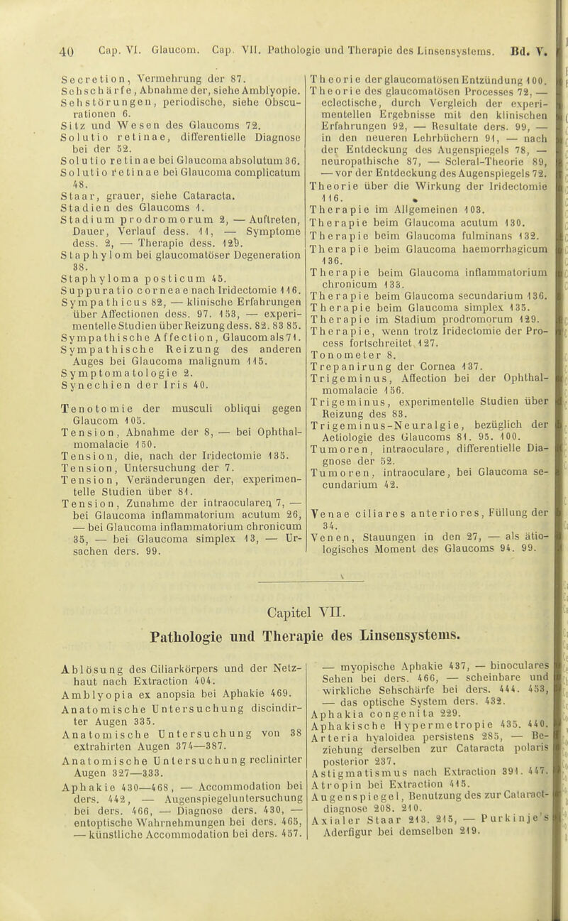 Sucretion, Vermehrung der 87. Sehschärfe, Abnahme der, siehe Amblyopie. Seil Störungen, periodische, siehe Obscu- ralionen 6. Sitz und Wesen des Glaucoms 72. Solutio retinae, diirerentielle Diagnose bei der 52. Solutio retinae bei Glaucomaabsolutum36. Solutio retinae bei Glaucoma complicatum 48. Staar, grauer, siehe Cataracta. Stadien des Glaucoms t. Stadium prodromorum 2,—Auftreten, Dauer, Verlauf dess. 'H, — Symptome dess. 2, — Therapie dess. t2^. S t a p h y 1 0 m bei glaucomatöser Degeneration 38. Staphyloma posticum 4 5. Suppuratio corneae nach Iridectomie 116. Sympathicus 82, — klinische Erfahrungen über Affectionen dess. 97. 153, — experi- mentelleStudienüberReizungdess. 82. 83 85. Sympathische Affection, Glaucomals71. Sympathische Reizung des anderen Auges bei Glaucoma malignum 115. Symptomatologie 2. Synechien der Iris 4 0. Tenotomie der musculi obliqui gegen Glaucom 1 05. Tension, Abnahme der 8, — bei Ophthal- momalacie 150. Tension, die, nach der Iridectomie 135. Tension, Untersuchung der 7. Tension, Veränderungen der, experimen- telle Studien über 81. Tension, Zunahme der intraoculareq 7, — bei Glaucoma inflammatorium acutum 26, — bei Glaucoma inflammatorium chronicum 35, — bei Glaucoma simplex 13, — Ur- sachen ders. 99. Theorie der glaucomatosen Entzündung 100. Theorie des glaucomatüsen Processes 72, — eclectische, durch Vergleich der experi- mentellen Ergebnisse mit den klinischen Erfahrungen 92, — Resultate ders. 99, — in den neueren Lehrbüchern 91, — nach der Entdeckung des Augenspiegels 78, — neuropathische 87, — Scleral-Theorie 89, — vor der Entdeckung des Augenspiegels 72. Theorie über die Wirkung der Iridectomie 116. Therapie im Allgemeinen 103. 1 Therapie beim Glaucoma acutum 130. l- Therapie beim Glaucoma fulminans 132. ■ Therapie beim Glaucoma haemorrhagicuml 136. Therapie beim Glaucoma inflammatorium chronicum 133. Therapie beim Glaucoma secundarium 136. Therapie beim Glaucoma simplex 135. Therapie im Stadium prodromorum 129. Therapie, wenn trotz Iridectomie der Pro- cess fortschreitet 127. Tonometer 8. Trepanirung der Cornea 137. Trigeminus, Aflection bei der Ophthal- momalacie 156. Trigeminus, experimentelle Studien über Reizung des 83. Trigeminus-Neuralgie, bezüglich der Aetiologie des Glaucoms 81. 95. 100. Tumoren, intraoculare, differentielle Dia- gnose der 52. Tumoren, intraoculare, bei Glaucoma se- cundarium 42. Venae ciliares a nte r io res, Füllung der 34. Venen, Stauungen in den 27, — als ätio- logisches Moment des Glaucoms 94. 99. \ Capitel VII. Pathologie und Therapie des Linsensystems. Ablösung des Ciliarkörpers und der Netz- haut nach Extraction 404. Amblyopia ex anopsia bei Aphakie 469. Anatomische Untersuchung discindir- ter Augen 335. Anatomische Untersuchung von 38 extrahirten Augen 374—387. Anatomische Untersuchung reclinirter Augen 327—333. Aphakie 430—468, — Accommodation bei ders. 442, — Augenspiegeluntersuchung bei ders. 466, — Diagnose ders. 430, — entoptische Wahrnebmungen bei ders. 465, — künstliche Accommodation bei ders. 457. — myopische Aphakie 4 37, — binoculares Sehen bei ders. 466, — scheinbare und wirkliche Sehschärfe bei ders. 44 4. 453, — das optische System ders. 432. Aphakia congenita 229. Aphakische Hypermetropie 435. 440. Arteria hyaloidea persistans 285, — Be- ziehung derselben zur Cataracta polaris posterior 237. Astigmatismus nach Extraction 391. 447. Atropin bei Extraction 415. Augenspiegel, Benutzung des zur Cataract- diagnose 208. 210. Axialer Staar 213. 215, — Purkinje’s Aderfigur bei demselben 219.