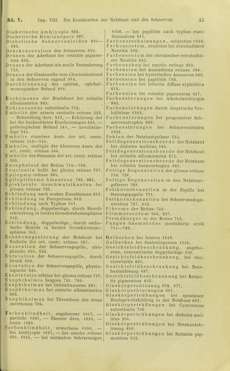 Diabetische Amblyopie 896. Diabetische Hemianopsie 897. Diabetische Sehn erven 1 eiden 894— 899. Druckexcavation des Sehnerven 859. Drusen der Aderhaut bei retinitis pigmen- tosa 638. Drusen der Aderhaut als senile Veränderung 752. Drusen der Glaslamelle vom Chorioidealrand in den Sehnerven ragend 910. D u rch tr enn un g des opticus, ophthal- nioscopischer Befund 918. Ecchymosen der Bindehaut bei retinitis albuminurica 585. Echinococcus subretinalis 712. Embolie der arteria centralis retinae 535, — Behandlung ders. 549, — Erklärung der bei ihr beobachteten Erscheinungen 546, — pathologischer Befund 54), — unvollstän- dige 544. Embolie einzelner Aeste der art. centr. retinae 542—544. Embolie, multiple der kleineren Aeste der art. centr. retinae 544. Embolie des Stammes der art. centr. retinae 536. Encephaloid der Retina 714—739. Enucleatio bulbi bei glioma retinae 737. Epilepsie retinae 964. Epileptiforme Amaurose 782. 964. Episklerale Geschwulstknoten bei glioma retinae 725. Erblindung nach acuten Exanthemen 811. Erblindung im Puerperium 812. Erblindung nach Typhus 811. Erblindung, doppelseitige, durch Heerd- erkrankung in beiden Grosshirnhemisphären 943. Erblindung, doppelseitige, durch embo- lische Heerde in beiden Grosshirnhemi- sphären 943. Ernährungsstörung der Netzhaut bei Embolie der art. centr. retinae 537. Excavation der Sehnervenpapille, atro- phische 850. 853. Excavation der Sehnervenpapille, durch Druck 859. Excavation der Sehnervenpapille, physio- logische 924. Exen teratio orbitae bei glioma retinae 737. Exophthalmia fungosa 724. 730. Exophthalmus bei Orbitaltumoren 801. Exophthalmus bei retinitis albuminurica 585. Exophthalmus bei Thrombose des sinus cavernosus 794. Farbe n b li n dh eit, angeborene 1017, — partielle 1021, — Theorie ders. 1030, — totale 1029. Fa rben b 11 n d hei t, erworbene 1 036, — bei Amblyopie 1 037,—bei amotio retinae 690. 1044, — bei normalem Sehvermögen 1 036, — bei papillitis nach lyphus exan- thematicus 811. Fa rb cncrsch e inu nge n , subjective 1 046. F a r b e ns c 0 10 m , centrales bei retrobulbärer Neuritis 809. Farbonscotom bei chroniseberretrobulbä- rer Neuritis 830. Fa rben sehen bei amotio retinae 689. Farbensinn bei Anaesthesia retinae 984. Farbensinn bei hysterischer Amaurose 985. Farbensinn bei papillitis 782. Farbensinn bei retinitis ditfusa syphilitica 613. Farbensinn bei retinitis pigmentosa 647. Farbenstörungen bei Alkobolamblyopie 883. Farbenstörungen durch dioptrische Ver- bältnisse 1 04 2. Farbenstörungen bei progressiver Seb- nervenatrophie 863. Far ben stö rungen bei Sehnervenleiden 1 038. Fehlen der Netzhautgefässe 534. Fettdegenerationsheerde der Netzhaut bei diabetes mellitus 594. Fettdegenerationsheerde der Netzhaut bei retinitis albuminurica 574. Fettdegenerationsheerde der Netzbaut bei retinitis haemorrhagica 569. Fettige Degeneration des glioma retinae 718. 721. Fettige Degeneration in den Netzhaut- gefässen 528. Fettkörnchenzellen in der Papille bei Stauungspapille 771. Fettkörnchenzellen bei Sehnervendege- neration 767. 848. Fibrome der Retina 740. F1 i mm er SCO 10 m 944. 957. Fremdkörper in der Retina 745. Fungus haematodes (medullaris) oculi 71 4—739. Gelbsehen bei Icterus 1 0 49. Gelbsehen bei Santoningenuss 1 043. Gesichtsfeldbeschränkung, angebo- rene, concentrische doppelseitige 651. Gesichtsfeldbeschränkung, bei Cho- rioretinitis 630. Gesichtsfeldbeschränkung bei Netz- hautablösung 687. Gesi ch tsfe I dbeschr ä nkung bei Retini- tis pigmentosa 645. Glaskörperablösung 672. 677. Glaskör per bl utungen 667. Glaskörpertrübungen bei spontaner Bindegewebsbildung in der Netzhaut 667. G las kö rpertr üb'u n ge n bei Cysticercus subretinalis 709. G1 a s k ö r p 0 r t r ü b u n g e n litus 594. G1 a s k ö r p e r t r ü b u n g e n lösung 686. Glaskörpertr Übungen mentosa 642. bei diabetes mel- bei Netzhautab- bei Retinitis pig-
