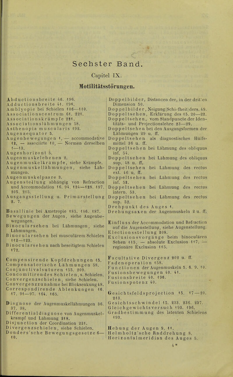 Sechster Band. Capitel IX. Motilitätsstörungen. Ab d uc t i 0 n sbre i le 40. '196. Adduc tions bre i te 41. 19fi. Amblyopie bei Schielen 106—110. A SS 0 cia ti 0 n sc e n t r 11 m 61. 221. Associalionskrämpfe 221. .\ssociationslähmungen öS. Asthenopia muscularis 192. Auge n aequ a t o r 5. Augenbewegungen 1,— accommodative 12, — associirte 10,— Normen derselben 1—13. Augenborizont 5. .\ugenmuskelebenen 2. Augenmuskelkrämpfe, siebe Krämpfe. Augenmuskellähmungen, siehe Läh- mungen. Augenmuskelpaare 3. AugensteJIung abhängig von Refraction und Accommodation 16. 94. 124—128. 187. 205. 213. Ausgangsstellung u. Primärstellung 2. 7. Basallinie bei Ametropie 185. 186. 187. Bewegungen der Augen, siehe Augenbe- wegungen. Binocula rsehen bei Lähmungen, siehe Lähmungen, Binocularsehe n bei musculärem Schielen 112—123. Binocula rsehen nach beseitigtem Schielen 172. Compe nsire nde Kopfdrehungen 13. Compensatorische Lähmungen 58. C 0 nj un c ti va Isu tu re n 155. 209. Concomitirendes Schielen, s. Schielen. Convergenzschielen, siehe Schielen. Convergenzzunahmebei Blicksenkung48. Corresp0ndirende Ablenkungen 16. 17. 91—97. 164. 163. Diagnose der Augenmuskellähmungen 36. 37. 38. Differentialdiagnose von Augenmuskel- krampf und Lähmung 218. Disjunction der Coordination 221. Divergenzschielen, siehe Schielen. Donders’sche Bewegungsgesetze 6— 10. Doppel bilder, Distancen der, in der drit'en Dimension 50. Doppelbilder, Neigung(Schii'fheit)ders. 49. Doppeltsehen, Erklärung des 13. 20—22. Doppeltsehen, vom Standpuncte der Iden- titäts- und Prnjectionslehre 23—29. Doppelt sehen bei den Ausgangsformen der Lähmungen 29 u. ff. Doppeltsehen als diagnostisches Hülfs- mittel 36 u. ff. Doppeltsehen bei Lähmung des obliquus inf. 54. Doppeltsehen bei Lähmung des obliquus sup. 48 u. ff. Doppelt sehen bei Lähmung des rectus ext. 4 6 u. ff. Doppeltsehen bei Lähm.ung des rectus inf. 52. Doppeltsehen bei Lähmung des rectus intern. 33. Doppeltsehen bei Lähmung des rectus sup. 52. Drehpunkt des Auges 1. Drehungsaxen der Augenmuskeln 2 u. ff. Einfluss der Accommodation und Refraction auf die Augenstellung, siehe Augenstellung. Election sstellung 208. Exclusionsvorgänge beim binoculären Sehen 115, — absolute Exclusion 117, ^— regionäre Exclusion 115. Facultative Divergenz 202 u. ff. Fa de n o p era tio n 158. Functionen der Augenmuskeln 5.6.9.10. Fusionsbewegungen 40. 41. Fusionsbreite 40. 196. Fusionspotenz 40. Glesichtsfeldsprojection 15. 17 — 20. 213. Gesichtsschwindel 13. 233. 236. 237. Gle ich gew ich ts versuc h 193. 196. Gradbestimmung des latenten Schielens 193. Hebung der Augen 9. 11. Helmholtz’sche Raddrehung 8. Ilorizonlalmeridian des Auges 5.