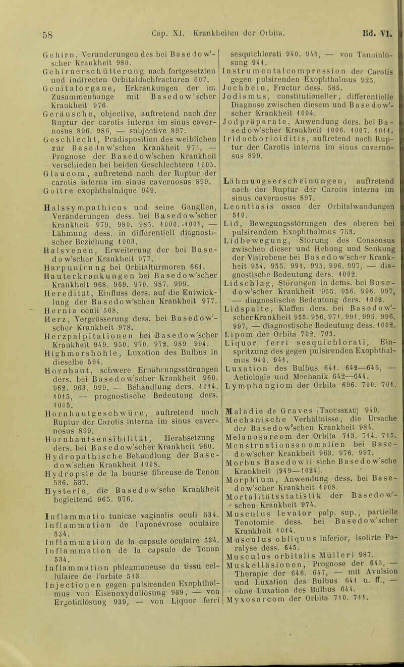 Gehirn, Veränderungen des l)ci Basedow’- seher Kranklieil 980. Gehirnerschütterung naeh fortgesetzten und indirecten Orbitaldachfracturen 607. G c ni t a 10 r ga ne, Erkrankungen der im Zusammenliange mit Basedow'scher Krankheit 976. Geräusche, objective, auftretend nach der Ruptur der carotis interna im sinus caver- nosus 896. 986, — subjective 897. Geschlecht, Prädisposition des weiblichen zur B a sed 0 w’schen Krankheit 97 '>, — Prognose der Basedow’schen Krankheit verschieden bei beiden Geschlechtern 1005. Glau com, auftretend nach der Ruptur der carotis interna im sinus cavernosus 899. Goitre exophthalmique 949. Halssy mpa thicus und seine Ganglien, Veränderungen dess. bei Basedow’scher Krankheit 979. 980. 985. 1 000. .1 001,— Lähmung dess. in differentiell diagnosti- scher Beziehung 1 003. Halsvenen, Erweiterung der bei Base- dow’scher Krankheit 977. Harpunirung bei Orbilalturmoren 661. Hauterkrankungen bei Basedow’scher Krankheit 968. 969. 970. 987. 999. Heredität, Einfluss ders. auf die Entwick- lung der Basedow’schen Krankheit 977. Hernia oculi 508. Herz, Vergrösserung dess. bei Basedow’- scher Krankheit 978. Herzpalpitalionen bei Basedow’scher Krankheit 949. 950. 970. 972. 989 994. Highmorshöhle, Luxation des Bulbus in dieselbe 594. Hornhaut, schwere Ernährungsstörungen ders. bei Basedow’scher Krankheit 960. 962. 963. 999, — Behandlung ders. 1014. 1015, — prognostische Bedeutung ders. 1 005. H o r n h a u t g e s c h w ü r e, auftretend nach Ruptur der Carotis interna im sinus caver- nosus 899. Hornhautsensibilität, Herabsetzung ders. bei Basedow’scber Krankheit 960. Hy dr0pa thische Behandlung der Base- dow’schen Krankheit 1008. Hydropsie de la bourse fibreuse de Tenon 536. 537. Hysterie, die Basedow’sche Krankheit begleitend 965. 976. Inflammatio tunicae vaginalis oculi 534. Inflammation de l’aponövrose oculaire 534. Inflammation de la capsule oculaire 534. Inflammation de la capsule de Tenon 534. Inflammation phlegmoneuse du tissu cel- lulaire de l’orbite 513. Injectionen gegen pulsirenden Exophthal- mus von Eisenoxydullösung 939, — von Ergotinlösung 939, — von Liquor ferri sesquichlorati 940. 941, — von Tanninlö- sung 941. I n stru m e n la 1 CO m p re SS i o n dei’ Cai'otis gegen pulsirenden Exophthalmus 925. Jochbein, Fractur dess. 585. Jodismus, constitulioneller, differentielle Diagnose zwischen diesem und Basedow’- scher Krankheit 1 004. Jodpräparate, Anwendung ders. bei Ba- sedow’scher Krankheit 1006. 1 007. 1 01 1. 1 r id och 0 r i 0 i d i li s, aufiretend nach Rup- tur der Carotis interna im sinus caverno- sus 899. Lähmungserscheinungen, aufiretend nach der Ruptur der Carotis interna im sinus cavernosus 897. Leontiasis ossea der Orbitalwandungen 510. Lid, Bewegungsstörungen des oberen bei pulsirendem Exophthalmus 753. Lidbewegung, Störung des Consensus zwischen dieser und Hebung und Senkung der Visirebene bei B a s e d o w’scher Krank- heit 954. 955. 991. 995. 996. 997, — dia- gnostische Bedeutung ders. 1002. Lidschlag, Störungen in dems. bei Base- dow’scher Krankheit 955. 956. 996. 997, — diagnostische Bedeutung ders. 1 002. Lid spalte. Klaffen ders. bei Basedow’- scher Krankheit 955. 956. 971. 991.995. 996. 997, — diagnostische Bedeutung dess. 1002. Lipom der Oibita 702. 703. Liquor ferri sesquichlorati, Ein- spritzung des gegen pulsirenden Exophthal- mus 940. 941. Luxation des Bulbus 641. 642—645, — Aetiologie und Mechanik 642—644. Lymphangiom der Orbita 696. 700. 701. Maladie de Graves (Trousseau) 949. Mechanische Verhältnisse, die Ursache der Basedow’schen Krankheit 984. Melanosarcom der Orbita 713. 714. 715. Menstruationsanomalien bei Base- dow’scher Krankheit 963. 976. 997. Morbus Basedowii siehe Basedow’sche Krankheit (949—1024). Morphium, Anwendung dess. bei Base- dow’scher Krankheit 1 008. Mortalitätsstalistik der Basedow’- schen Krankheit 974. Musculus levator palp. sup., partielle Tenotomie dess. bei Basedow’scher Krankheit 1014. Musculus obliquus inferior, isolirle Pa- ralyse dess. 645. Musculus orbitalis Mülleri 987. Muskelläsionen, Prognose der 645, — Therapie der 64 6. 647, — mit Avulsion und Luxation des Bulbus 641 u. ff., ■ ohne Luxation des Bulbus 64 4. Myxosarcom der Orbita 710. 711.
