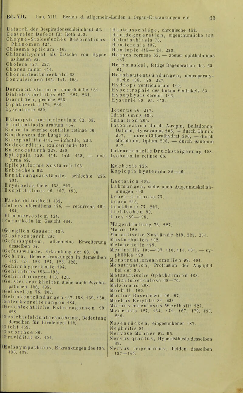 Calarrh der Respirationssclileimhnut 26. Centraler Defect für Rolli 203. Cheyne-Stokes’sches Respirations- Phänomen 124. Chiasma opticum 116. C h lora Ihyd ra t als Ursache von Ilyper- äslhesien 92. Cholera 127. 227. Chorea minor 141. C ho r i 0 id ea 11 uh er ke 1 n 68. Convulsionen 104. 1 41. 195. Derm a ti tisform e n , superficielle 151. Diabetes mellitus 217—224. 231. Diarrhöen, profuse 225. Diphtheritis 172. 230. Dysenterie 230. Eklampsie parturientium 82. 83. Elephantiasis Arabum 154. Embolia arteriae centralis retinae 66. Emphysem der Lunge 63. Encephalitis 110, — infantile, 226. Endocarditis, exulcerirende 184. En teroca tarrh 227. 228. Epilepsia 129. 141. 142. 143, — noc- turna 62. Epileptiforme Zustände 105. Erbrechen 62. Ernährungszustände, schlechte 225. 231. Erysipelas faciei 153. 227. Exophthalmus 96. 107. 180. Farbenblindheit 132. IFebris intermittens 176, — recurrens 169 184. Flimmerscotom 121. IFurunkeln im Gesicht 181. iGanglion Gasseri 139. IG a s troca tarrh 227. tGefässsyslem, allgemeine Erweiterung desselben 64. 'Gefässwände, Erkrankung der 63. 66. iGehirn, Ileerderkrankungen in demselben 112. 121. 123. 124. 125. 126. I Geh ir n h y p eräm i e 104. 'Gehirnlues 195—198. 'Gehirntumoren 110. 126. 'Geisteskrankheiten siehe auch Psycho- pathieen 126. 195. 'Gelbsehen 76. 207. 'Gelenkentzündungen 157. 158. 159. 160. ' Gelen k ver ei t e run g e n 184. 'Geschlechtliche Extravaganzen 99. 228. 'GesichtsfeldUntersuchung, Bedeutung derselben für Mirnleiden 112. 'Gicht 159. 'Gonorrhoe 86. 'Gravidität 88. 101. IHalssympathicus, Erkrankungen des 135. 136. 137. Hau ta u SS c h 1 ä g e , chronische 152. 11 a ut de ge n e ra t i 0 n , eigenthümliche 153. 11 e 1 m i n Ih i n s i s 76. 11 em icra n i e 137. Hemiopic 115—121. 223. Herpes corneae 62, — zoster ophthalmicus 137. Herzmuskel, fettige Degeneration des 63. 64. Hornhautentzündungen, neuroparaly- tische 138. 178 227. Hydrops ventriculorum 110. Hypertrophie des linken Ventrikels 63. Hypophysis cerebri 116. Hysterie 89. 95. 143. Icterus 76. 227. Idiotismus 130. Inan i t i 0 n 205. Intoxication durch Atropin, Belladonna, Daturin, Hyoscyamus 206, - durch Chinin, 207, — durch Chloralhydrat 206, — durch Morphium, Opium 206, — durch Santonin 207. IntracranielleDrucksteigerung 108. Ischaemia retinae 66. Kach exie 225. Kopiopia hysterica 89—96. La c t a t i 0 n 102. Lähmungen, siehe auch Augenmuskelläh- mungen 195. Lebe r-C irr h ose 77. Lepra 215. Leukämie 77. 227. Lichtscheu 90. Lues 189—198. Magenblutung 73. 227. Manie 129. Marastische Zustände 219. 225. 231. Masturbation 102. Melancholie 129. Meningitis 105—107. HO. 111. 181, — sy- philitica 193. Menstrualionsanomalien 99. 101. Menstruation, Protrusion der Augäpfel bei der 96. Metastatische Ophthalmien 183. Mi 1 i ar tub er c ul 0se 68—70. Milzbrand 208. Morbilli 160. Morbus Basedowii 96. 97. Morbus Brightii 81. 231. Morbus maculosus Werlhofii 224. Mydriasis 127. 134. 141. 167. 179. 180. 230. Nasenrücken, eingesunkener 187. Nephritis 81. Nervöse Männer 92. 95. Nervus quintus, Hyperästhesie desselben 89. Nervus Irigeminus, Leiden desselben 1 37—140.