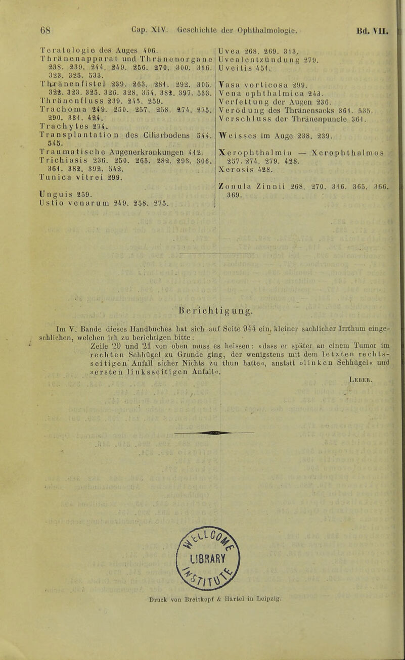 Tcrutolüf'lo des Auges 4 06. Th rä n0nappa ra l und Thrä n o norga n c 238. 23‘J. 244. 249. 256. 270. 300. 346. 323. 325. 533. T lu’ä ne nfistcl 239. 263. 281. 292. 305. 322. 323. 325. 326. 328. 354. 382. 397. 533. Th ränonl'l uss 239. 245. 259. Trachoma 249. 250. 257. 258. 274. 275. 290. 331. 424. Trachy tes 274. Transplantation des Ctliarhodens 544. 545. T ra uina t iscli e Augenerkrankungen 412. Trichiasis 236. 250. 265. 282. 293. 306. 361. 382. 392. 542. Tun i ca v i t r oi 299. Unguis 259. Ustio venarum 249. 258. 275. Uvea 268. 269. 313, U vea 1 en Izü n d u n g 279. Uveitis 451. Vasa vorticosa 299. Vena ophthalrnica 243. Verfettung der Augen 236. Verödung des Thränensacks 361. 535. Verschluss der Tliränenpuncle 361. Weisscs im Auge 238. 239. Xe ro p h tha 1 m i a — Xero p h t h al ni o s 257. 274. 279. 428. Xerosis 428. Zonula Zinnii 268. 270. 316. 365. 366. 369. Berichtigung. Im V. Bande dieses Handbuches hat sich auf Seite 944 ein. kleiner sachlicher Irrthum eiiige- schlichen, welchen ich zu berichtigen bitte: Zeile 20 und 21 von oben muss es heissen: »dass er später an einem Tumor im rechten Sehliügel zu Grunde ging, der wenigstens mit dem letzten rechts- seitigen'Anfall sicher Nichts zu thun hatte«, anstatt »linken Sehhügel« und »ersten linksseitigen Anfall«. Leber. Druck von Breitkopf it Härtel in Leipzig.