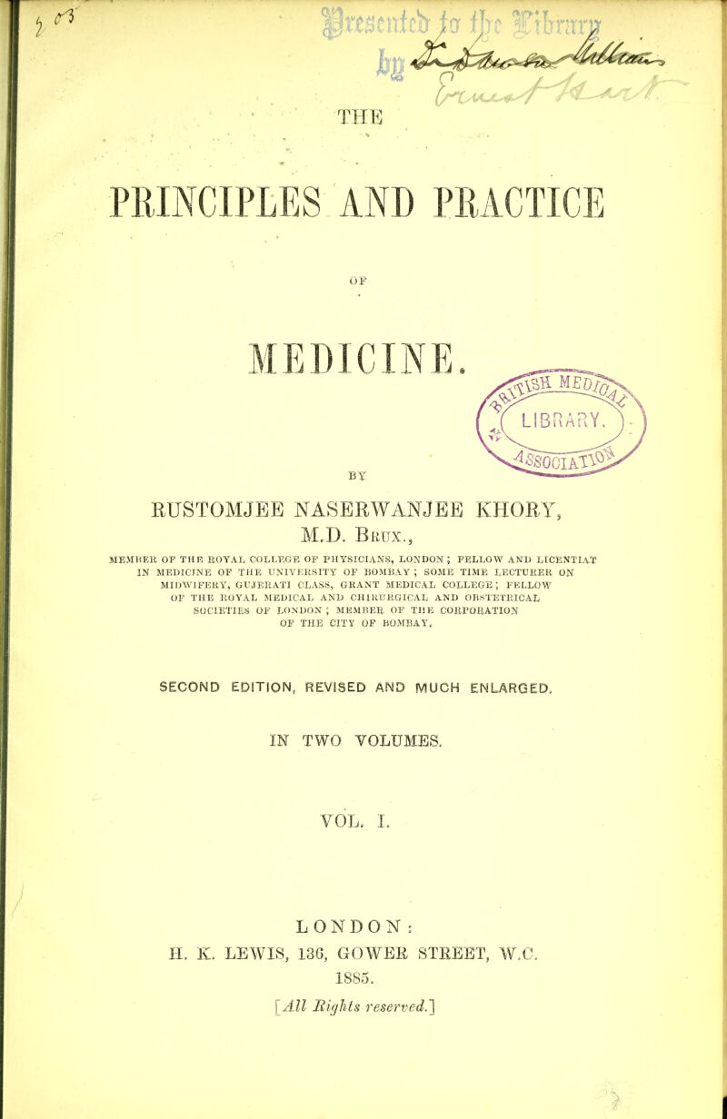 4ttst THE PRINCIPLES AND PRACTICE OF MEDICINE BY RUSTOMJEE NASERWANJEE KHORY, M.D. Brtjx., MEMHEE. OF THE ROYAL COLLEGE OF PHYSICIANS, LOJ^DON ; FELLOW A-ND LICENTL^T IN MEDICINE OF THE UNIVEliSITY OF BOMBAY ; SOME TIME LECTUIIEH ON MIDWIFERY, GUJERATI CLASS, GRANT MEDICAL COLLEGE; FELLOW OF THE ROYAL MEDICAL AND CHIRURGICAL AND OBSTETRICAL SOCIETIES OF LOXDOxV ; MEMBER OF THE CORPORATION OF THE CITY OF BOMBAY. SECOND EDITION, REVISED AND MUCH ENLARGED. m TWO VOLUMEa VOL. 1. LONDON I H. K. LEWLS, 136, GOWBE STEEBT, W,G. 1885. [All nights reserved.']