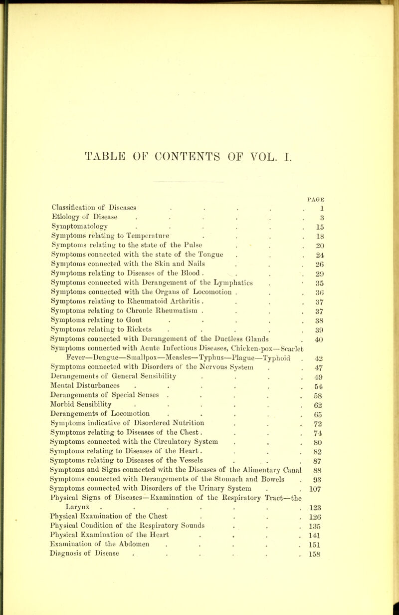 TABLE OF CONTENTS OF VOL. L PAGE Classification of Diseases . . . . . 1 Etiology of Disease . . . . . .3 Symptomatology . . . . . .15 Symptoms relating to Temperature . . . ,18 Symptoms relating to the state of the Pulse . . .20 Symptoms connected with the state of the Tongue . , .24 Symptoms connected with the Skin and Nails . . .26 Symptoms relating to Diseases of the Blood . . . .29 Symptoms connected with Derangement of the Lymphatics . • 35 Symptoms connected with the Organs of Locomotion . . .36 Symptoms relating to E-heumatoid Arthritis . . . ,37 Symptoms relating to Chronic Rheumatism . . . .37 Symptoms relating to Gout . . . . .38 Symptoms relating to Rickets . . . , ,39 Symptoms connected with Derangement of the Ductless Glands . 40 Symptoms connected with Acute Infectious Diseases, Chicken-pox—Scarlet Fever—Dengue—Smallpox—Measles—Typhus—Plague—Typhoid . 42 Symptoms connected with Disorders of the Nervous System . . 47 Derangements of General Sensibility . . . ,49 Mental Disturbances . . . . . .54 Derangements of Special Senses . . . . .58 Morbid Sensibility . . , . . .62 Derangements of Locomotion . . . . .65 Symptoms indicative of Disordered Nutrition . . .72 Symptoms relating to Diseases of the Chest. . . .74 Symptoms connected with the Circulatory System . . .80 Symptoms relating to Diseases of the Heart. . . .82 Symptoms relating to Diseases of the Vessels . . ,87 Symptoms and Signs connected with the Diseases of the Alimentary Canal 88 Symptoms connected with Derangements of the Stomach and Bowels . 93 Symptoms connected with Disorders of the Urinary System . , 107 Physical Signs of Diseases—Examination of the Respiratory Tract—the Larynx ....... 123 Physical Examination of the Chest .... 126 Physical Condition of the Respiratory Sounds . , . 135 Physical Examination of the Heart .... 141 Examination of the Abdomen ..... 151 Diagnosis of Disease ...... 158