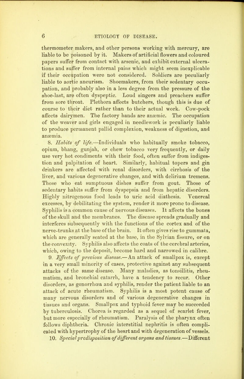 thermometer makers, and other persons working with mercury, are liable to be poisoned by it. Makers of artificial flowers and coloured papers sufl*er from contact with arsenic, and exhibit external ulcera- tions and suff'er from internal pains which might seem inexplicable if their occupation were not considered. Soldiers are peculiarly liable to aortic aneurism. Shoemakers, from their sedentary occu- pation, and probably also in a less degree from the pressure of the shoe-last, are often dyspeptic. Loud singers and preachers suffer from sore throat. Plethora aff'ects butchers, though this is due of course to their diet rather than to their actual work. Cow-pock aff'ects dairymen. The factory hands are anaemic. The occupation of the weaver and girls engaged in needlework is peculiarly liable to produce permanent pallid complexion, weakness of digestion, and anaemia. 8. Habits of life.—Individuals who habitually smoke tobacco, opium, bhang, gunjah, or chew tobacco very frequently, or daily use very hot condiments with their food, often suff'er from indiges- tion and palpitation of heart. Similarly, habitual topers and gin drinkers are aff'ected with renal disorders, with cirrhosis of the liver, and various degenerative changes, and with delirium tremens. Those who eat sumptuous dishes suff'er from gout. Those of sedentary habits suff'er from dyspepsia and from hepatic disorders. Highly nitrogenous food leads to uric acid diathesis. Venereal excesses, by debilitating the system, render it more prone to disease. Syphilis is a common cause of nervous diseases. It aff'ects the bones of the skull and the membranes. The disease spreads gradually and interferes subsequently with the functions of the cortex and of the nerve-trunks at the base of the brain. It often gives rise to gummata, which are generally seated at the base, in the Sylvian fissure, or on the convexity. Syphilis also aff'ects the coats of the cerebral arteries, which, owing to the deposit, become hard and narrowed in calibre. 9. Effects of previous disease.—An attack of smallpox is, except in a very small minority of cases, protective against any subsequent attacks of the same disease. Many maladies, as tonsillitis, rheu- matism, and bronchial catarrh, have a tendency to recur. Other disorders, as gonorrhoea and syphilis, render the patient liable to an attack of acute rheumatism. Syphilis is a most potent cause of many nervous disorders and of various degenerative changes in tissues and organs. Smallpox and typhoid fever may be succeeded by tuberculosis. Chorea is regarded as a sequel of scarlet fever, but more especially of rheumatism. Paralysis of the pharynx often follows diphtheria. Chronic interstitial nephritis is often compli- cated with hypertrophy of the heart and with degeneration of vessels. 10. Special predisposition of different organs and tissues.—Diff'erent