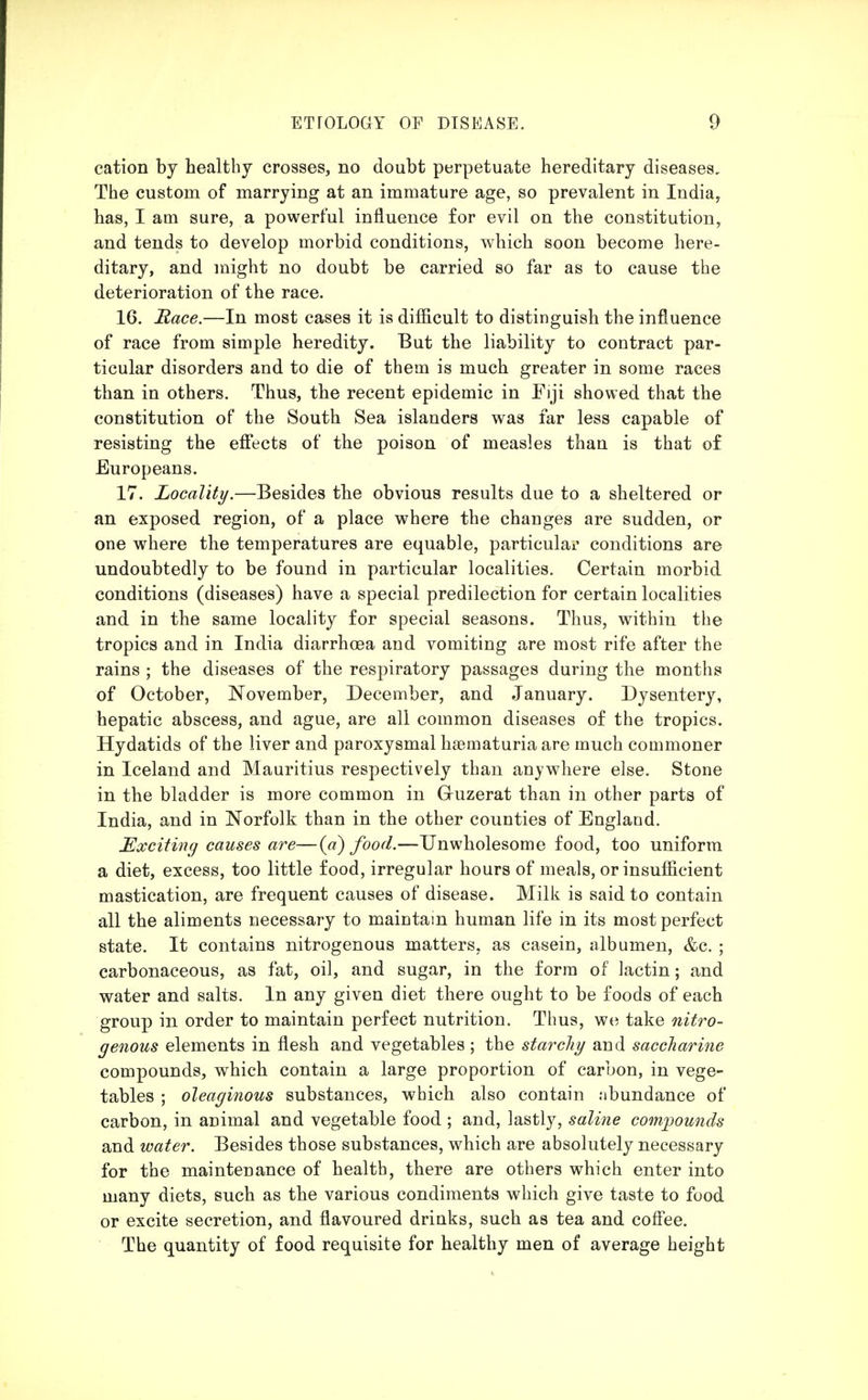 cation by healthy crosses, no doubt perpetuate hereditary diseases. The custom of marrying at an immature age, so prevalent in India^ has, I am sure, a powerful influence for evil on the constitution, and tends to develop morbid conditions, v^hich soon become here- ditary, and might no doubt be carried so far as to cause the deterioration of the race. 16. Race.—In most cases it is difficult to distinguish the influence of race from simple heredity. But the liability to contract par- ticular disorders and to die of them is much greater in some races than in others. Thus, the recent epidemic in Fiji showed that the constitution of the South Sea islanders was far less capable of resisting the efi'ects of the poison of measles than is that of Europeans. 17. Locality.—Besides the obvious results due to a sheltered or an exposed region, of a place where the changes are sudden, or one where the temperatures are equable, particular conditions are undoubtedly to be found in particular localities. Certain morbid conditions (diseases) have a special predilection for certain localities and in the same locality for special seasons. Thus, within the tropics and in India diarrhcoa and vomiting are most rife after the rains ; the diseases of the respiratory passages during the months of October, JN'ovember, December, and January. Dysentery, hepatic abscess, and ague, are all common diseases of the tropics. Hydatids of the liver and paroxysmal hsematuria are much commoner in Iceland and Mauritius respectively than anywhere else. Stone in the bladder is more common in Guzerat than in other parts of India, and in Norfolk than in the other counties of England. Exciting causes are—{a) food.—Unwholesome food, too uniform a diet, excess, too little food, irregular hours of meals, or insufficient mastication, are frequent causes of disease. Milk is said to contain all the aliments necessary to maintain human life in its most perfect state. It contains nitrogenous matters, as casein, albumen, <fec. ; carbonaceous, as fat, oil, and sugar, in the form of lactin; and water and salts. In any given diet there ought to be foods of each group in order to maintain perfect nutrition. Thus, we take nitro- genous elements in flesh and vegetables; the starchy and saccharine compounds, which contain a large proportion of carbon, in vege- tables ; oleaginous substances, which also contain ;ibundance of carbon, in animal and vegetable food ; and, lastly, saline compounds and water. Besides those substances, which are absolutely necessary for the maintenance of health, there are others which enter into many diets, such as the various condiments which give taste to food or excite secretion, and flavoured drinks, such as tea and cofi'ee. The quantity of food requisite for healthy men of average height