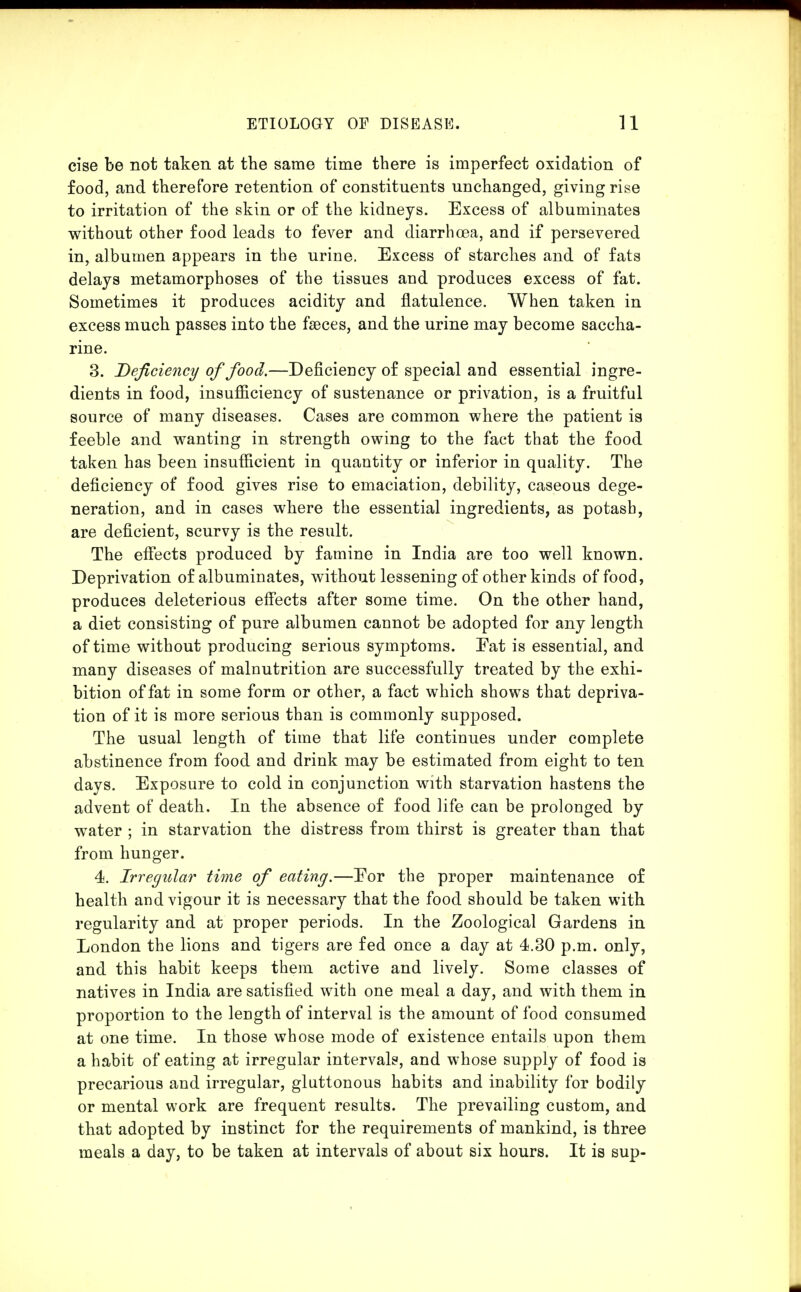 cise be not taken at the same time there is imperfect oxidation of food, and therefore retention of constituents unchanged, giving rise to irritation of the skin or of the kidneys. Excess of albuminates without other food leads to fever and diarrhoea, and if persevered in, albumen appears in the urine. Excess of starches and of fats delays metamorphoses of the tissues and produces excess of fat. Sometimes it produces acidity and flatulence. When taken in excess much passes into the faeces, and the urine may become saccha- rine. 3. Deficiency of food.—Deficiency of special and essential ingre- dients in food, insufficiency of sustenance or privation, is a fruitful source of many diseases. Cases are common where the patient is feeble and wanting in strength owing to the fact that the food taken has been insufficient in quantity or inferior in quality. The deficiency of food gives rise to emaciation, debility, caseous dege- neration, and in cases where the essential ingredients, as potash, are deficient, scurvy is the result. The eff'ects produced by famine in India are too well known. Deprivation of albuminates, without lessening of other kinds of food, produces deleterious eff'ects after some time. On the other hand, a diet consisting of pure albumen cannot be adopted for any length of time without producing serious symptoms. Eat is essential, and many diseases of malnutrition are successfully treated by the exhi- bition of fat in some form or other, a fact which shows that depriva- tion of it is more serious than is commonly supposed. The usual length of time that life continues under complete abstinence from food and drink may be estimated from eight to ten days. Exposure to cold in conjunction with starvation hastens the advent of death. In the absence of food life can be prolonged by water ; in starvation the distress from thirst is greater than that from hunger. 4. Irregular time of eating.—Eor the proper maintenance of health and vigour it is necessary that the food should be taken with regularity and at proper periods. In the Zoological Gardens in London the lions and tigers are fed once a day at 4.30 p.m. only, and this habit keeps them active and lively. Some classes of natives in India are satisfied with one meal a day, and with them in proportion to the length of interval is the amount of food consumed at one time. In those whose mode of existence entails upon them a habit of eating at irregular intervals, and whose supply of food is precarious and irregular, gluttonous habits and inability for bodily or mental work are frequent results. The prevailing custom, and that adopted by instinct for the requirements of mankind, is three meals a day, to be taken at intervals of about six hours. It is sup-