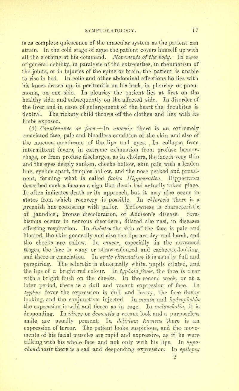 is as complete quiescence of the muscular system as the patient can attain. In the cold stage of ague the patient covers himself up with all the clothing at his command. Movements of the hody. In cases of general debility, in paralysis of the extremities, in rheumatism of the joints, or in iujuries of the spine or brain, the patient is unable to rise in bed. In colic and other abdominal affections he lies with his knees drawn up, in peritonitis on his back, in pleurisy or pneu- monia, on one side. In pleurisy the patient lies at first on the healthy side, and subsequently on the affected side. In disorder of the liver and in cases of enlargement of the heart the decubitus is dextral. The rickety child throws off the clothes and lies with its limbs exposed. (4) Countenance or face.—In ancemia there is an extremely emaciated face, pale and bloodless condition of the skin and also of the mucous membrane of the lips and eyes. In collapse from intermittent fevers, in extreme exhaustion from profuse haemor- rhage, or from profuse discharges, as in cholera, the face is very thin and the eyes deeply sunken, cheeks hollow, skin pale with a leaden hue, eyelids apart, temples hollow, and the nose peaked and promi- nent, forming what is called fades Ilippocratica. Hippocrates described such a face as a sign that death had actually taken place. It often indicates death or its approach, but it may also occur in states from which recovery is possible. In chlorosis there is a greenish hue coexisting with pallor. Yellowness is characteristic of jaundice; bronze discoloration, of Addison's disease. Stra- bismus occurs in nervous disorders ; dilated alae nasi, in diseases affecting respiration. In diabetes the skin of the face is pale and bloated, the skin generally and also the lips are dry and harsh, and the cheeks are sallow. In cancer, especially in the advanced stages, the face is waxy or straw-coloured and cachectic-lookintr, and there is emaciation. In acute rheumatism it is usually full and perspiring. The sclerotic is abnormally white, pupils dilated, and the lips of a bright red colour. In typhoid fever, the face is clear with a bright flush on the cheeks. In the second week, or at a later period, there is a dull and vacant expression of face. In typhus fever the expression is dull and heavy, the face dusky looking, and the conjunctivae injected. In mania and hydrophobia the expression is wild and fierce as in rage. In melancholia, it is desponding. In idiocy or dementia a vacant look and a purposeless smile are usually present. In delirium tremens there is an expression of terror. The patient looks suspicious, and the move- ments of his facial muscles are rapid and expressive, as if he were talking with his whole face and not only with his lips. In hypo- chondriasis there is a sad and desponding expression. In epilepsy 2