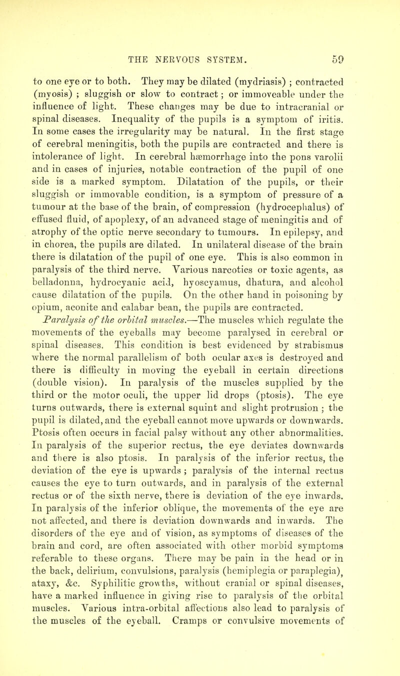 to one eye or to both. They may be dilated (mydriasis) ; contracted (myosis) ; sluggish or slow to contract; or immoveable under the influence of light. These changes may be due to intracranial or spinal diseases. Inequality of the pupils is a symptom of iritis. In some cases the irregularity may be natural. In the first stage of cerebral meningitis, both the pupils are contracted and there is intolerance of light. In cerebral haemorrhage into the pons varolii and in cases of injuries, notable contraction of the pupil of one side is a marked symptom. Dilatation of the pupils, or their sluggish or immovable condition, is a symptom of pressure of a tumour at the base of the brain, of compression (hydroceplialus) of elfused fluid, of apoplexy, of an advanced stage of meningitis and of atrophy of the optic nerve secondary to tumours. In epilepsy, and in chorea, the pupils are dilated. In unilateral disease of the brain there is dilatation of the pupil of one eye. This is also common in paralysis of the third nerve. Various narcotics or toxic agents, as belladonna, hydrocyanic acid, hyoscyamus, dhatura, and alcohol cause dilatation of the pupils. On the other hand in poisoning by opium, aconite and calabar bean, the pupils are contracted. Paralysis of tlie orhital muscles.—The muscles which regulate the movements of the eyeballs may become paralysed in cerebral or spinal diseases. This condition is best evidenced by strabismus where the normal parallelism of both ocular axes is destroyed and there is difficulty in moving the eyeball in certain directions (double vision). In paralysis of the muscles supplied by the third or the motor oculi, the upper lid drops (ptosis). The eye turns outwards, there is external squint and slight protrusion ; the pupil is dilated, and the eyeball cannot move upwards or downwards. Ptosis often occurs in facial palsy without any other abnormalities. In paralysis of the superior rectus, the eye deviates downwards and there is also ptosis. In paralysis of the inferior rectus, the deviation of the eye is upwards ; paralysis of the internal rectus causes the eye to turn outwards, and in paralysis of the external rectus or of the sixth nerve, there is deviation of the eye inwards. In paralysis of the inferior oblique, the movements of the eye are not afl'ected, and there is deviation downwards and inwards. The disorders of the eye and of vision, as symptoms of diseases of the brain and cord, are often associated with other morbid symptoms referable to these organs. There may be pain in the head or in the back, delirium, convulsions, paralysis (hemiplegia or paraplegia)^ ataxy, &c. Syphilitic growths, without cranial or spinal diseases, have a marked influence in giving rise to paralysis of the orbital muscles. Various intra-orbital afiections also lead to paralysis of the muscles of the eyeball. Cramps or convulsive movements of