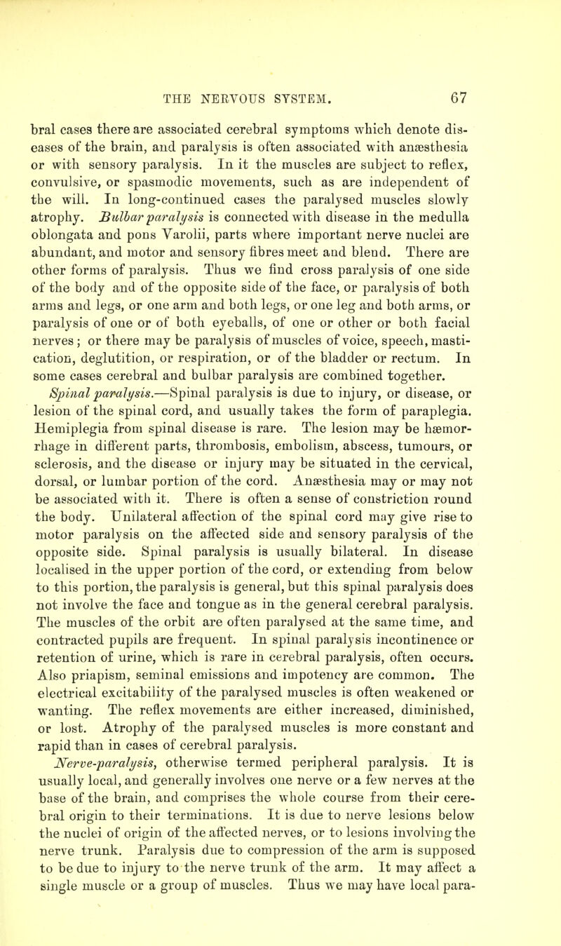 bral cases there are associated cerebral symptoms whicli denote dis- eases of the brain, and paralysis is often associated with anaesthesia or with sensory paralysis. In it the muscles are subject to reflex, convulsive, or spasmodic movements, such as are independent of the will. In long-continued cases the paralysed muscles slowly atrophy. Bulbar paralysis is connected with disease in the medulla oblongata and pons Varolii, parts where important nerve nuclei are abundant, and motor and sensory fibres meet and bleud. There are other forms of paralysis. Thus we find cross paralysis of one side of the body and of the opposite side of the face, or paralysis of both arms and legs, or one arm and both legs, or one leg and both arms, or paralysis of one or of both eyeballs, of one or other or both facial nerves ; or there may be paralysis of muscles of voice, speech, masti- cation, deglutition, or respiration, or of the bladder or rectum. In some cases cerebral and bulbar paralysis are combined together. Spinal pamlysis.—Spinal paralysis is due to injury, or disease, or lesion of the spinal cord, and usually takes the form of paraplegia. Hemiplegia from spinal disease is rare. The lesion may be haemor- rhage in different parts, thrombosis, embolism, abscess, tumours, or sclerosis, and the disease or injury may be situated in the cervical, dorsal, or lumbar portion of the cord. Anaesthesia may or may not be associated with it. There is often a sense of constriction round the body. Unilateral affection of the spinal cord may give rise to motor paralysis on the aff'ected side and sensory paralysis of the opposite side. Spinal paralysis is usually bilateral. In disease localised in the upper portion of the cord, or extending from below to this portion, the paralysis is general, but this spinal paralysis does not involve the face and tongue as in the general cerebral paralysis. The muscles of the orbit are often paralysed at the same time, and contracted pupils are frequent. In spinal paralysis incontinence or retention of urine, which is rare in cerebral paralysis, often occurs. Also priapism, seminal emissions and impotency are common. The electrical excitability of the paralysed muscles is often weakened or wanting. The reflex movements are either increased, diminished, or lost. Atrophy of the paralysed muscles is more constant and rapid than in cases of cerebral paralysis. Nerve-paralysis, otherwise termed peripheral paralysis. It is usually local, and generally involves one nerve or a few nerves at the base of the brain, and comprises the whole course from their cere- bral origin to their terminations. It is due to nerve lesions below the nuclei of origin of the affected nerves, or to lesions involving the nerve trunk. Paralysis due to compression of the arm is supposed to be due to injury to the nerve trunk of the arm. It may affect a single muscle or a group of muscles. Thus we may have local para-