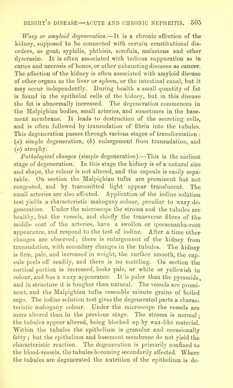 Waxi/ or amyloid degeneration.—It is a chronic affection of the kidney, supposed to be connected with certain constitutional dis- orders, as gout, syphilis, phthisis, scrofula, malarious and other dyscrasise. It is often associated with tedious suppuration as in caries and necrosis of bones, or other exhausting diseases as cancer. The affection of the kidney is often associated with amyloid disease of other organs as the liver or spleen, or the intestinal canal, but it may occur independently. During health a small quantity of fat is found in the epithelial cells of the kidney, but in this disease the fat is abnormally increased. The degeneration commences in the Malpighian bodies, small arteries, and sometimes in the base- ment membrane. It leads to destruction of the secreting cells, and is often followed by transudation of Bbrin into the tubules. This degeneration passes through various stages of transformation : {a) simple degeneration, {h) enlargement from transudation, and (c) atrophy. FatJiological changes (simple degeneration).—This is the earliest stage of degeneration. In this stage the kidney is of a natural size and shape, the colour is not altered, and the capsule is easily sepa- rable. On section the Malpighian tufts are prominent but not congested, and by transmitted light appear translucent. The small arteries are also affected. Application of the iodine solution test yields a characteristic mahogany colour, peculiar to waxy de- generation. Under the microscope the stroma and the tubules are healthy, but the vessels, and chiefly the transverse fibres of the middle coat of the arteries, have a swollen or ipecacuanha-root appearance, and respond to the test o£ iodine. After a time other changes are observed; there is enlargement of the kidney from transudation, with secondary changes in the tubules. The kidney is firm, pale, and increased in weight, the surface smooth, the cap- sule peels off readily, and there is no mottling. On section the cortical portion is increased, looks pale, or white or yellowish in colour, and has a waxy appearance. It is paler than the pyramids, and in structure it is tougher than natural. The vessels are promi- nent, and the Malpighian tufts resemble minute grains of boiled sago. The iodine solution test gives the degenerated parts a charac- teristic mahogany colour. Under the microscope the vessels are more altered than in the previous stage. The stroma is normal; the tubules appear altered, being blocked up by wax-like material. Within the tubules the epithelium is granular and occasionally fatty ; but the epithelium and basement membrane do not yield the characteristic reaction. The degeneration is primarily confined to the blood-vessels, the tubules becoming secondarily affected. Where the tubules are degenerated the nutrition of the epithelium is de-