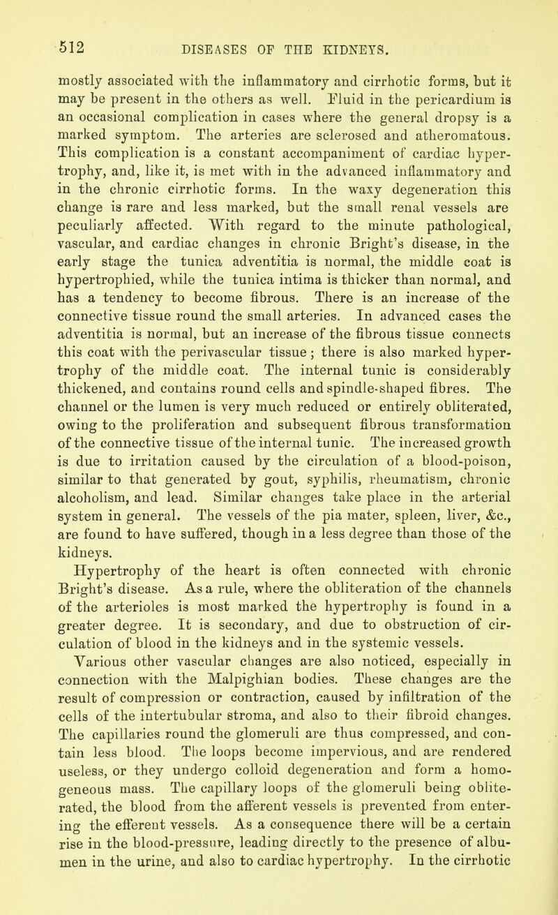 612 mostly associated with the inflammatory and cirrhotic forms, but it may be present in the others as well. Fluid in the pericardium is an occasional complication in cases where the general dropsy is a marked symptom. The arteries are sclerosed and atheromatous. This complication is a constant accompaniment of cardiac hyper- trophy, and, like it, is met with in the advanced inflammatory and in the chronic cirrhotic forms. In the waxy degeneration this change is rare and less marked, but the small renal vessels are peculiarly affected. With regard to the minute pathological, vascular, and cardiac changes in chronic Bright's disease, in the early stage the tunica adventitia is normal, the middle coat is hypertrophied, while the tunica intima is thicker than normal, and has a tendency to become fibrous. There is an increase of the connective tissue round the small arteries. In advanced cases the adventitia is normal, but an increase of the fibrous tissue connects this coat with the perivascular tissue; there is also marked hyper- trophy of the middle coat. The internal tunic is considerably thickened, and contains round cells and spindle-shaped fibres. The channel or the lumen is very much reduced or entirely obliterated, owing to the proliferation and subsequent fibrous transformation of the connective tissue of the internal tunic. The increased growth is due to irritation caused by the circulation of a blood-poison, similar to that generated by gout, syphilis, rheumatism, chronic alcoholism, and lead. Similar changes take place in the arterial system in general. The vessels of the pia mater, spleen, liver, &c., are found to have suff'ered, though in a less degree than those of the kidneys. Hypertrophy of the heart is often connected with chronic Bright's disease. As a rule, where the obliteration of the channels of the arterioles is most marked the hypertrophy is found in a greater degree. It is secondary, and due to obstruction of cir- culation of blood in the kidneys and in the systemic vessels. Various other vascular changes are also noticed, especially in connection with the Malpighian bodies. These changes are the result of compression or contraction, caused by infiltration of the cells of the intertubular stroma, and also to their fibroid changes. The capillaries round the glomeruli are thus compressed, and con- tain less blood. The loops become impervious, and are rendered useless, or they undergo colloid degeneration and form a homo- geneous mass. The capillary loops of the glomeruli being oblite- rated, the blood from the afi'erent vessels is prevented from enter- ing the efferent vessels. As a consequence there will be a certain rise in the blood-press are, leading directly to the presence of albu- men in the urine, and also to cardiac hypertrophy. In the cirrhotic