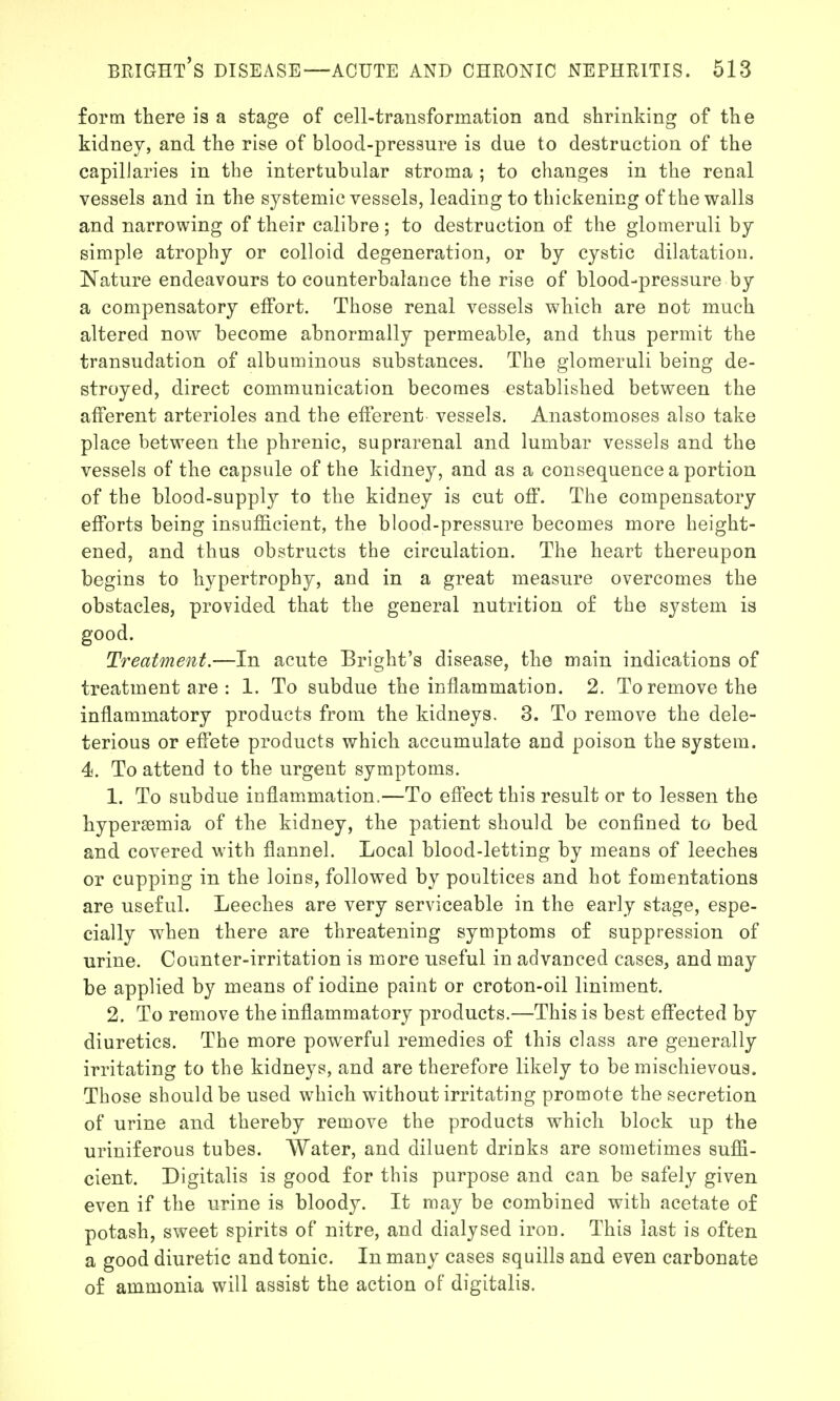 form there is a stage of cell-transformation and shrinking of the kidney, and the rise of blood-pressure is due to destruction of the capillaries in the intertubular stroma ; to changes in the renal vessels and in the systemic vessels, leading to thickening of the walls and narrowing of their calibre ; to destruction of the glomeruli by simple atrophy or colloid degeneration, or by cystic dilatation. Nature endeavours to counterbalance the rise of blood-pressure by a compensatory effort. Those renal vessels which are not much altered now become abnormally permeable, and thus permit the transudation of albuminous substances. The glomeruli being de- stroyed, direct communication becomes established between the afferent arterioles and the efferent vessels. Anastomoses also take place between the phrenic, suprarenal and lumbar vessels and the vessels of the capsule of the kidney, and as a consequence a portion of the blood-supply to the kidney is cut off. The compensatory efforts being insufficient, the blood-pressure becomes more height- ened, and thus obstructs the circulation. The heart thereupon begins to hypertrophy, and in a great measure overcomes the obstacles, provided that the general nutrition of the system is good. Treatment.—In acute Bright's disease, the main indications of treatment are : 1. To subdue the inflammation. 2. To remove the inflammatory products from the kidneys. 3. To remove the dele- terious or effete products which accumulate and poison the system. 4. To attend to the urgent symptoms. 1. To subdue inflammation.—To effect this result or to lessen the hypersomia of the kidney, the patient should be confined to bed and covered with flannel. Local blood-letting by means of leeches or cupping in the loins, followed by poultices and hot fomentations are useful. Leeches are very serviceable in the early stage, espe- cially when there are threatening symptoms of suppression of urine. Counter-irritation is more useful in advanced cases, and may be applied by means of iodine paint or croton-oil liniment. 2. To remove the inflammatory products.—This is best effected by diuretics. The more powerful remedies of this class are generally irritating to the kidneys, and are therefore likely to be mischievous. Those should be used which without irritating promote the secretion of urine and thereby remove the products which block up the uriniferous tubes. Water, and diluent drinks are sometimes suffi- cient. Digitalis is good for this purpose and can be safely given even if the urine is bloody. It may be combined with acetate of potash, sweet spirits of nitre, and dialysed iron. This last is often a good diuretic and tonic. In many cases squills and even carbonate of ammonia will assist the action of digitalis.