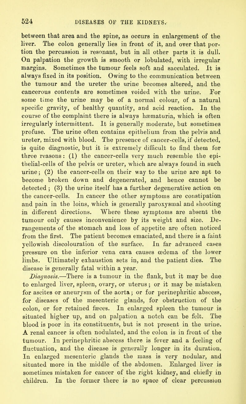 between that area and the spine, as occurs in enlargement of the liver. The colon generally lies in front of it, and over that por- tion the percussion is resonant, but in all other parts it is dull. On palpation the growth is smooth or lobulated, with irregular margins. Sometimes the tumour feels soft and sacculated. It is always fixed in its position. Owing to the communication between the tumour and the ureter the urine becomes altered, and the cancerous contents are sometimes voided with the urine. For some time the urine may be of a normal colour, of a natural specific gravity, of healthy quantity, and acid reaction. In the course of the complaint there is always hsematuria, which is often irregularly intermittent. It is generally moderate, but sometimes profuse. The urine often contains epithelium from the pelvis and ureter, mixed with blood. The presence of cancer-cells, if detected, is quite diagnostic, but it is extremely difficult to find them for three reasons: (1) the cancer-cells very much resemble the epi- thelial-cells of the pelvis or ureter, which are always found in such urine; (2) the cancer-cells on their way to the urine are apt to become broken down and degenerated, and hence cannot be detected ; (3) the urine itself has a further degenerative action on the cancer-cells. In cancer the other symptoms are constipation and pain in the loins, which is generally paroxysmal and shooting in dift'erent directions. Where these symptoms are absent the tumour only causes inconvenience by its weight and size. De- rangements of the stomach and loss of appetite are often noticed from the first. The patient becomes emaciated, and there is a faint yellowish discolouration of the surface. In far advanced cases pressure on the inferior vena cava causes oedema of the lower limbs. Ultimately exhaustion sets in, and the patient dies. The disease is generally fatal within a year. Diagnosis.—There is a tumour in the flank, but it may be due to enlarged liver, spleen, ovary, or uterus; or it may be mistaken for ascites or aneurysm of the aorta; or for perinephritic abscess, for diseases of the mesenteric glands, for obstruction of the colon, or for retained fseces. In enlarged spleen the tumour is situated higher up, and on palpation a notch can be felt. The blood is poor in its constituents, but is not present in the urine. A renal cancer is often nodulated, and the colon is in front of the tumour. In perinephritic abscess there is fever and a feeling of fluctuation, and the disease is generally longer in its duration. In enlarged mesenteric glands the mass is very nodular, and situated more in the middle of the abdomen. Enlarged liver is sometimes mistaken for cancer of the right kidney, and chiefly in children. In the former there is no space of clear percussion