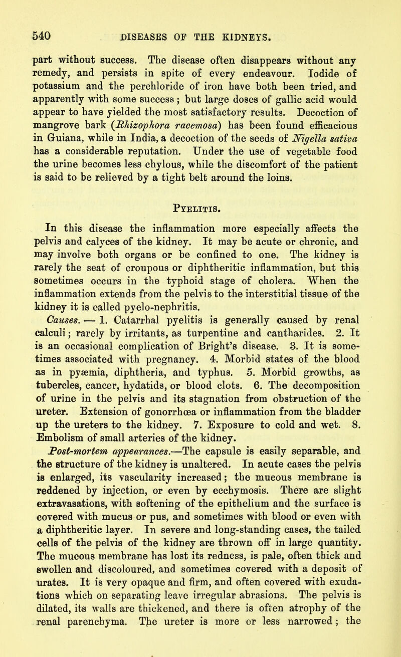 part without success. The disease often disappears without any remedy, and persists in spite of every endeavour. Iodide of potassium and the perchloride of iron have both been tried, and apparently with some success; but large doses of gallic acid would appear to have yielded the most satisfactory results. Decoction of mangrove bark {BhizopJiora racemosd) has been found efficacious in Guiana, while in India, a decoction of the seeds of Nigella sativa has a considerable reputation. Under the use of vegetable food the urine becomes less chylous, while the discomfort of the patient is said to be relieved by a tight belt around the loins. Pyelitis. In this disease the inflammation more especially affects the pelvis and calyces of the kidney. It may be acute or chronic, and may involve both organs or be confined to one. The kidney is rarely the seat of croupous or diphtheritic inflammation, but this sometimes occurs in the typhoid stage of cholera. When the inflammation extends from the pelvis to the interstitial tissue of the kidney it is called pyelo-nephritis. Causes. — 1. Catarrhal pyelitis is generally caused by renal calculi; rarely by irritants, as turpentine and cantharides. 2. It is an occasional complication of Bright's disease. 3. It is some- times associated with pregnancy. 4. Morbid states of the blood as in pyaemia, diphtheria, and typhus. 5. Morbid growths, as tubercles, cancer, hydatids, or blood clots. 6. The decomposition of urine in the pelvis and its stagnation from obstruction of the ureter. Extension of gonorrhoea or inflammation from the bladder up the ureters to the kidney. 7. Exposure to cold and wet. 8. Embolism of small arteries of the kidney. Post-mortem appearances.—The capsule is easily separable, and the structure of the kidney is unaltered. In acute cases the pelvis is enlarged, its vascularity increased; the mucous membrane is reddened by injection, or even by ecchymosis. There are slight extravasations, with softening of the epithelium and the surface is covered with mucus or pus, and sometimes with blood or even with a diphtheritic layer. In severe and long-standing cases, the tailed cells of the pelvis of the kidney are thrown ofi in large quantity. The mucous membrane has lost its redness, is pale, often thick and swollen and discoloured, and sometimes covered with a deposit of urates. It is very opaque and firm, and often covered with exuda- tions which on separating leave irregular abrasions. The pelvis is dilated, its walls are thickened, and there is often atrophy of the renal parenchyma. TJie ureter is more or less narrowed; the