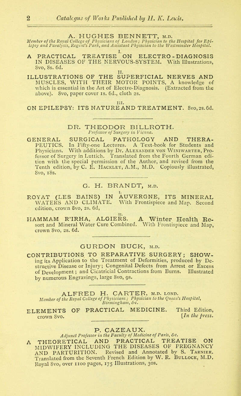 A. HUGHES BENNETT, m.d. Member of the Royal College of Physicians of London; Physician to the Hospital for Epi- lepsy and Paralysis, Regent's Park, and Assistant Physician to the Westminster Hospital. I. A PRACTICAL TREATISE ON ELECTRO - DIAGNOSIS IN DISEASES OF THE NERVOUS-SYSTEM. With Illustrations, 8vo, 8s. 6d. II. ILLUSTRATIONS OF THE SUPERFICIAL NERVES AND MUSCLES, WITH THEIR MOTOR POINTS, A knowledge of which is essential in the Art of Electro-Diagnosis. (Extracted from the above). 8vo, paper cover is. 6d., cloth 2s. III. ON EPILEPSY: ITS NATURE AND TREATMENT. 8vo,2S.6d. DR. THEODOR BILLROTH. Professor of Surgery in Vienna. GENERAL SURGICAL PATHOLOGY AND THERA- PEUTICS. In Fifty-one Lectures. A Text-book for Students and Physicians. With additions by Dr. Alexander von Winiwarter, Pro- fessor of Surgery in Luttich. Translated from the Fourth German edi- tion with the special permission of the Author, and revised from the Tenth edition, by C. E. Hackley, A.M., M.D. Copiously illustrated, 8vo, i8s. G. H. BRANDT, m.d. ROYAT (LES BAINS) IN AUVERGNE, ITS MINERAL WATERS AND CLIMATE. With Frontispiece and Map. Second edition, crown 8vo, 2S. 6d, HAMMAM R'IRHA, ALGIERS. A Winter Health Ke- sort and Mineral Water Cure Combined. With Frontispiece and Map, crown 8vo, 2S. 6d. GURDON BUCK, m.d. CONTRIBUTIONS TO REPARATIVE SURGERY; SHOW- ing its Application to the Treatment of Deformities, produced by De- structive Disease or Injury; Congenital Defects from Arrest or Excess of Development; and Cicatricial Contractions from Burns. Illustrated by numerous Engravings, large 8vo, gs. ALFRED H. CARTER, m.d. lond. Member of the Royal College of Physicians ; Physician to the Queen's Hospital, Birmingham, &c. ELEMENTS OF PRACTICAL MEDICINE. Third Edition, ^ crown 8vo. the press. P. GAZEAUX. Adjunct Professor in the Facility of Medicine of Paris, &c. A THEORETICAL AND PRACTICAL TREATISE ON MIDWIFERY INCLUDING THE DISEASES OF PREGNANCY AND PARTURITION. Revised and Annotated by S. Tarnier. Translated from the Seventh French Edition by W. R. Bullock, M.D. Royal 8vo, over iioo pages, 175 Illustrations, 30s.