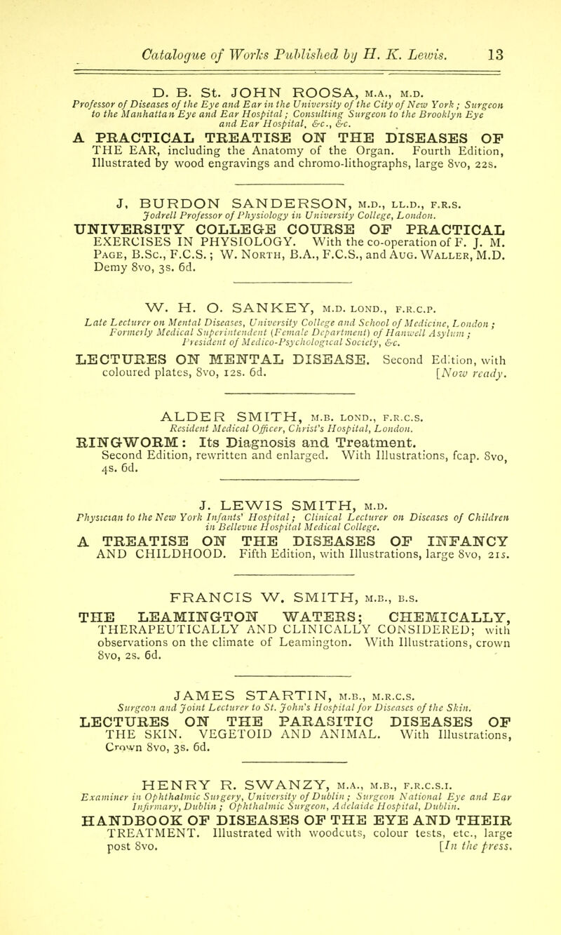 D. B. St. JOHN ROOSA, m.a., m.d. Professor of Diseases of the Eye and Ear in the University of the City of New York ; Surgeon to the Manhattan Eye and Ear Hospital; Consulting Surgeon to the Brooklyn Eye and Ear Hospital, &c., &c. A PRACTICAL TREATISE ON THE DISEASES OF THE EAR, including the Anatomy of the Organ. Fourth Edition, Illustrated by wood engravings and chromo-lithographs, large 8vo, 22s. J, BURDON SANDERSON, m.d., ll.d., f.r.s. Jodrell Professor of Physiology in University College, London. UNIVERSITY COLLEGE COURSE OP PRACTICAL EXERCISES IN PHYSIOLOGY. With the co-operation of F. J. M. Page, B.Sc, F.C.S. ; W. North, B.A., F.C.S., and Aug. Waller, M.D. Demy 8vo, 3s. 6d. W. H. O. SANKEY, m.d. lond., f.r.c.p. Late Lecturer on Mental Diseases, University College and School of Medicine, London ; Formerly Medical Superintendent [Female Department) of Haniuell Asylum ; President of Medico-Psychological Society, &c. LECTURES ON MENTAL DISEASE. Second Edition, with coloured plates, 8vo, 12s. 6d. \^Nuw ready. ALDER SMITH, m.b. lond., f.r.c.s. Resident Medical Officer, Christ's Hospital, London. RINGWORM : Its Diagnosis and Treatment. Second Edition, rewritten and enlarged. With Illustrations, fcap. 8vo, 4s. 6d. J. LEWIS SMITH, m.d. Physician to the New York Infants' Hospital; Clinical Lecturer on Diseases of Children in Dellevue Hospital Medical College. A TREATISE ON THE DISEASES OF INFANCY AND CHILDHOOD. Fifth Edition, with Illustrations, large 8vo, 215, FRANCIS W. SMITH, m.b., b.s. THE LEAMINGTON WATERS; CHEMICALLY, THERAPEUTICALLY AND CLINICALLY CONSIDERED; with observations on the climate of Leamington. With Illustrations, crown 8vo, 2s„ 6d. JAMES STARTIN, m.b., m.r.c.s. Surgeon and Joint Lecturer to St. John's Hospital for Diseases of the Skin. LECTURES ON THE PARASITIC DISEASES OF THE SKIN. VEGETOID AND ANIMAL. With Illustrations, Crown 8vo, 3s. 6d. HENRY R. SWANZY, m.a., m.b., f.r.c.s.i. Examiner in Ophthalmic Surgery, University of Dublin ; Surgeon National Eye and Ear Infirmary, Dublin ; Ophthalmic Surgeon, Adelaide Hospital, Dublin. HANDBOOK OF DISEASES OF THE EYE AND THEIR TREATMENT. Illustrated with woodcuts, colour tests, etc., large post 8vo. [In the press.