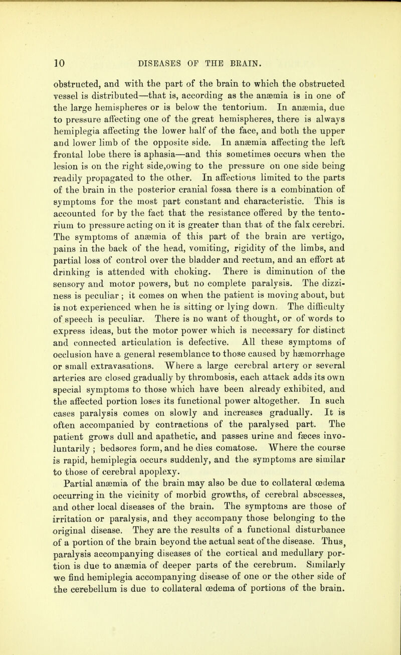 obstructed, and with the part of the brain to which the obstructed vessel is distributed—that is, according as the anaemia is in one of the large hemispheres or is below the tentorium. In anaemia, due to pressure affecting one of the great hemispheres, there is always hemiplegia affecting the lower half of the face, and both the upper and lower limb of the opposite side. In anaemia affecting the left frontal lobe there is aphasia—and this sometimes occurs when the lesion is on the right side,owiug to the pressure on one side being readily propagated to the other. In affections limited to the parts o£ the brain in the posterior cranial fossa there is a combination of symptoms for the most part constant and characteristic. This is accounted for by the fact that the resistance offered by the tento- rium to pressure acting on it is greater than that of the falx cerebri. The symptoms of anaemia of this part of the brain are vertigo, pains in the back of the head, vomiting, rigidity of the limbs, and partial loss of control over the bladder and rectum, and an effort at drinking is attended with choking. There is diminution of the sensory and motor powers, but no complete paralysis. The dizzi- ness is peculiar ; it comes on when the patient is moving about, but is not experienced when he is sitting or lying down. The difficulty of speech is peculiar. There is no want of thought, or of words to express ideas, but the motor power which is necessary for distinct and connected articulation is defective. All these symptoms of occlusion have a general resemblance to those caused by haemorrhage or small extravasations. Where a large cerebral artery or several arteries are closed gradually by thrombosis, each attack adds its own special symptoms to those which have been already exhibited, and the affected portion loses its functional power altogether. In such cases paralysis comes on slowly and increases gradually. It is often accompanied by contractions of the paralysed part. The patient grows dull and apathetic, and passes urine and faeces invo- luntarily ; bedsores form, and he dies comatose. Where the course is rapid, hemiplegia occurs suddenly, and the symptoms are similar to those of cerebral apoplexy. Partial anaemia of the brain may also be due to collateral oedema occurring in the vicinity of morbid growths, of cerebral abscesses, and other local diseases of the brain. The symptoms are those of irritation or paralysis, and they accompany those belonging to the original disease. They are the results of a functional disturbance of a portion of the brain beyond the actual seat of the disease. Thus, paralysis accompanying diseases of the cortical and medullary por- tion is due to anaemia of deeper parts of the cerebrum. Similarly we find hemiplegia accompanying disease of one or the other side of the cerebellum is due to collateral oedema of portions of the brain.