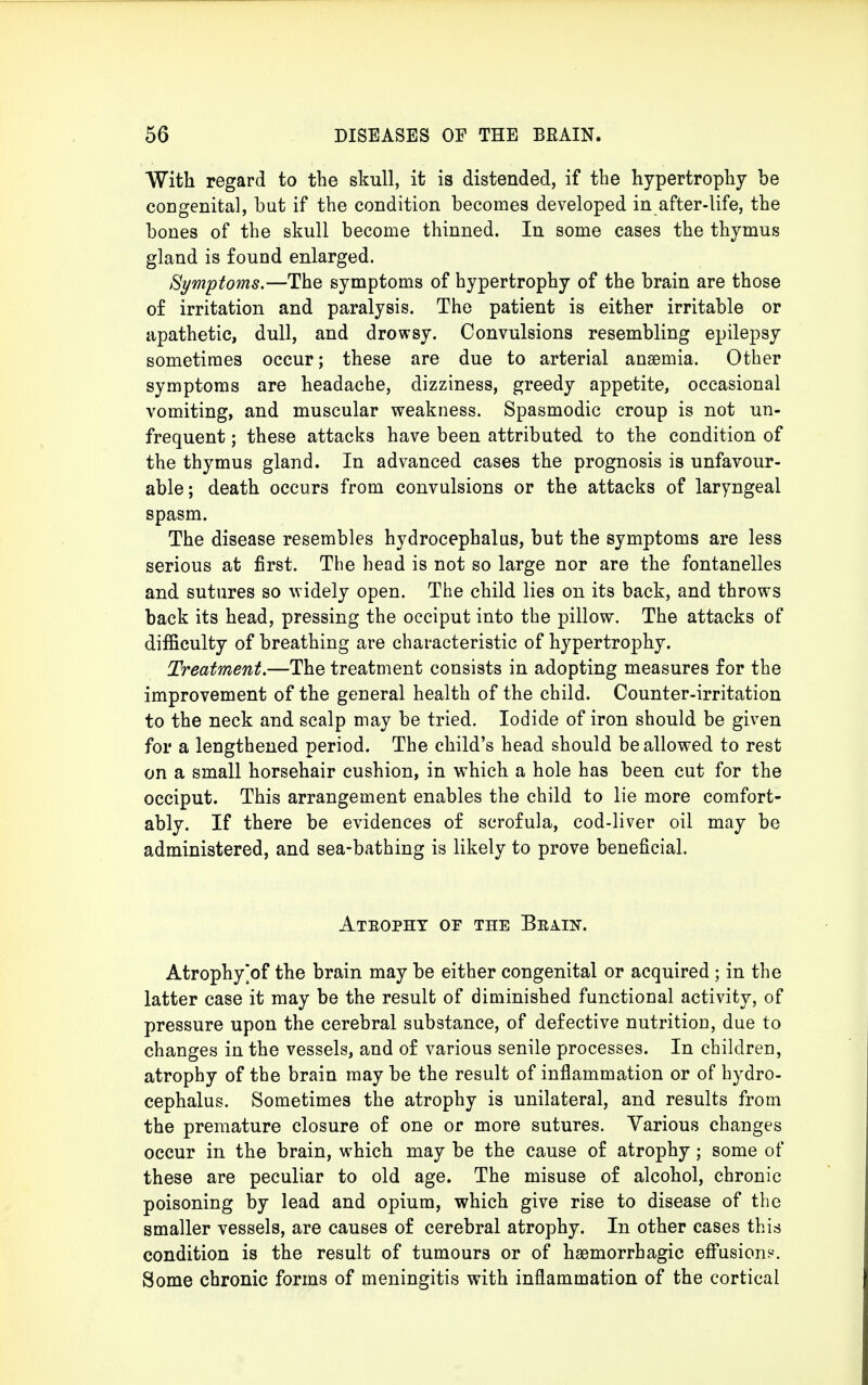 With regard to the skull, it is distended, if tbe hypertrophy be coDgenital, but if the condition becomes developed in after-life, the bones of the skull become thinned. In some cases the thymus gland is found enlarged. Symptoms.—The symptoms of hypertrophy of the brain are those of irritation and paralysis. The patient is either irritable or apathetic, dull, and drowsy. Convulsions resembling epilepsy sometimes occur; these are due to arterial anaemia. Other symptoms are headache, dizziness, greedy appetite, occasional vomiting, and muscular weakness. Spasmodic croup is not un- frequent; these attacks have been attributed to the condition of the thymus gland. In advanced cases the prognosis is unfavour- able; death occurs from convulsions or the attacks of laryngeal spasm. The disease resembles hydrocephalus, but the symptoms are less serious at first. The head is not so large nor are the fontanelles and sutures so widely open. The child lies on its back, and throws back its head, pressing the occiput into the pillow. The attacks of difficulty of breathing are characteristic of hypertrophy. Treatment.—The treatment consists in adopting measures for the improvement of the general health of the child. Counter-irritation to the neck and scalp may be tried. Iodide of iron should be given for a lengthened period. The child's head should be allowed to rest on a small horsehair cushion, in which a hole has been cut for the occiput. This arrangement enables the child to lie more comfort- ably. If there be evidences of scrofula, cod-liver oil may be administered, and sea-bathing is likely to prove beneficial. Ateopht of the Brain. Atrophy^of the brain may be either congenital or acquired ; in the latter case it may be the result of diminished functional activity, of pressure upon the cerebral substance, of defective nutrition, due to changes in the vessels, and of various senile processes. In children, atrophy of the brain may be the result of inflammation or of hydro- cephalus. Sometimes the atrophy is unilateral, and results from the premature closure of one or more sutures. Various changes occur in the brain, which may be the cause of atrophy; some of these are peculiar to old age. The misuse of alcohol, chronic poisoning by lead and opium, which give rise to disease of the smaller vessels, are causes of cerebral atrophy. In other cases this condition is the result of tumours or of hemorrhagic effusion?. Some chronic forms of meningitis with inflammation of the cortical