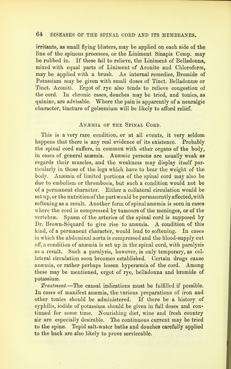 irritants, as small flying blisters, may be applied on each side of the line of the spinous processes, or the Liniment Sinapis Comp. may be rubbed in. If these fail to relieve, the Liniment of Belladonna, mixed with equal parts of Liniment of Aconite and Chloroform, may be applied with a brush. As internal remedies, Bromide of Potassium may be given with small doses of Tinct. Belladonna? or Tinct. Aconiti. Ergot of rye also tends to relieve congestion of the cord. In chronic cases, douches may be tried, and tonics, as quinine, are advisable. Where the pain is apparently of a neuralgic character, tincture of gelsemium will be likely to afford relief. Ammia of the Spinal Cord. This is a very rare condition, or at all events, it very seldom happens that there is any real evidence of its existence. Probably the spinal cord suffers, in common with other organs of the body, in cases of general anaemia. Anaemic persons are usually weak as regards their muscles, and the weakness may display itself par- ticularly in those of the legs which have to bear the weight of the body. Anaemia of limited portions of the spinal cord may also be due to embolism or thrombosis, but such a condition would not be of a permanent character. Either a collateral circulation would be set up, or the nutrition of the part would be permanently affected, with softening as a result. Another form of spinal anaemia is seen in cases where the cord is compressed by tumours of the meninges, or of the vertebrae. Spasm of the arteries of the spinal cord is supposed by Dr. Brown-Sequard to give rise to anaemia. A condition of this kind, of a permanent character, would lead to softening. In cases in which the abdominal aorta is compressed and the blood-supply cut off, a condition of anaemia is set up in the spinal cord, with paralysis as a result. Such a paralysis, however, is only temporary, as col- lateral circulation soon becomes established. Certain drugs cause anaemia, or rather perhaps lessen hyperaemia of the cord. Among these may be mentioned, ergot of rye, belladonna and bromide of potassium. Treatment,—The causal indications must be fulfilled if possible. In cases of manifest anaemia, the various preparations of iron and other tonics should be administered. If there be a history of syphilis, iodide of potassium should be given in full doses and con- tinued for some time. Nourishing diet, wine and fresh country air are especially desirable. The continuous current may be tried to the spine. Tepid salt-water baths and douches carefully applied to the back are also likely to prove serviceable.