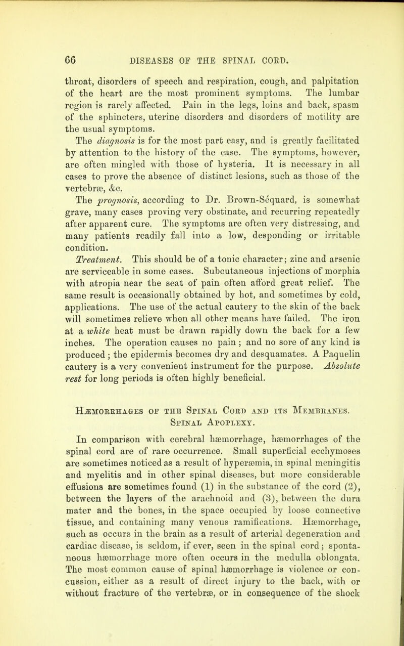 throat, disorders of speech and respiration, cough, and palpitation of the heart are the most prominent symptoms. The lumbar region is rarely affected. Pain in the legs, loins and back, spasm of the sphincters, uterine disorders and disorders of motility are the usual symptoms. The diagnosis is for the most part easy, and is greatly facilitated by attention to the history of the case. The symptoms, however, are often mingled with those of hysteria. It is necessary in all cases to prove the absence of distinct lesions, such as those of the vertebrae, &c. The prognosis, according to Dr. Brown-Sequard, is somewhat grave, many cases proving very obstinate, and recurring repeatedly after apparent cure. The symptoms are often very distressing, and many patients readily fall into a low, desponding or irritable condition. Treatment. This should be of a tonic character; zinc and arsenic are serviceable in some cases. Subcutaneous injections of morphia with atropia near the seat of pain often afford great relief. The same result is occasionally obtained by hot, and sometimes by cold, applications. The use of the actual cautery to the skin of the back will sometimes relieve when all other means have failed. The iron at a white heat must be drawn rapidly down the back for a few inches. The operation causes no pain ; and no sore of any kind is produced ; the epidermis becomes dry and desquamates. A Paquelin cautery is a very convenient instrument for the purpose. Absolute rest for long periods is often highly beneficial. HEMORRHAGES OF THE SPINAL CORD AND ITS MEMBRANES. Spinal Apoplexy. In comparison with cerebral haemorrhage, haemorrhages of the spinal cord are of rare occurrence. Small superficial ecchymoses are sometimes noticed as a result of hyperaemia, in spinal meningitis and myelitis and in other spinal diseases, but more considerable effusions are sometimes found (1) in the substance of the cord (2), between the layers of the arachnoid and (3), between the dura mater and the bones, in the space occupied by loose connective tissue, and containing many venous ramifications. Haemorrhage, such as occurs in the brain as a result of arterial degeneration and cardiac disease, is seldom, if ever, seen in the spinal cord; sponta- neous haemorrhage more often occurs in the medulla oblongata. The most common cause of spinal haemorrhage is violence or con- cussion, either as a result of direct injury to the back, with or without fracture of the vertebrae, or in consequence of the shock