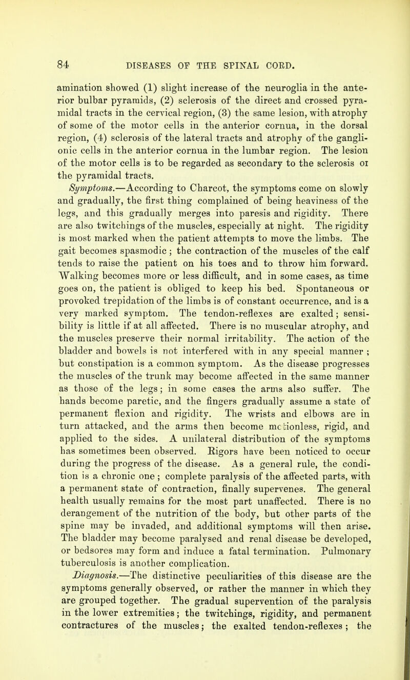 animation showed (1) slight increase of the neuroglia in the ante- rior bulbar pyramids, (2) sclerosis of the direct and crossed pyra- midal tracts in the cervical region, (3) the same lesion, with atrophy of some of the motor cells in the anterior cornua, in the dorsal region, (4) sclerosis of the lateral tracts and atrophy of the gangli- onic cells in the anterior cornua in the lumbar region. The lesion of the motor cells is to be regarded as secondary to the sclerosis oi the pyramidal tracts. Symptoms.—According to Charcot, the symptoms come on slowly and gradually, the first thing complained of being heaviness of the legs, and this gradually merges into paresis and rigidity. There are also twitchings of the muscles, especially at night. The rigidity is most marked when the patient attempts to move the limbs. The gait becomes spasmodic ; the contraction of the muscles of the calf tends to raise the patient on his toes and to throw him forward. Walking becomes more or less difficult, and in some cases, as time goes on, the patient is obliged to keep his bed. Spontaneous or provoked trepidation of the limbs is of constant occurrence, and is a very marked symptom. The tendon-reflexes are exalted; sensi- bility is little if at all affected. There is no muscular atrophy, and the muscles preserve their normal irritability. The action of the bladder and bowels is not interfered with in any special manner ; but constipation is a common symptom. As the disease progresses the muscles of the trunk may become affected in the same manner as those of the legs; in some cases the arms also suffer. The hands become paretic, and the fingers gradually assume a state of permanent flexion and rigidity. The wrists and elbows are in turn attacked, and the arms then become mc !;ionless, rigid, and applied to the sides. A unilateral distribution of the symptoms has sometimes been observed. Rigors have been noticed to occur during the progress of the disease. As a general rule, the condi- tion is a chronic one ; complete paralysis of the affected parts, with a permanent state of contraction, finally supervenes. The general health usually remains for the most part unaffected. There is no derangement of the nutrition of the body, but other parts of the spine may be invaded, and additional symptoms will then arise. The bladder may become paralysed and renal disease be developed, or bedsores may form and induce a fatal termination. Pulmonary tuberculosis is another complication. Diagnosis.—The distinctive peculiarities of this disease are the symptoms generally observed, or rather the manner in which they are grouped together. The gradual supervention of the paralysis in the lower extremities; the twitchings, rigidity, and permanent contractures of the muscles; the exalted tendon-reflexes; the