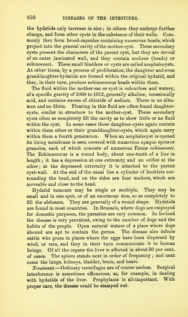 the hydatids only increase in size; in others they undergo further change, and form other cysts in the substance of their walls. Com- monly they form brood-capsules containing numerous heads, which project into the general cavity of the mother-cyst. These secondary cysts present the characters of the parent cyst, but they are devoid of an outer .laminated wall, and they contain scolices (heads) or echinococci. These small bladders or cysts are called acephalocysts. At other times, by a process of proliferation, the daughter and even granddaughter hydatids are formed within the original hydatid, and they, in their turn, produce echinococcus heads within them. The fluid within the mother-sac or cyst is colourless and watery, of a specific gravity of 1008 to 1012, generally alkaline, occasionally acid, and contains excess of chloride of sodium. There is no albu- men and no fibrin. Moating in this fluid are often found daughter- cysts, similar in structure to the mother-cyst. These secondary cysts often so completely fill the cavity as to show little or no fluid within the cyst. In some cases these daughter-cysts again contain within them other or their granddaughter-cysts, which again carry within them a fourth generation. When an acephalocyst is opened its lining membrane is seen covered with numerous opaque spots or granules, each of which consists of numerous Taenia echinococci. The Echinococcus is a round body, about one-tenth of a line in length ; it has a depression at one extremity and an ori6ce at the other; at the depressed extremity it is attached to the parent cyst-wall. At the end of the canal lies a cylinder of hooklets sur- rounding the head, and on the sides are four suckers, which are moveable and close to the head. Hydatid tumours may be single or multiple. They may be small and in one spot, or of an enormous size, so as completely to fill the abdomen. They are generally of a round shape. Hydatids are found in most countries. In Brussels, where dogs are employed for domestic purposes, the parasites are very common. In Iceland the disease is very prevalent, owing to the number of dogs and the habits of the people. Open natural waters of a place where dogs abound are apt to contain the germs. The disease also infects cattle who graze in places where the eggs have been dispersed by wind, or rain, and they in their turn communicate it to human beings. Of all the organs the liver is affected in about 50 per cent, of cases. The spleen stands next in order of frequency ; and next come the lungs, kidneys, bladder, brain, and heart. Treatment.—Ordinary vermifuges are of course useless. Surgical interference is sometimes efficacious, as, for example, in dealing with hydatids of the liver. Prophylaxis is all-important. With proper care, the disease could be stamped out.