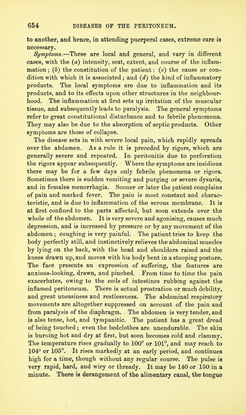 to another, and hence, in attending puerperal cases, extreme care is necessary. Symptoms.—These are local and general, and vary in different cases, with the (a) intensity, seat, extent, and course of the inflam- mation ; (b) the constitution of the patient; (c) the cause or con- dition with which it is associated ; and (d) the kind of inflammatory products. The local symptoms are due to inflammation and its products, and to its effects upon other structures in the neighbour- hood. The inflammation at first sets up irritation of the muscular tissue, and subsequently leads to paralysis. The general symptoms refer to great constitutional disturbance and to febrile phenomena. They may also be due to the absorption of septic products. Other symptoms are those of collapse. The disease sets in with severe local pain, which rapidly spreads over the abdomen. As a rule it is preceded by rigors, which are generally severe and repeated. In peritonitis due to perforation the rigors appear subsequently. Where the symptoms are insidious there may be for a few days only febrile phenomena or rigors. Sometimes there is sudden vomiting and purging or severe dysuria, and in females menorrhagia. Sooner or later the patient complains of pain and marked fever. The pain is most constant and charac- teristic, and is due to inflammation of the serous membrane. It is at first confined to the parts affected, but soon extends over the whole of the abdomen. It is very severe and agonising, causes much depression, and is increased by pressure or by any movement of the abdomen ; coughing is very painful. The patient tries to keep the body perfectly still, and instinctively relieves the abdominal muscles by lying on the back, with the head and shoulders raised and the knees drawn up, and moves with his body bent in a stooping posture. The face presents an expression of suffering, the features are anxious-looking, drawn, and pinched. From time to time the pain exacerbates, owing to the coils of intestines rubbing against the inflamed peritoneum. There is actual prostration or much debility, and great uneasiness and restlessness. The abdominal respiratory movements are altogether suppressed on account of the pain and from paralysis of the diaphragm. The abdomen is very tender, and is also tense, hot, and tympanitic. The patient has a great dread of being touched; even the bedclothes are unendurable. The skin is burning hot and dry at first, but soon becomes cold and clammy. The temperature rises gradually to 100° or 101°, and may reach to 104° or 105°. It rises markedly at an early period, and continues high for a time, though without any regular course. The pulse is very rapid, hard, and wiry or thready. It may be 140 or 150 in a minute. There is derangement of the alimentary canal, the tongue