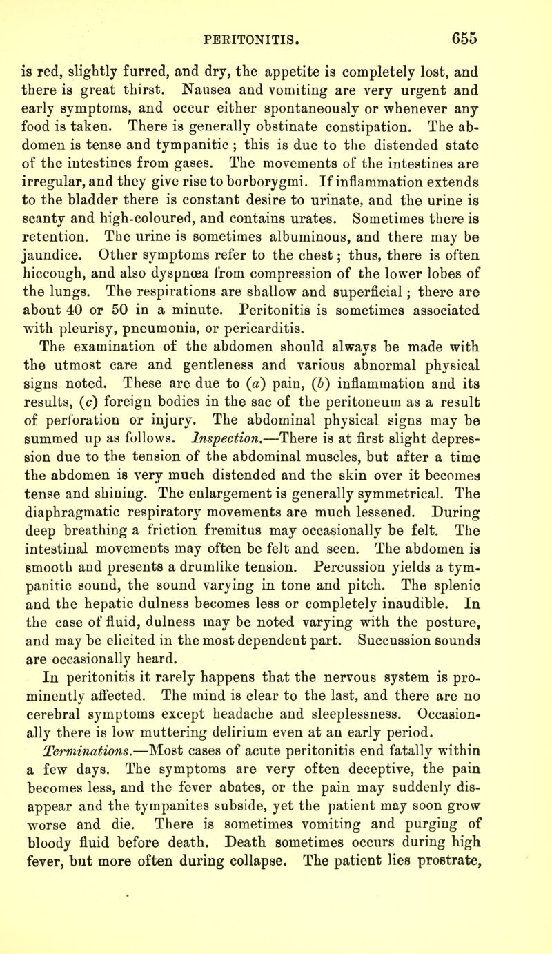 is red, slightly furred, and dry, the appetite is completely lost, and there is great thirst. Nausea and vomiting are very urgent and early symptoms, and occur either spontaneously or whenever any food is taken. There is generally obstinate constipation. The ab- domen is tense and tympanitic ; this is due to the distended state of the intestines from gases. The movements of the intestines are irregular, and they give rise to borborygmi. If inflammation extends to the bladder there is constant desire to urinate, and the urine is scanty and high-coloured, and contains urates. Sometimes there is retention. The urine is sometimes albuminous, and there may be jaundice. Other symptoms refer to the chest; thus, there is often hiccough, and also dyspnoea from compression of the lower lobes of the lungs. The respirations are shallow and superficial; there are about 40 or 50 in a minute. Peritonitis is sometimes associated with pleurisy, pneumonia, or pericarditis. The examination of the abdomen should always be made with the utmost care and gentleness and various abnormal physical signs noted. These are due to («) pain, (b) inflammation and its results, (c) foreign bodies in the sac of the peritoneum as a result of perforation or injury. The abdominal physical signs may be summed up as follows. Inspection.—There is at first slight depres- sion due to the tension of the abdominal muscles, but after a time the abdomen is very much distended and the skin over it becomes tense and shining. The enlargement is generally symmetrical. The diaphragmatic respiratory movements are much lessened. During deep breathing a friction fremitus may occasionally be felt. The intestinal movements may often be felt and seen. The abdomen is smooth and presents a drumlike tension. Percussion yields a tym- panitic sound, the sound varying in tone and pitch. The splenic and the hepatic dulness becomes less or completely inaudible. In the case of fluid, dulness may be noted varying with the posture, and may be elicited in the most dependent part. Succussion sounds are occasionally heard. In peritonitis it rarely happens that the nervous system is pro- minently affected. The mind is clear to the last, and there are no cerebral symptoms except headache and sleeplessness. Occasion- ally there is low muttering delirium even at an early period. Terminations.—Most cases of acute peritonitis end fatally within a few days. The symptoms are very often deceptive, the pain becomes less, and the fever abates, or the pain may suddenly dis- appear and the tympanites subside, yet the patient may soon grow worse and die. There is sometimes vomiting and purging of bloody fluid before death. Death sometimes occurs during high fever, but more often during collapse. The patient lies prostrate,