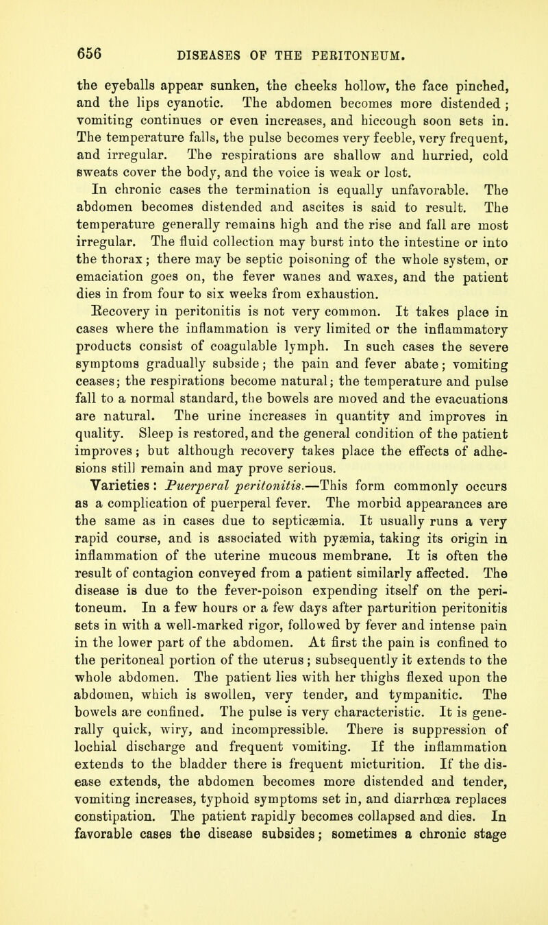 the eyeballs appear sunken, the cheeks hollow, the face pinched, and the lips cyanotic. The abdomen becomes more distended ; vomiting continues or even increases, and hiccough soon sets in. The temperature falls, the pulse becomes very feeble, very frequent, and irregular. The respirations are shallow and hurried, cold sweats cover the body, and the voice is weak or lost. In chronic cases the termination is equally unfavorable. The abdomen becomes distended and ascites is said to result. The temperature generally remains high and the rise and fall are most irregular. The fluid collection may burst into the intestine or into the thorax; there may be septic poisoning of the whole system, or emaciation goes on, the fever wanes and waxes, and the patient dies in from four to six weeks from exhaustion. Recovery in peritonitis is not very common. It takes place in cases where the inflammation is very limited or the inflammatory products consist of coagulable lymph. In such cases the severe symptoms gradually subside; the pain and fever abate; vomiting ceases; the respirations become natural; the temperature and pulse fall to a normal standard, the bowels are moved and the evacuations are natural. The urine increases in quantity and improves in quality. Sleep is restored, and the general condition of the patient improves; but although recovery takes place the effects of adhe- sions still remain and may prove serious. Varieties : Puerperal peritonitis.—This form commonly occurs as a complication of puerperal fever. The morbid appearances are the same as in cases due to septicaemia. It usually runs a very rapid course, and is associated with pyaemia, taking its origin in inflammation of the uterine mucous membrane. It is often the result of contagion conveyed from a patient similarly affected. The disease is due to the fever-poison expending itself on the peri- toneum. In a few hours or a few days after parturition peritonitis sets in with a well-marked rigor, followed by fever and intense pain in the lower part of the abdomen. At first the pain is confined to the peritoneal portion of the uterus ; subsequently it extends to the whole abdomen. The patient lies with her thighs flexed upon the abdomen, which is swollen, very tender, and tympanitic. The bowels are confined. The pulse is very characteristic. It is gene- rally quick, wiry, and incompressible. There is suppression of lochial discharge and frequent vomiting. If the inflammation extends to the bladder there is frequent micturition. If the dis- ease extends, the abdomen becomes more distended and tender, vomiting increases, typhoid symptoms set in, and diarrhoea replaces constipation. The patient rapidly becomes collapsed and dies. In favorable cases the disease subsides; sometimes a chronic stage