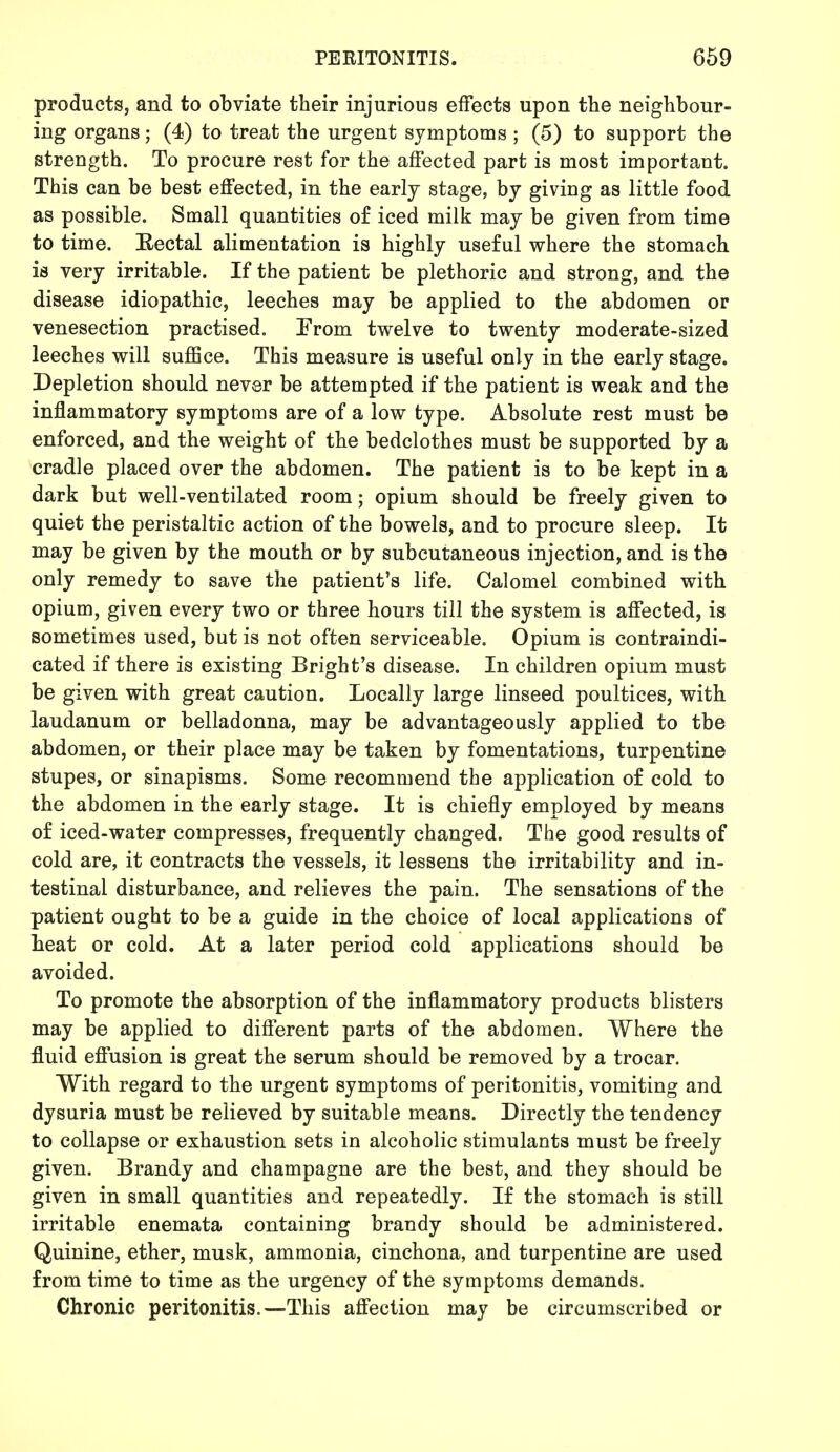 products, and to obviate their injurious effects upon the neighbour- ing organs; (4) to treat the urgent symptoms ; (5) to support the strength. To procure rest for the affected part is most important. This can be best effected, in the early stage, by giving as little food as possible. Small quantities of iced milk may be given from time to time. Eectal alimentation is highly useful where the stomach is very irritable. If the patient be plethoric and strong, and the disease idiopathic, leeches may be applied to the abdomen or venesection practised. From twelve to twenty moderate-sized leeches will suffice. This measure is useful only in the early stage. Depletion should never be attempted if the patient is weak and the inflammatory symptoms are of a low type. Absolute rest must be enforced, and the weight of the bedclothes must be supported by a cradle placed over the abdomen. The patient is to be kept in a dark but well-ventilated room; opium should be freely given to quiet the peristaltic action of the bowels, and to procure sleep. It may be given by the mouth or by subcutaneous injection, and is the only remedy to save the patient's life. Calomel combined with opium, given every two or three hours till the system is affected, is sometimes used, but is not often serviceable. Opium is contraindi- cated if there is existing Bright's disease. In children opium must be given with great caution. Locally large linseed poultices, with laudanum or belladonna, may be advantageously applied to tbe abdomen, or their place may be taken by fomentations, turpentine stupes, or sinapisms. Some recommend the application of cold to the abdomen in the early stage. It is chiefly employed by means of iced-water compresses, frequently changed. The good results of cold are, it contracts the vessels, it lessens the irritability and in- testinal disturbance, and relieves the pain. The sensations of the patient ought to be a guide in the choice of local applications of beat or cold. At a later period cold applications should be avoided. To promote the absorption of the inflammatory products blisters may be applied to different parts of the abdomen. Where the fluid effusion is great the serum should be removed by a trocar. With regard to the urgent symptoms of peritonitis, vomiting and dysuria must be relieved by suitable means. Directly the tendency to collapse or exhaustion sets in alcoholic stimulants must be freely given. Brandy and champagne are the best, and they should be given in small quantities and repeatedly. If the stomach is still irritable enemata containing brandy should be administered. Quinine, ether, musk, ammonia, cinchona, and turpentine are used from time to time as the urgency of the symptoms demands. Chronic peritonitis.—This affection may be circumscribed or