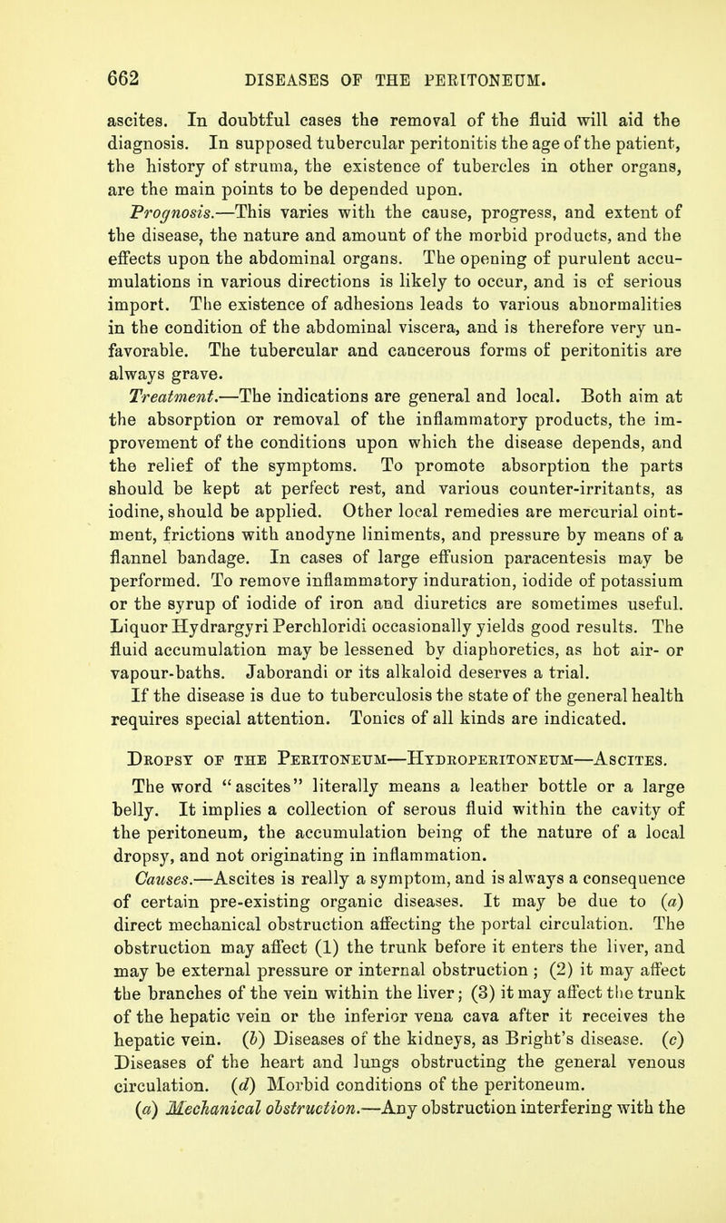 ascites. In doubtful cases the removal of the fluid will aid the diagnosis. In supposed tubercular peritonitis the age of the patient, the history of struma, the existence of tubercles in other organs, are the main points to be depended upon. Prognosis.—This varies with the cause, progress, and extent of the disease, the nature and amount of the morbid products, and the effects upon the abdominal organs. The opening of purulent accu- mulations in various directions is likely to occur, and is of serious import. The existence of adhesions leads to various abnormalities in the condition of the abdominal viscera, and is therefore very un- favorable. The tubercular and cancerous forms of peritonitis are always grave. Treatment.—The indications are general and local. Both aim at the absorption or removal of the inflammatory products, the im- provement of the conditions upon which the disease depends, and the relief of the symptoms. To promote absorption the parts should be kept at perfect rest, and various counter-irritants, as iodine, should be applied. Other local remedies are mercurial oint- ment, frictions with anodyne liniments, and pressure by means of a flannel bandage. In cases of large effusion paracentesis may be performed. To remove inflammatory induration, iodide of potassium or the syrup of iodide of iron and diuretics are sometimes useful. Liquor Hydrargyri Perchloridi occasionally yields good results. The fluid accumulation may be lessened by diaphoretics, as hot air- or vapour-baths. Jaborandi or its alkaloid deserves a trial. If the disease is due to tuberculosis the state of the general health requires special attention. Tonics of all kinds are indicated. Dropsy of the Peritoneum—Hydroperitonetjm—Ascites. The word ascites literally means a leather bottle or a large belly. It implies a collection of serous fluid within the cavity of the peritoneum, the accumulation being of the nature of a local dropsy, and not originating in inflammation. Causes.—Ascites is really a symptom, and is always a consequence of certain pre-existing organic diseases. It may be due to (a) direct mechanical obstruction affecting the portal circulation. The obstruction may affect (1) the trunk before it enters the liver, and may be external pressure or internal obstruction ; (2) it may affect the branches of the vein within the liver; (3) it may affect the trunk of the hepatic vein or the inferior vena cava after it receives the hepatic vein, (b) Diseases of the kidneys, as Bright's disease, (c) Diseases of the heart and lungs obstructing the general venous circulation, (d) Morbid conditions of the peritoneum. (a) Mechanical obstruction.—Any obstruction interfering with the