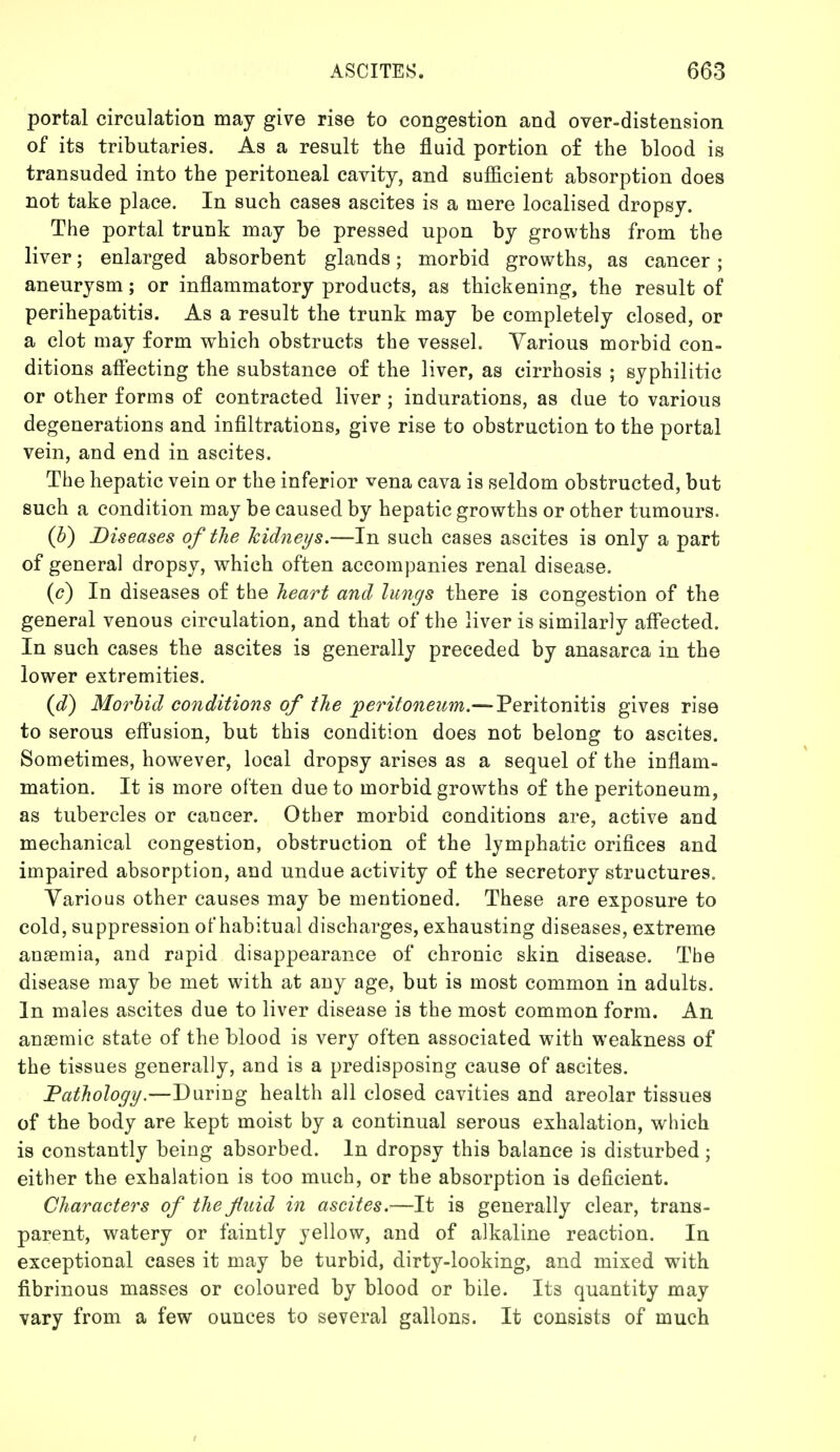 portal circulation may give rise to congestion and over-distension of its tributaries. As a result the fluid portion of the blood is transuded into the peritoneal cavity, and sufficient absorption does not take place. In such cases ascites is a mere localised dropsy. The portal trunk may be pressed upon by growths from the liver; enlarged absorbent glands; morbid growths, as cancer; aneurysm; or inflammatory products, as thickening, the result of perihepatitis. As a result the trunk may be completely closed, or a clot may form which obstructs the vessel. Various morbid con- ditions affecting the substance of the liver, as cirrhosis ; syphilitic or other forms of contracted liver ; indurations, as due to various degenerations and infiltrations, give rise to obstruction to the portal vein, and end in ascites. The hepatic vein or the inferior vena cava is seldom obstructed, but such a condition may be caused by hepatic growths or other tumours. (b) Diseases of the kidneys.—In such cases ascites is only a part of general dropsy, which often accompanies renal disease. (c) In diseases of the heart and lungs there is congestion of the general venous circulation, and that of the liver is similarly affected. In such cases the ascites is generally preceded by anasarca in the lower extremities. (d) Morbid conditions of the peritoneum.— Peritonitis gives rise to serous effusion, but this condition does not belong to ascites. Sometimes, however, local dropsy arises as a sequel of the inflam- mation. It is more often due to morbid growths of the peritoneum, as tubercles or cancer. Other morbid conditions are, active and mechanical congestion, obstruction of the lymphatic orifices and impaired absorption, and undue activity of the secretory structures. Various other causes may be mentioned. These are exposure to cold, suppression of habitual discharges, exhausting diseases, extreme anaemia, and rapid disappearance of chronic skin disease. The disease may be met with at any age, but is most common in adults. In males ascites due to liver disease is the most common form. An anaemic state of the blood is very often associated with weakness of the tissues generally, and is a predisposing cause of ascites. Pathology.—During health all closed cavities and areolar tissues of the body are kept moist by a continual serous exhalation, which is constantly being absorbed. In dropsy this balance is disturbed; either the exhalation is too much, or the absorption is deficient. Characters of the fluid in ascites.—It is generally clear, trans- parent, watery or faintly yellow, and of alkaline reaction. In exceptional cases it may be turbid, dirty-looking, and mixed with fibrinous masses or coloured by blood or bile. Its quantity may vary from a few ounces to several gallons. It consists of much