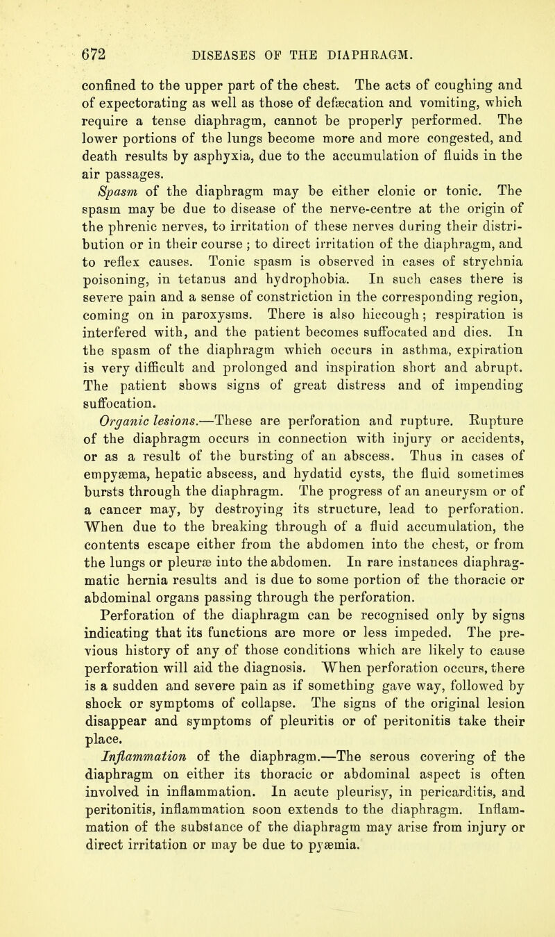 confined to the upper part of the chest. The acts of coughing and of expectorating as well as those of defaecation and vomiting, which require a tense diaphragm, cannot be properly performed. The lower portions of the lungs become more aud more congested, and death results by asphyxia, due to the accumulation of fluids in the air passages. Spasm of the diaphragm may be either clonic or tonic. The spasm may be due to disease of the nerve-centre at the origin of the phrenic nerves, to irritation of these nerves during their distri- bution or in their course ; to direct irritation of the diaphragm, and to reflex causes. Tonic spasm is observed in cases of strychnia poisoning, in tetanus and hydrophobia. In such cases there is severe pain and a sense of constriction in the corresponding region, coming on in paroxysms. There is also hiccough; respiration is interfered with, and the patient becomes suffocated and dies. In the spasm of the diaphragm which occurs in asthma, expiration is very difficult and prolonged and inspiration short and abrupt. The patient shows signs of great distress and of impending suffocation. Organic lesions.—These are perforation and rupture. Rupture of the diaphragm occurs in connection with injury or accidents, or as a result of the bursting of an abscess. Thus in cases of empyaema, hepatic abscess, and hydatid cysts, the fluid sometimes bursts through the diaphragm. The progress of an aneurysm or of a cancer may, by destroying its structure, lead to perforation. When due to the breaking through of a fluid accumulation, the contents escape either from the abdomen into the chest, or from the lungs or pleurae into the abdomen. In rare instances diaphrag- matic hernia results and is due to some portion of the thoracic or abdominal organs passing through the perforation. Perforation of the diaphragm can be recognised only by signs indicating that its functions are more or less impeded. The pre- vious history of any of those conditions which are likely to cause perforation will aid the diagnosis. When perforation occurs, there is a sudden and severe pain as if something gave way, followed by shock or symptoms of collapse. The signs of the original lesion disappear and symptoms of pleuritis or of peritonitis take their place. Inflammation of the diaphragm.—The serous covering of the diaphragm on either its thoracic or abdominal aspect is often involved in inflammation. In acute pleurisy, in pericarditis, and peritonitis, inflammation soon extends to the diaphragm. Inflam- mation of the substance of the diaphragm may arise from injury or direct irritation or may be due to pyaemia.