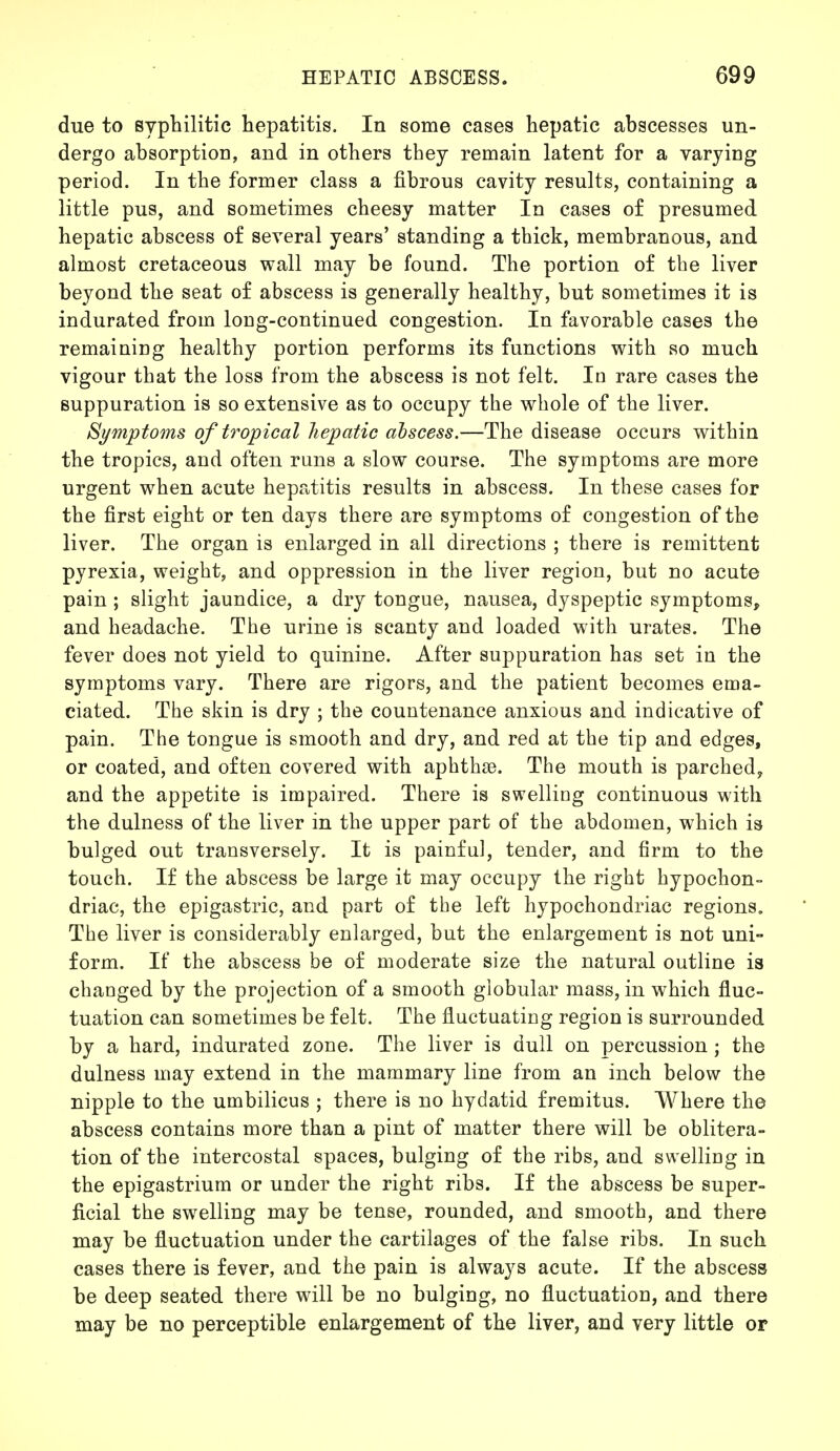 due to syphilitic hepatitis. In some cases hepatic abscesses un- dergo absorption, and in others they remain latent for a varying period. In the former class a fibrous cavity results, containing a little pus, and sometimes cheesy matter In cases of presumed hepatic abscess of several years' standing a thick, membranous, and almost cretaceous wall may be found. The portion of the liver beyond the seat of abscess is generally healthy, but sometimes it is indurated from loDg-continued congestion. In favorable cases the remaining healthy portion performs its functions with so much vigour that the loss from the abscess is not felt. Id rare cases the suppuration is so extensive as to occupy the whole of the liver. Symptoms of tropical hepatic abscess.—The disease occurs within the tropics, and often runs a slow course. The symptoms are more urgent when acute hepatitis results in abscess. In these cases for the first eight or ten days there are symptoms of congestion of the liver. The organ is enlarged in all directions ; there is remittent pyrexia, weight, and oppression in the liver region, but no acute pain ; slight jaundice, a dry tongue, nausea, dyspeptic symptoms, and headache. The urine is scanty and loaded with urates. The fever does not yield to quinine. After suppuration has set in the symptoms vary. There are rigors, and the patient becomes ema- ciated. The skin is dry ; the countenance anxious and indicative of pain. The tongue is smooth and dry, and red at the tip and edges, or coated, and often covered with aphthae. The mouth is parched, and the appetite is impaired. There is swelling continuous with the dulness of the liver in the upper part of the abdomen, which is bulged out transversely. It is painful, tender, and firm to the touch. If the abscess be large it may occupy the right hypochon- driac, the epigastric, and part of the left hypochondriac regions. The liver is considerably enlarged, but the enlargement is not uni- form. If the abscess be of moderate size the natural outline is changed by the projection of a smooth globular mass, in which fluc- tuation can sometimes be felt. The fluctuating region is surrounded by a hard, indurated zone. The liver is dull on percussion; the dulness may extend in the mammary line from an inch below the nipple to the umbilicus ; there is no hydatid fremitus. Where the abscess contains more than a pint of matter there will be oblitera- tion of the intercostal spaces, bulging of the ribs, and swelling in the epigastrium or under the right ribs. If the abscess be super- ficial the swelling may be tense, rounded, and smooth, and there may be fluctuation under the cartilages of the false ribs. In such cases there is fever, and the pain is always acute. If the abscess be deep seated there will be no bulging, no fluctuation, and there may be no perceptible enlargement of the liver, and very little or