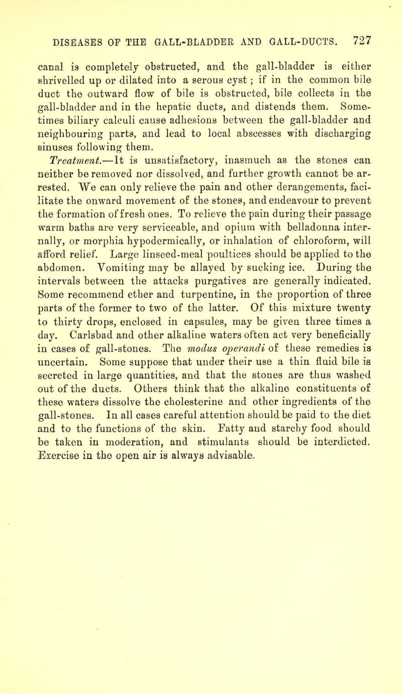 canal is completely obstructed, and the gall-bladder is either shrivelled up or dilated into a serous cyst ; if in the common bile duct the outward flow of bile is obstructed, bile collects in the gall-bladder and in the hepatic ducts, and distends them. Some- times biliary calculi cause adhesions between the gall-bladder and neighbouring parts, and lead to local abscesses with discharging sinuses following them. Treatment.—It is unsatisfactory, inasmuch as the stones can neither be removed nor dissolved, and further growth cannot be ar- rested. We can only relieve the pain and other derangements, faci- litate the onward movement of the stones, and endeavour to prevent the formation of fresh ones. To relieve the pain during their passage warm baths are very serviceable, and opium with belladonna inter- nally, or morphia hypodermically, or inhalation of chloroform, will afford relief. Large linseed-meal poultices should be applied to the abdomen. Vomiting may be allayed by sucking ice. During the intervals between the attacks purgatives are generally indicated. Some recommend ether and turpentine, in the proportion of three parts of the former to two of the latter. Of this mixture twenty to thirty drops, enclosed in capsules, may be given three times a day. Carlsbad and other alkaline waters often act very beneficially in cases of gall-stones. The modus operandi of these remedies is uncertain. Some suppose that under their use a thin fluid bile is secreted in large quantities, and that the stones are thus washed out of the ducts. Others think that the alkaline constituents of these waters dissolve the cholesterine and other ingredients of the gall-stones. In all cases careful attention should be paid to the diet and to the functions of the skin. Eatty and starchy food should be taken in moderation, and stimulants should be interdicted. Exercise in the open air is always advisable.